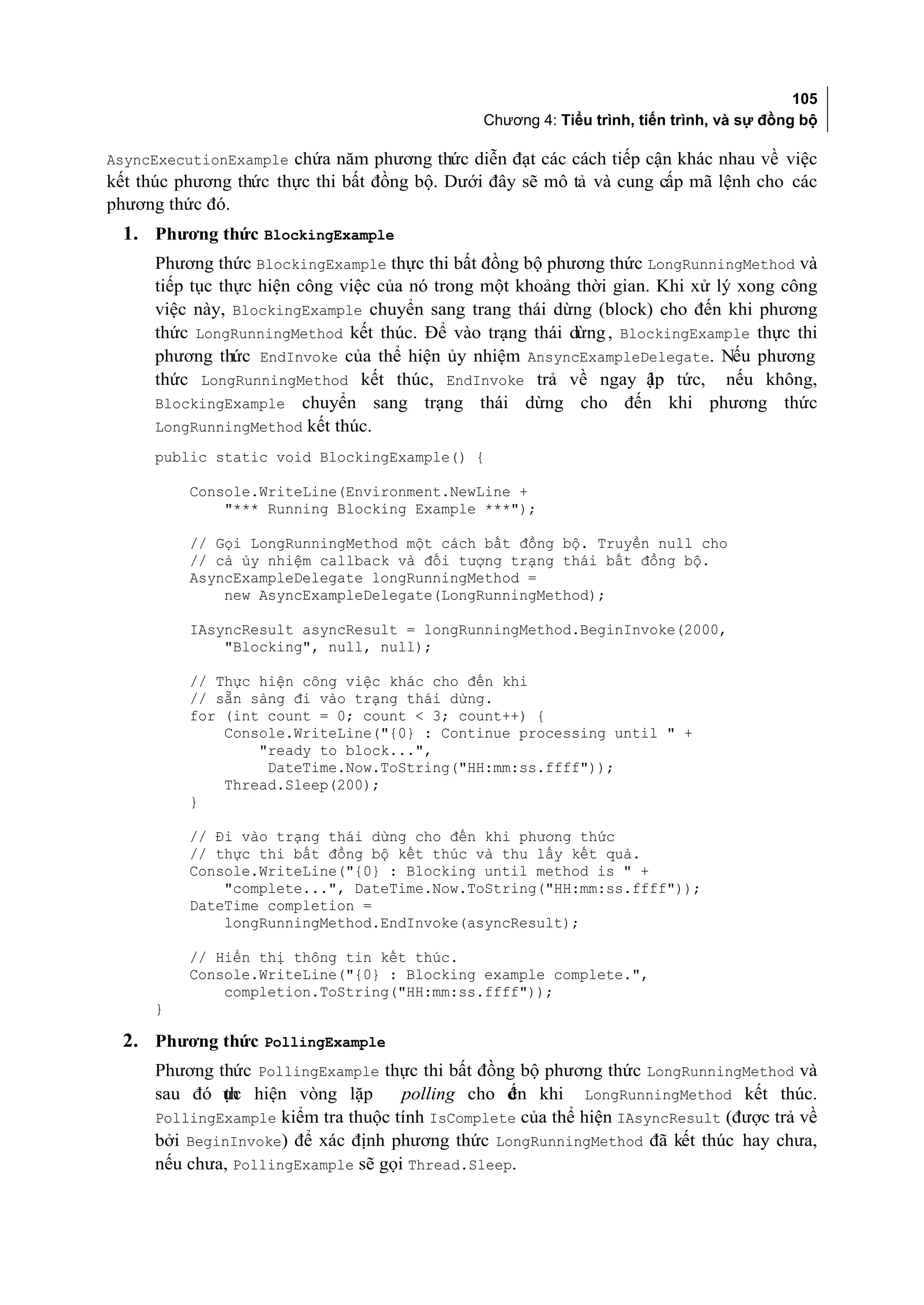 105
                                              Chương 4: Tiểu trình, tiến trình, và sự đồng bộ

AsyncExecutionExample chứa năm phương thức diễn đạt các cách tiếp cận khác nhau về việc
kết thúc phương thức thực thi bất đồng bộ. Dưới đây sẽ mô tả và cung cấp mã lệnh cho các
phương thức đó.
 1. Phương thức BlockingExample
     Phương thức BlockingExample thực thi bất đồng bộ phương thức LongRunningMethod và
     tiếp tục thực hiện công việc của nó trong một khoảng thời gian. Khi xử lý xong công
     việc này, BlockingExample chuyển sang trang thái dừng (block) cho đến khi phương
     thức LongRunningMethod kết thúc. Để vào trạng thái dừng , BlockingExample thực thi
     phương thức EndInvoke của thể hiện ủy nhiệm AnsyncExampleDelegate. Nếu phương
     thức LongRunningMethod kết thúc, EndInvoke trả về ngay ập tức, nếu không,
                                                                    l
     BlockingExample chuyển sang trạng thái dừng cho đến khi phương thức
     LongRunningMethod kết thúc.
     public static void BlockingExample() {

          Console.WriteLine(Environment.NewLine +
              "*** Running Blocking Example ***");

          // Gọi LongRunningMethod một cách bất đồng bộ. Truyền null cho
          // cả ủy nhiệm callback và đối tượng trạng thái bất đồng bộ.
          AsyncExampleDelegate longRunningMethod =
              new AsyncExampleDelegate(LongRunningMethod);

          IAsyncResult asyncResult = longRunningMethod.BeginInvoke(2000,
              "Blocking", null, null);

          // Thực hiện công việc khác cho đến khi
          // sẵn sàng đi vào trạng thái dừng.
          for (int count = 0; count < 3; count++) {
              Console.WriteLine("{0} : Continue processing until " +
                  "ready to block...",
                   DateTime.Now.ToString("HH:mm:ss.ffff"));
              Thread.Sleep(200);
          }

          // Đi vào trạng thái dừng cho đến khi phương thức
          // thực thi bất đồng bộ kết thúc và thu lấy kết quả.
          Console.WriteLine("{0} : Blocking until method is " +
              "complete...", DateTime.Now.ToString("HH:mm:ss.ffff"));
          DateTime completion =
              longRunningMethod.EndInvoke(asyncResult);

          // Hiển thị thông tin kết thúc.
          Console.WriteLine("{0} : Blocking example complete.",
              completion.ToString("HH:mm:ss.ffff"));
     }

 2. Phương thức PollingExample
     Phương thức PollingExample thực thi bất đồng bộ phương thức LongRunningMethod và
     sau đó ực hiện vòng lặp
             th                     polling cho đn khi LongRunningMethod kết thúc.
                                                 ế
     PollingExample kiểm tra thuộc tính IsComplete của thể hiện IAsyncResult (được trả về
     bởi BeginInvoke) để xác định phương thức LongRunningMethod đã kết thúc hay chưa,
     nếu chưa, PollingExample sẽ gọi Thread.Sleep.
 