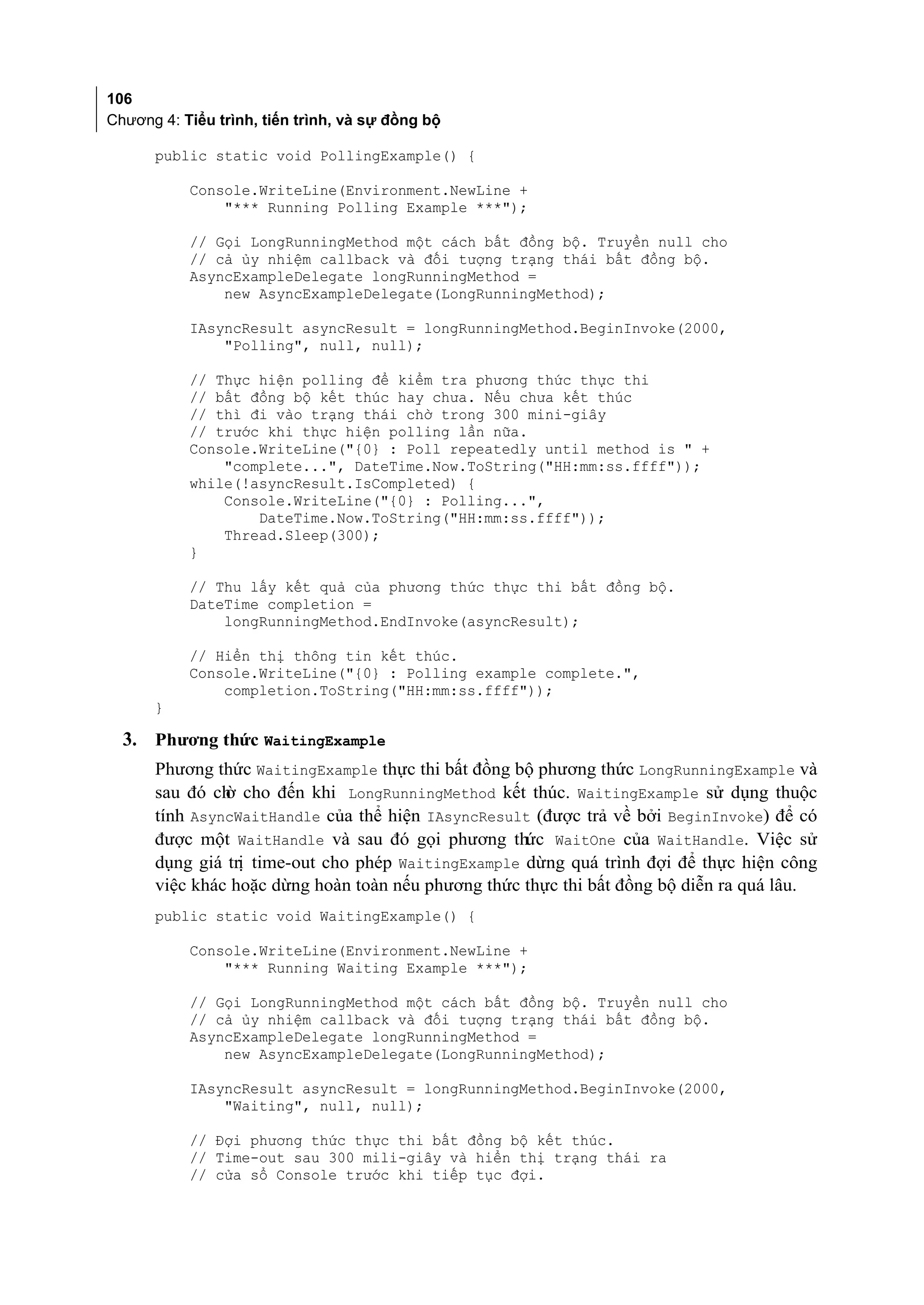 106
Chương 4: Tiểu trình, tiến trình, và sự đồng bộ

      public static void PollingExample() {

           Console.WriteLine(Environment.NewLine +
               "*** Running Polling Example ***");

           // Gọi LongRunningMethod một cách bất đồng bộ. Truyền null cho
           // cả ủy nhiệm callback và đối tượng trạng thái bất đồng bộ.
           AsyncExampleDelegate longRunningMethod =
               new AsyncExampleDelegate(LongRunningMethod);

           IAsyncResult asyncResult = longRunningMethod.BeginInvoke(2000,
               "Polling", null, null);

           // Thực hiện polling để kiểm tra phương thức thực thi
           // bất đồng bộ kết thúc hay chưa. Nếu chưa kết thúc
           // thì đi vào trạng thái chờ trong 300 mini-giây
           // trước khi thực hiện polling lần nữa.
           Console.WriteLine("{0} : Poll repeatedly until method is " +
               "complete...", DateTime.Now.ToString("HH:mm:ss.ffff"));
           while(!asyncResult.IsCompleted) {
               Console.WriteLine("{0} : Polling...",
                   DateTime.Now.ToString("HH:mm:ss.ffff"));
               Thread.Sleep(300);
           }

           // Thu lấy kết quả của phương thức thực thi bất đồng bộ.
           DateTime completion =
               longRunningMethod.EndInvoke(asyncResult);

           // Hiển thị thông tin kết thúc.
           Console.WriteLine("{0} : Polling example complete.",
               completion.ToString("HH:mm:ss.ffff"));
      }

  3. Phương thức WaitingExample
      Phương thức WaitingExample thực thi bất đồng bộ phương thức LongRunningExample và
      sau đó ch cho đến khi LongRunningMethod kết thúc. WaitingExample sử dụng thuộc
               ờ
      tính AsyncWaitHandle của thể hiện IAsyncResult (được trả về bởi BeginInvoke) để có
      được một WaitHandle và sau đó gọi phương thức WaitOne của WaitHandle. Việc sử
      dụng giá trị time-out cho phép WaitingExample dừng quá trình đợi để thực hiện công
      việc khác hoặc dừng hoàn toàn nếu phương thức thực thi bất đồng bộ diễn ra quá lâu.
      public static void WaitingExample() {

           Console.WriteLine(Environment.NewLine +
               "*** Running Waiting Example ***");

           // Gọi LongRunningMethod một cách bất đồng bộ. Truyền null cho
           // cả ủy nhiệm callback và đối tượng trạng thái bất đồng bộ.
           AsyncExampleDelegate longRunningMethod =
               new AsyncExampleDelegate(LongRunningMethod);

           IAsyncResult asyncResult = longRunningMethod.BeginInvoke(2000,
               "Waiting", null, null);

           // Đợi phương thức thực thi bất đồng bộ kết thúc.
           // Time-out sau 300 mili-giây và hiển thị trạng thái ra
           // cửa sổ Console trước khi tiếp tục đợi.
 