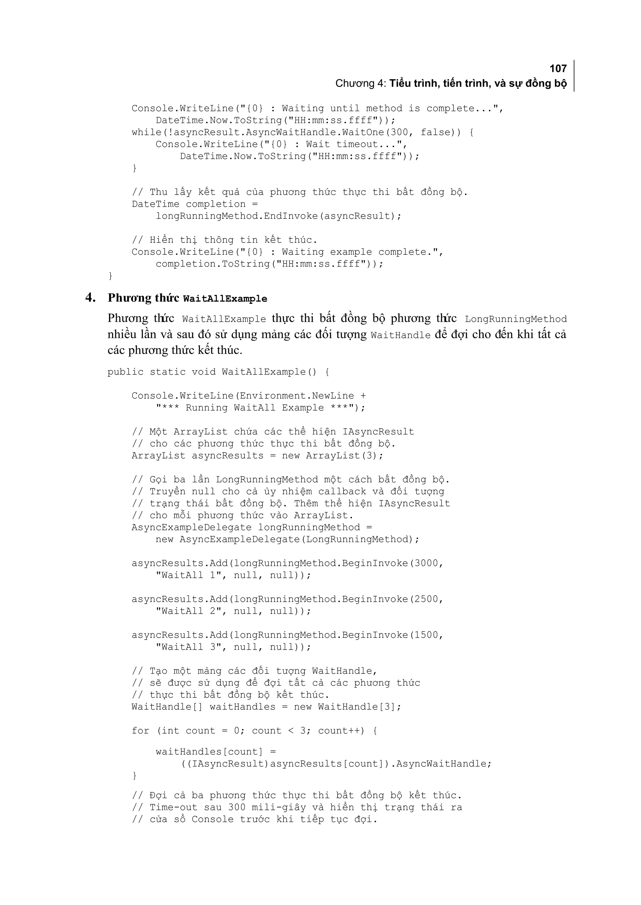 107
                                            Chương 4: Tiểu trình, tiến trình, và sự đồng bộ

       Console.WriteLine("{0} : Waiting until method is complete...",
           DateTime.Now.ToString("HH:mm:ss.ffff"));
       while(!asyncResult.AsyncWaitHandle.WaitOne(300, false)) {
           Console.WriteLine("{0} : Wait timeout...",
               DateTime.Now.ToString("HH:mm:ss.ffff"));
       }

       // Thu lấy kết quả của phương thức thực thi bất đồng bộ.
       DateTime completion =
           longRunningMethod.EndInvoke(asyncResult);

       // Hiển thị thông tin kết thúc.
       Console.WriteLine("{0} : Waiting example complete.",
           completion.ToString("HH:mm:ss.ffff"));
   }

4. Phương thức WaitAllExample
   Phương thức WaitAllExample thực thi bất đồng bộ phương thức LongRunningMethod
   nhiều lần và sau đó sử dụng mảng các đối tượng WaitHandle để đợi cho đến khi tất cả
   các phương thức kết thúc.
   public static void WaitAllExample() {

       Console.WriteLine(Environment.NewLine +
           "*** Running WaitAll Example ***");

       // Một ArrayList chứa các thể hiện IAsyncResult
       // cho các phương thức thực thi bất đồng bộ.
       ArrayList asyncResults = new ArrayList(3);

       // Gọi ba lần LongRunningMethod một cách bất đồng bộ.
       // Truyền null cho cả ủy nhiệm callback và đối tượng
       // trạng thái bất đồng bộ. Thêm thể hiện IAsyncResult
       // cho mỗi phương thức vào ArrayList.
       AsyncExampleDelegate longRunningMethod =
           new AsyncExampleDelegate(LongRunningMethod);

       asyncResults.Add(longRunningMethod.BeginInvoke(3000,
           "WaitAll 1", null, null));

       asyncResults.Add(longRunningMethod.BeginInvoke(2500,
           "WaitAll 2", null, null));

       asyncResults.Add(longRunningMethod.BeginInvoke(1500,
           "WaitAll 3", null, null));

       // Tạo một mảng các đối tượng WaitHandle,
       // sẽ được sử dụng để đợi tất cả các phương thức
       // thực thi bất đồng bộ kết thúc.
       WaitHandle[] waitHandles = new WaitHandle[3];

       for (int count = 0; count < 3; count++) {
           waitHandles[count] =
               ((IAsyncResult)asyncResults[count]).AsyncWaitHandle;
       }
       // Đợi cả ba phương thức thực thi bất đồng bộ kết thúc.
       // Time-out sau 300 mili-giây và hiển thị trạng thái ra
       // cửa sổ Console trước khi tiếp tục đợi.
 