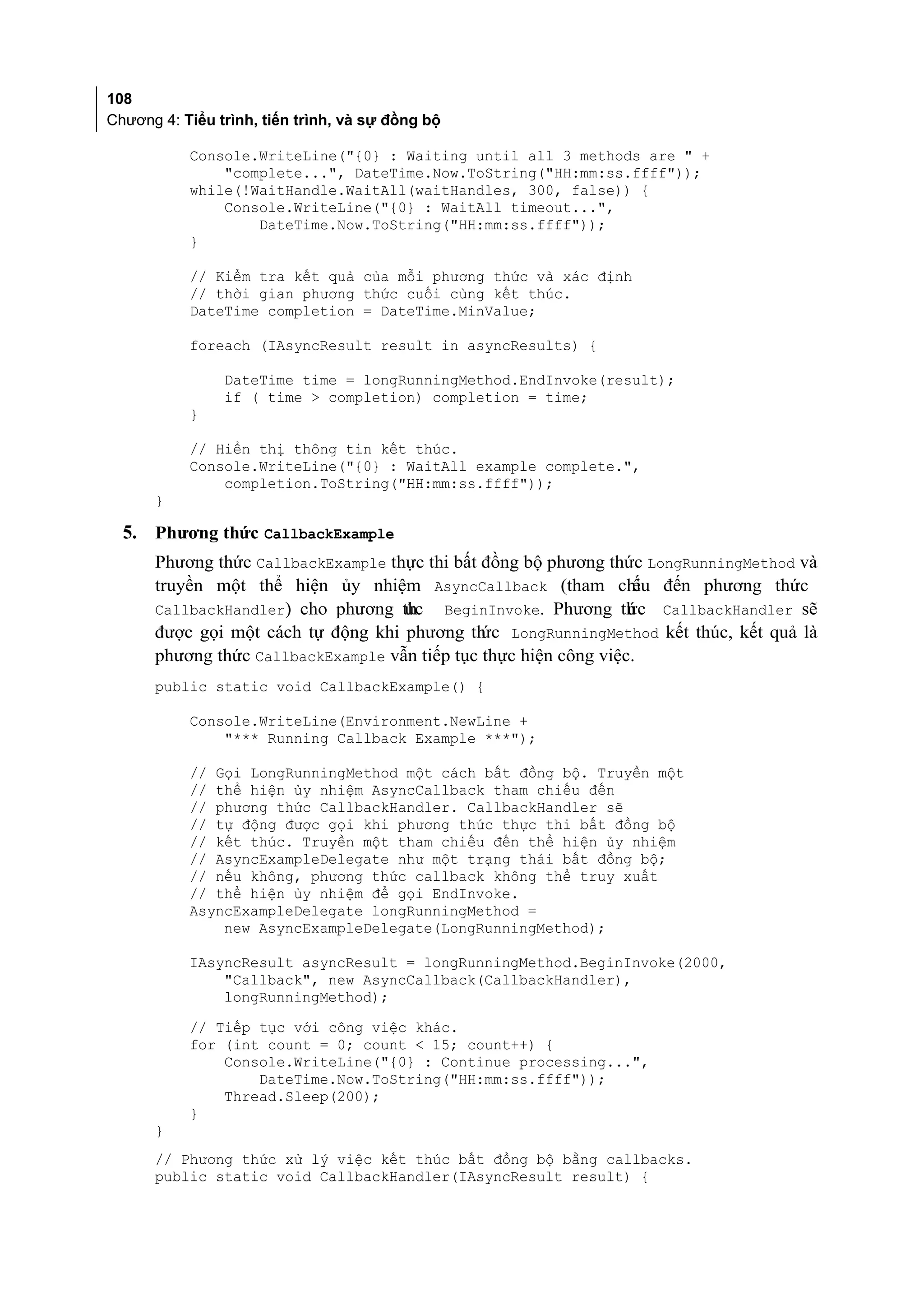 108
Chương 4: Tiểu trình, tiến trình, và sự đồng bộ

           Console.WriteLine("{0} : Waiting until all 3 methods are " +
               "complete...", DateTime.Now.ToString("HH:mm:ss.ffff"));
           while(!WaitHandle.WaitAll(waitHandles, 300, false)) {
               Console.WriteLine("{0} : WaitAll timeout...",
                   DateTime.Now.ToString("HH:mm:ss.ffff"));
           }

           // Kiểm tra kết quả của mỗi phương thức và xác định
           // thời gian phương thức cuối cùng kết thúc.
           DateTime completion = DateTime.MinValue;

           foreach (IAsyncResult result in asyncResults) {

                DateTime time = longRunningMethod.EndInvoke(result);
                if ( time > completion) completion = time;
           }

           // Hiển thị thông tin kết thúc.
           Console.WriteLine("{0} : WaitAll example complete.",
               completion.ToString("HH:mm:ss.ffff"));
      }

  5. Phương thức CallbackExample
      Phương thức CallbackExample thực thi bất đồng bộ phương thức LongRunningMethod và
      truyền một thể hiện ủy nhiệm AsyncCallback (tham chi đến phương thức
                                                                  ếu
      CallbackHandler) cho phương thức BeginInvoke. Phương th c CallbackHandler sẽ
                                                                  ứ
      được gọi một cách tự động khi phương th LongRunningMethod kết thúc, kết quả là
                                               ức
      phương thức CallbackExample vẫn tiếp tục thực hiện công việc.
      public static void CallbackExample() {

           Console.WriteLine(Environment.NewLine +
               "*** Running Callback Example ***");

           // Gọi LongRunningMethod một cách bất đồng bộ. Truyền một
           // thể hiện ủy nhiệm AsyncCallback tham chiếu đến
           // phương thức CallbackHandler. CallbackHandler sẽ
           // tự động được gọi khi phương thức thực thi bất đồng bộ
           // kết thúc. Truyền một tham chiếu đến thể hiện ủy nhiệm
           // AsyncExampleDelegate như một trạng thái bất đồng bộ;
           // nếu không, phương thức callback không thể truy xuất
           // thể hiện ủy nhiệm để gọi EndInvoke.
           AsyncExampleDelegate longRunningMethod =
               new AsyncExampleDelegate(LongRunningMethod);

           IAsyncResult asyncResult = longRunningMethod.BeginInvoke(2000,
               "Callback", new AsyncCallback(CallbackHandler),
               longRunningMethod);
           // Tiếp tục với công việc khác.
           for (int count = 0; count < 15; count++) {
               Console.WriteLine("{0} : Continue processing...",
                   DateTime.Now.ToString("HH:mm:ss.ffff"));
               Thread.Sleep(200);
           }
      }
      // Phương thức xử lý việc kết thúc bất đồng bộ bằng callbacks.
      public static void CallbackHandler(IAsyncResult result) {
 