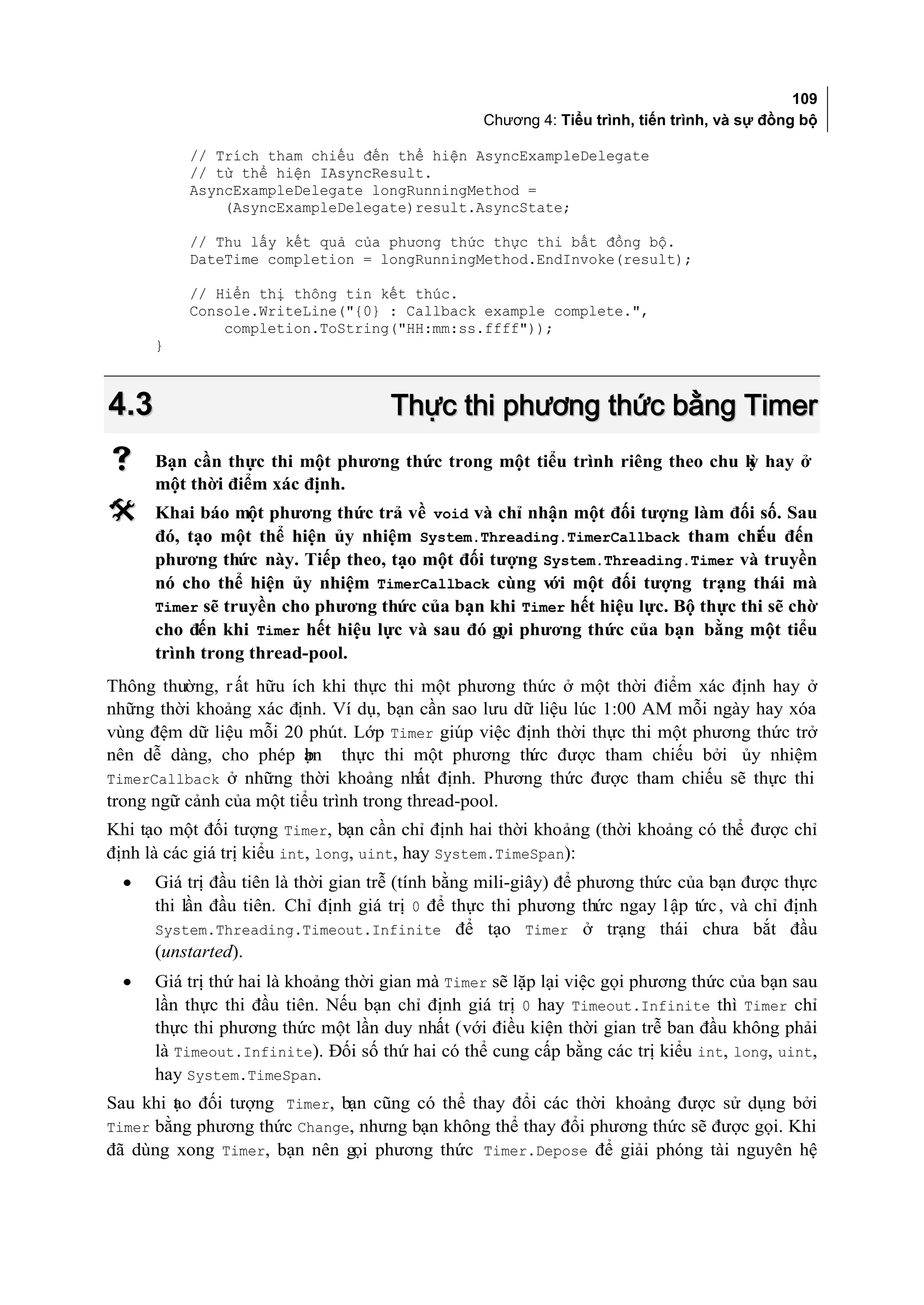 109
                                                 Chương 4: Tiểu trình, tiến trình, và sự đồng bộ

          // Trích tham chiếu đến thể hiện AsyncExampleDelegate
          // từ thể hiện IAsyncResult.
          AsyncExampleDelegate longRunningMethod =
              (AsyncExampleDelegate)result.AsyncState;

          // Thu lấy kết quả của phương thức thực thi bất đồng bộ.
          DateTime completion = longRunningMethod.EndInvoke(result);

          // Hiển thị thông tin kết thúc.
          Console.WriteLine("{0} : Callback example complete.",
              completion.ToString("HH:mm:ss.ffff"));
      }



4.3                                  Thực thi phương thức bằng Timer
     Bạn cần thực thi một phương thức trong một tiểu trình riêng theo chu k hay ở
                                                                           ỳ
      một thời điểm xác định.
     Khai báo một phương thức trả về void và chỉ nhận một đối tượng làm đối số. Sau
      đó, tạo một thể hiện ủy nhiệm System.Threading.TimerCallback tham chi u đến
                                                                                ế
      phương thức này. Tiếp theo, tạo một đối tượng System.Threading.Timer và truyền
      nó cho thể hiện ủy nhiệm TimerCallback cùng với một đối tượng trạng thái mà
      Timer sẽ truyền cho phương thức của bạn khi Timer hết hiệu lực. Bộ thực thi sẽ chờ
      cho đến khi Timer hết hiệu lực và sau đó gọi phương thức của bạn bằng một tiểu
      trình trong thread-pool.
Thông thường, r ất hữu ích khi thực thi một phương thức ở một thời điểm xác định hay ở
những thời khoảng xác định. Ví dụ, bạn cần sao lưu dữ liệu lúc 1:00 AM mỗi ngày hay xóa
vùng đệm dữ liệu mỗi 20 phút. Lớp Timer giúp việc định thời thực thi một phương thức trở
nên dễ dàng, cho phép ạn thực thi một phương th được tham chiếu bởi ủy nhiệm
                          b                          ức
TimerCallback ở những thời khoảng nhất định. Phương thức được tham chiếu sẽ thực thi
trong ngữ cảnh của một tiểu trình trong thread-pool.
Khi tạo một đối tượng Timer, bạn cần chỉ định hai thời khoảng (thời khoảng có thể được chỉ
định là các giá trị kiểu int, long, uint, hay System.TimeSpan):
  •   Giá trị đầu tiên là thời gian trễ (tính bằng mili-giây) để phương thức của bạn được thực
      thi lần đầu tiên. Chỉ định giá trị 0 để thực thi phương thức ngay l ập tức , và chỉ định
      System.Threading.Timeout.Infinite để tạo Timer ở trạng thái chưa bắt đầu
      (unstarted).
  •   Giá trị thứ hai là khoảng thời gian mà Timer sẽ lặp lại việc gọi phương thức của bạn sau
      lần thực thi đầu tiên. Nếu bạn chỉ định giá trị 0 hay Timeout.Infinite thì Timer chỉ
      thực thi phương thức một lần duy nhất (với điều kiện thời gian trễ ban đầu không phải
      là Timeout.Infinite). Đối số thứ hai có thể cung cấp bằng các trị kiểu int, long, uint,
      hay System.TimeSpan.
Sau khi t o đối tượng Timer, bạn cũng có thể thay đổi các thời khoảng được sử dụng bởi
        ạ
Timer bằng phương thức Change, nhưng bạn không thể thay đổi phương thức sẽ được gọi. Khi
đã dùng xong Timer, bạn nên gọi phương thức Timer.Depose để giải phóng tài nguyên hệ
 