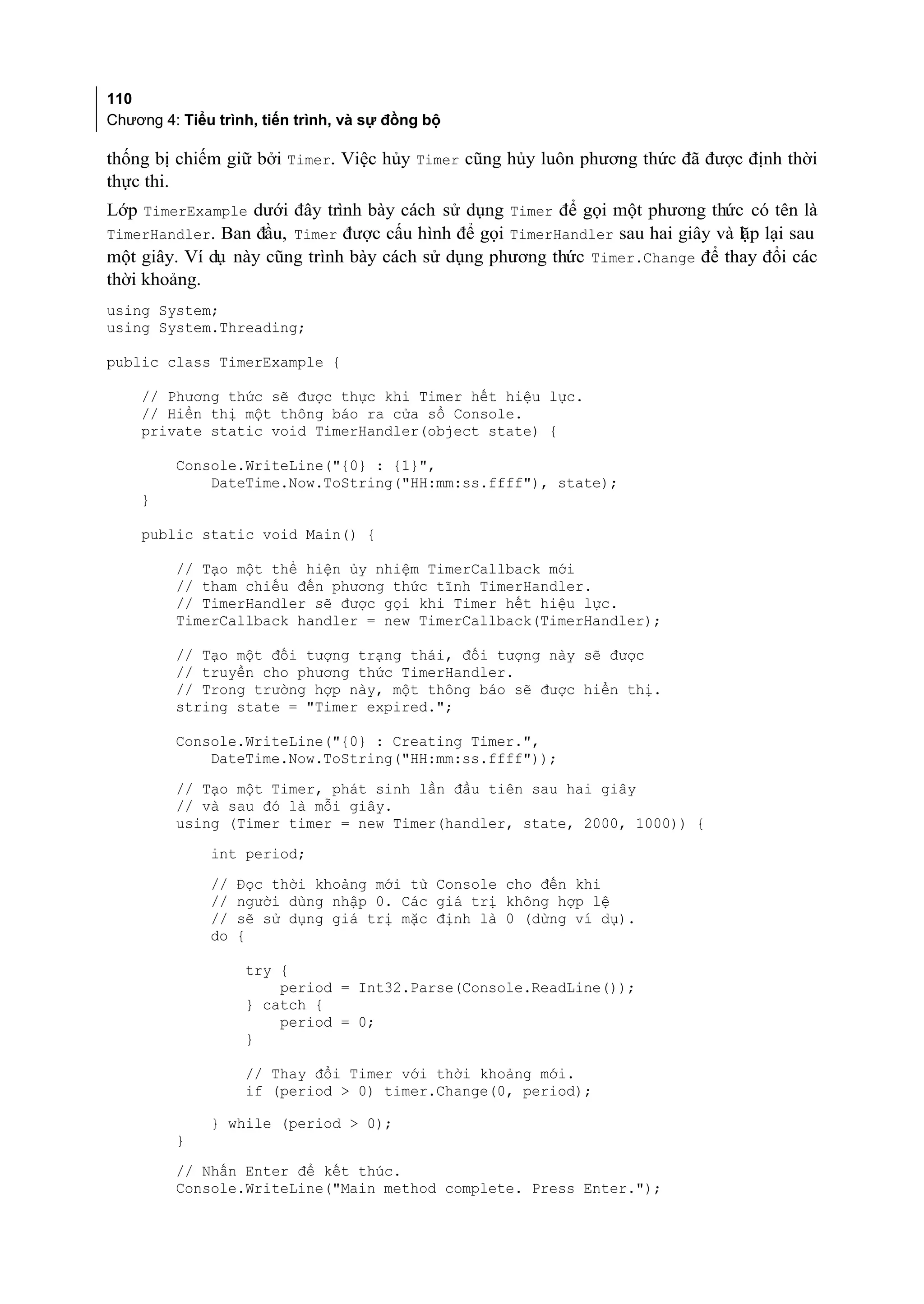 110
Chương 4: Tiểu trình, tiến trình, và sự đồng bộ

thống bị chiếm giữ bởi Timer. Việc hủy Timer cũng hủy luôn phương thức đã được định thời
thực thi.
Lớp TimerExample dưới đây trình bày cách sử dụng Timer để gọi một phương thức có tên là
TimerHandler. Ban đầu, Timer được cấu hình để gọi TimerHandler sau hai giây và lặp lại sau
một giây. Ví dụ này cũng trình bày cách sử dụng phương thức Timer.Change để thay đổi các
thời khoảng.
using System;
using System.Threading;

public class TimerExample {

    // Phương thức sẽ được thực khi Timer hết hiệu lực.
    // Hiển thị một thông báo ra cửa sổ Console.
    private static void TimerHandler(object state) {

         Console.WriteLine("{0} : {1}",
             DateTime.Now.ToString("HH:mm:ss.ffff"), state);
    }

    public static void Main() {

         // Tạo một thể hiện ủy nhiệm TimerCallback mới
         // tham chiếu đến phương thức tĩnh TimerHandler.
         // TimerHandler sẽ được gọi khi Timer hết hiệu lực.
         TimerCallback handler = new TimerCallback(TimerHandler);

         // Tạo một đối tượng trạng thái, đối tượng này sẽ được
         // truyền cho phương thức TimerHandler.
         // Trong trường hợp này, một thông báo sẽ được hiển thị.
         string state = "Timer expired.";

         Console.WriteLine("{0} : Creating Timer.",
             DateTime.Now.ToString("HH:mm:ss.ffff"));
         // Tạo một Timer, phát sinh lần đầu tiên sau hai giây
         // và sau đó là mỗi giây.
         using (Timer timer = new Timer(handler, state, 2000, 1000)) {
              int period;
              //   Đọc thời khoảng mới từ Console cho đến khi
              //   người dùng nhập 0. Các giá trị không hợp lệ
              //   sẽ sử dụng giá trị mặc định là 0 (dừng ví dụ).
              do   {

                    try {
                        period = Int32.Parse(Console.ReadLine());
                    } catch {
                        period = 0;
                    }

                    // Thay đổi Timer với thời khoảng mới.
                    if (period > 0) timer.Change(0, period);

              } while (period > 0);
         }
         // Nhấn Enter để kết thúc.
         Console.WriteLine("Main method complete. Press Enter.");
 
