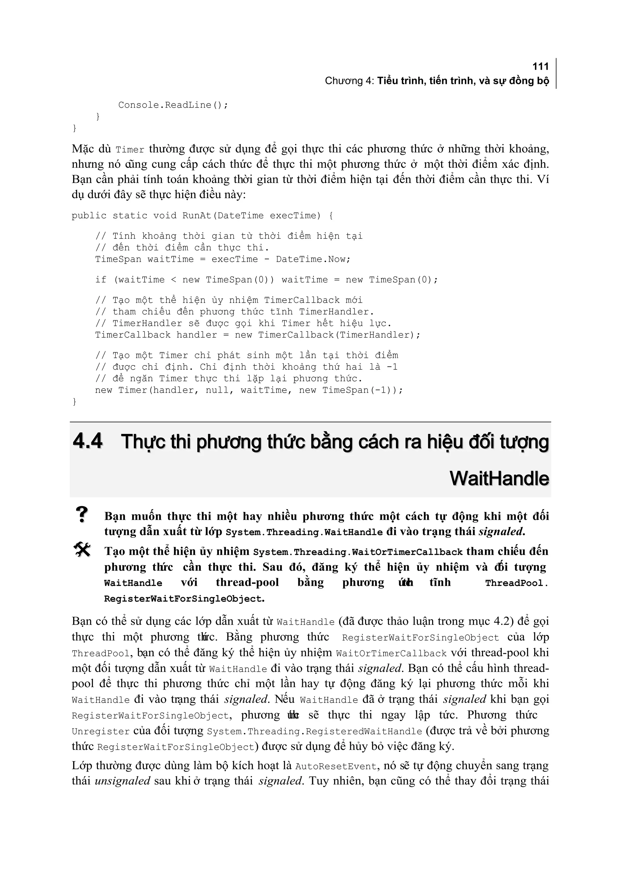 111
                                                 Chương 4: Tiểu trình, tiến trình, và sự đồng bộ

          Console.ReadLine();
    }
}

Mặc dù Timer thường được sử dụng để gọi thực thi các phương thức ở những thời khoảng,
nhưng nó cũng cung cấp cách thức để thực thi một phương thức ở một thời điểm xác định.
Bạn cần phải tính toán khoảng thời gian từ thời điểm hiện tại đến thời điểm cần thực thi. Ví
dụ dưới đây sẽ thực hiện điều này:
public static void RunAt(DateTime execTime) {
    // Tính khoảng thời gian từ thời điểm hiện tại
    // đến thời điểm cần thực thi.
    TimeSpan waitTime = execTime - DateTime.Now;
    if (waitTime < new TimeSpan(0)) waitTime = new TimeSpan(0);
    // Tạo một thể hiện ủy nhiệm TimerCallback mới
    // tham chiếu đến phương thức tĩnh TimerHandler.
    // TimerHandler sẽ được gọi khi Timer hết hiệu lực.
    TimerCallback handler = new TimerCallback(TimerHandler);
    // Tạo một Timer chỉ phát sinh một lần tại thời điểm
    // được chỉ định. Chỉ định thời khoảng thứ hai là -1
    // để ngăn Timer thực thi lặp lại phương thức.
    new Timer(handler, null, waitTime, new TimeSpan(-1));
}



4.4 Thực thi phương thức bằng cách ra hiệu đối tượng
                                                                           WaitHandle
       Bạn muốn thực thi một hay nhiều phương thức một cách tự động khi một đối
        tượng dẫn xuất từ lớp System.Threading.WaitHandle đi vào trạng thái signaled.
       Tạo một thể hiện ủy nhiệm System.Threading.WaitOrTimerCallback tham chiếu đến
        phương th ức cần thực thi. Sau đó, đăng ký thể hiện ủy nhiệm và đ tượng
                                                                            ối
        WaitHandle   với    thread-pool   bằng   phương ức  th tĩnh       ThreadPool.
        RegisterWaitForSingleObject.

Bạn có thể sử dụng các lớp dẫn xuất từ WaitHandle (đã được thảo luận trong mục 4.2) để gọi
thực thi một phương th   ức. Bằng phương thức RegisterWaitForSingleObject của lớp
ThreadPool, bạn có thể đăng ký thể hiện ủy nhiệm WaitOrTimerCallback với thread-pool khi
một đối tượng dẫn xuất từ WaitHandle đi vào trạng thái signaled. Bạn có thể cấu hình thread-
pool để thực thi phương thức chỉ một lần hay tự động đăng ký lại phương thức mỗi khi
WaitHandle đi vào trạng thái signaled. Nếu WaitHandle đã ở trạng thái signaled khi bạn gọi
RegisterWaitForSingleObject, phương ức sẽ thực thi ngay lập tức. Phương thức
                                         th
Unregister của đối tượng System.Threading.RegisteredWaitHandle (được trả về bởi phương
thức RegisterWaitForSingleObject) được sử dụng để hủy bỏ việc đăng ký.
Lớp thường được dùng làm bộ kích hoạt là AutoResetEvent, nó sẽ tự động chuyển sang trạng
thái unsignaled sau khi ở trạng thái signaled. Tuy nhiên, bạn cũng có thể thay đổi trạng thái
 