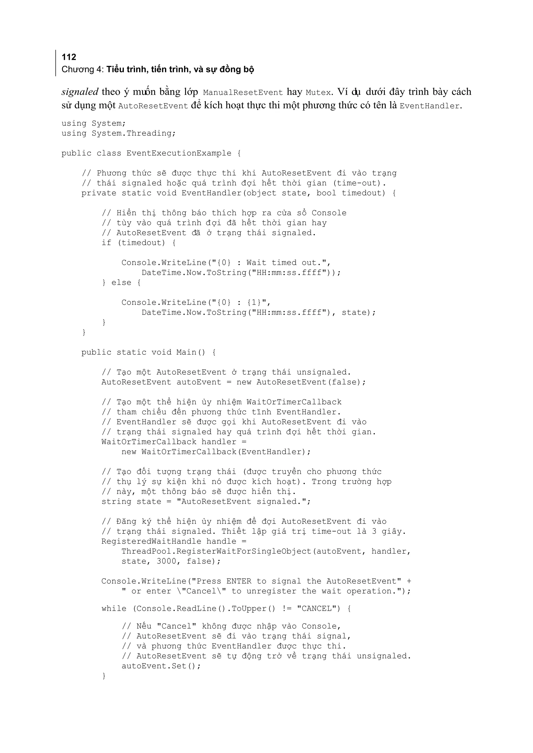 112
Chương 4: Tiểu trình, tiến trình, và sự đồng bộ

signaled theo ý muốn bằng lớp ManualResetEvent hay Mutex. Ví dụ dưới đây trình bày cách
sử dụng một AutoResetEvent để kích hoạt thực thi một phương thức có tên là EventHandler.
using System;
using System.Threading;

public class EventExecutionExample {

    // Phương thức sẽ được thực thi khi AutoResetEvent đi vào trạng
    // thái signaled hoặc quá trình đợi hết thời gian (time-out).
    private static void EventHandler(object state, bool timedout) {

         //   Hiển thị thông báo thích hợp ra cửa sổ Console
         //   tùy vào quá trình đ ợi đã hết thời gian hay
         //   AutoResetEvent đã ở trạng thái signaled.
         if   (timedout) {

             Console.WriteLine("{0} : Wait timed out.",
                  DateTime.Now.ToString("HH:mm:ss.ffff"));
         } else {

               Console.WriteLine("{0} : {1}",
                   DateTime.Now.ToString("HH:mm:ss.ffff"), state);
         }
    }

    public static void Main() {

         // Tạo một AutoResetEvent ở trạng thái unsignaled.
         AutoResetEvent autoEvent = new AutoResetEvent(false);

         // Tạo một thể hiện ủy nhiệm WaitOrTimerCallback
         // tham chiếu đến phương thức tĩnh EventHandler.
         // EventHandler sẽ được gọi khi AutoResetEvent đi vào
         // trạng thái signaled hay quá trình đợi hết thời gian.
         WaitOrTimerCallback handler =
             new WaitOrTimerCallback(EventHandler);

         // Tạo đối tượng trạng thái (được truyền cho phương thức
         // thụ lý sự kiện khi nó được kích hoạt). Trong trường hợp
         // này, một thông báo sẽ được hiển thị.
         string state = "AutoResetEvent signaled.";

         // Đăng ký thể hiện ủy nhiệm để đợi AutoResetEvent đi vào
         // trạng thái signaled. Thiết lập giá trị time-out là 3 giây.
         RegisteredWaitHandle handle =
             ThreadPool.RegisterWaitForSingleObject(autoEvent, handler,
             state, 3000, false);

         Console.WriteLine("Press ENTER to signal the AutoResetEvent" +
             " or enter "Cancel" to unregister the wait operation.");
         while (Console.ReadLine().ToUpper() != "CANCEL") {
               // Nếu "Cancel" không được nhập vào Console,
               // AutoResetEvent sẽ đi vào trạng thái signal,
               // và phương thức EventHandler được thực thi.
               // AutoResetEvent sẽ tự động trở về trạng thái unsignaled.
               autoEvent.Set();
         }
 