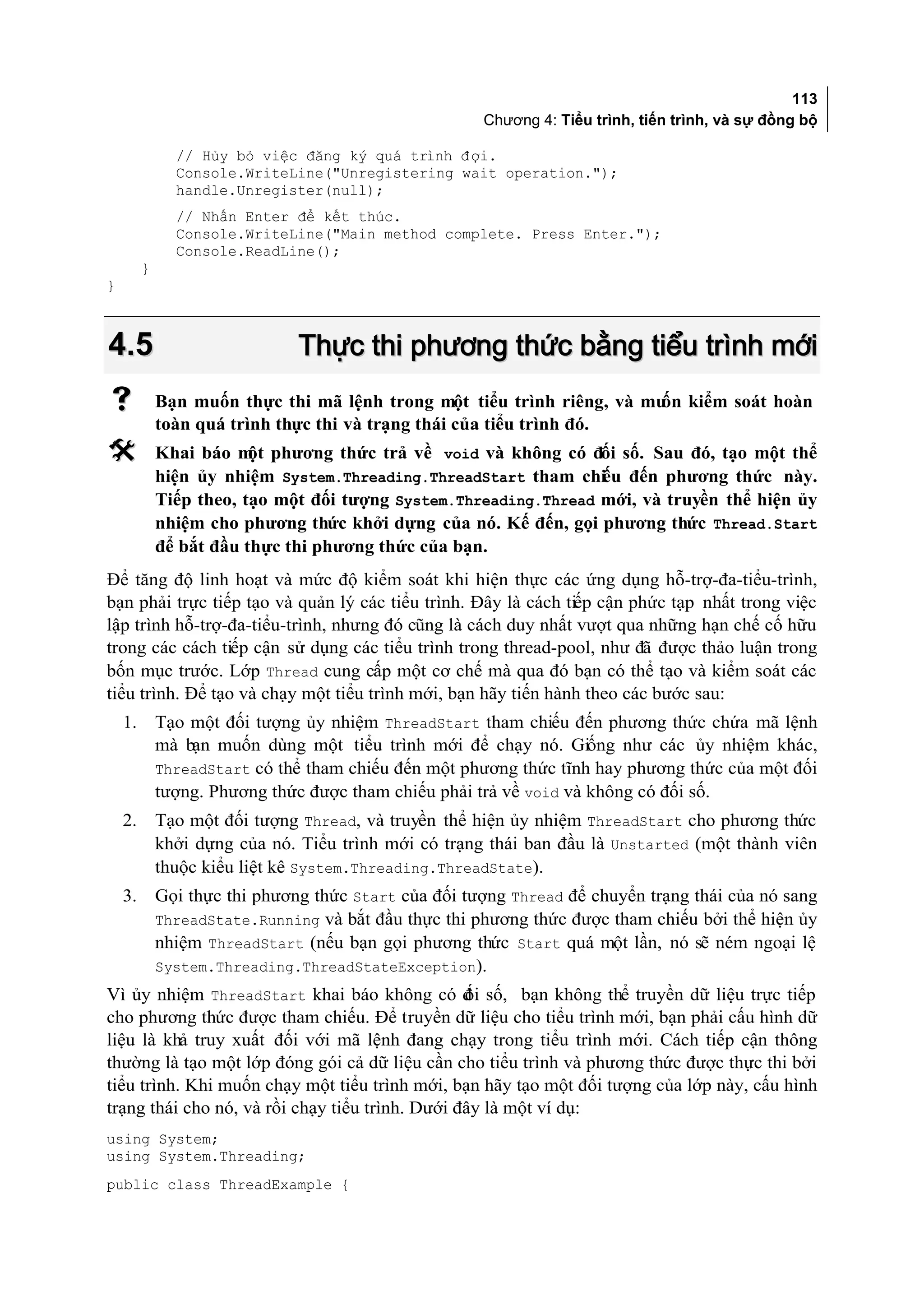 113
                                                      Chương 4: Tiểu trình, tiến trình, và sự đồng bộ

               // Hủy bỏ việc đăng ký quá trình đ ợi.
               Console.WriteLine("Unregistering wait operation.");
               handle.Unregister(null);
               // Nhấn Enter để kết thúc.
               Console.WriteLine("Main method complete. Press Enter.");
               Console.ReadLine();
         }
}



4.5                            Thực thi phương thức bằng tiểu trình mới
            Bạn muốn thực thi mã lệnh trong một tiểu trình riêng, và mu kiểm soát hoàn
                                                                        ốn
             toàn quá trình thực thi và trạng thái của tiểu trình đó.
            Khai báo m phương thức trả về void và không có đối số. Sau đó, tạo một thể
                         ột
             hiện ủy nhiệm System.Threading.ThreadStart tham chi u đến phương thức này.
                                                                  ế
             Tiếp theo, tạo một đối tượng System.Threading.Thread mới, và truyền thể hiện ủy
             nhiệm cho phương thức khởi dựng của nó. Kế đến, gọi phương thức Thread.Start
             để bắt đầu thực thi phương thức của bạn.
Để tăng độ linh hoạt và mức độ kiểm soát khi hiện thực các ứng dụng hỗ-trợ-đa-tiểu-trình,
bạn phải trực tiếp tạo và quản lý các tiểu trình. Đây là cách tiếp cận phức tạp nhất trong việc
lập trình hỗ-trợ-đa-tiểu-trình, nhưng đó cũng là cách duy nhất vượt qua những hạn chế cố hữu
trong các cách tiếp cận sử dụng các tiểu trình trong thread-pool, như đã được thảo luận trong
bốn mục trước. Lớp Thread cung cấp một cơ chế mà qua đó bạn có thể tạo và kiểm soát các
tiểu trình. Để tạo và chạy một tiểu trình mới, bạn hãy tiến hành theo các bước sau:
    1.       Tạo một đối tượng ủy nhiệm ThreadStart tham chiếu đến phương thức chứa mã lệnh
             mà bạn muốn dùng một tiểu trình mới để chạy nó. Giống như các ủy nhiệm khác,
             ThreadStart có thể tham chiếu đến một phương thức tĩnh hay phương thức của một đối
             tượng. Phương thức được tham chiếu phải trả về void và không có đối số.
    2.       Tạo một đối tượng Thread, và truyền thể hiện ủy nhiệm ThreadStart cho phương thức
             khởi dựng của nó. Tiểu trình mới có trạng thái ban đầu là Unstarted (một thành viên
             thuộc kiểu liệt kê System.Threading.ThreadState).
    3.       Gọi thực thi phương thức Start của đối tượng Thread để chuyển trạng thái của nó sang
             ThreadState.Running và bắt đầu thực thi phương thức được tham chiếu bởi thể hiện ủy
             nhiệm ThreadStart (nếu bạn gọi phương thức Start quá một lần, nó sẽ ném ngoại lệ
             System.Threading.ThreadStateException).
Vì ủy nhiệm ThreadStart khai báo không có đ số, bạn không thể truyền dữ liệu trực tiếp
                                                 ối
cho phương thức được tham chiếu. Để truyền dữ liệu cho tiểu trình mới, bạn phải cấu hình dữ
liệu là khả truy xuất đối với mã lệnh đang chạy trong tiểu trình mới. Cách tiếp cận thông
thường là tạo một lớp đóng gói cả dữ liệu cần cho tiểu trình và phương thức được thực thi bởi
tiểu trình. Khi muốn chạy một tiểu trình mới, bạn hãy tạo một đối tượng của lớp này, cấu hình
trạng thái cho nó, và rồi chạy tiểu trình. Dưới đây là một ví dụ:
using System;
using System.Threading;
public class ThreadExample {
 