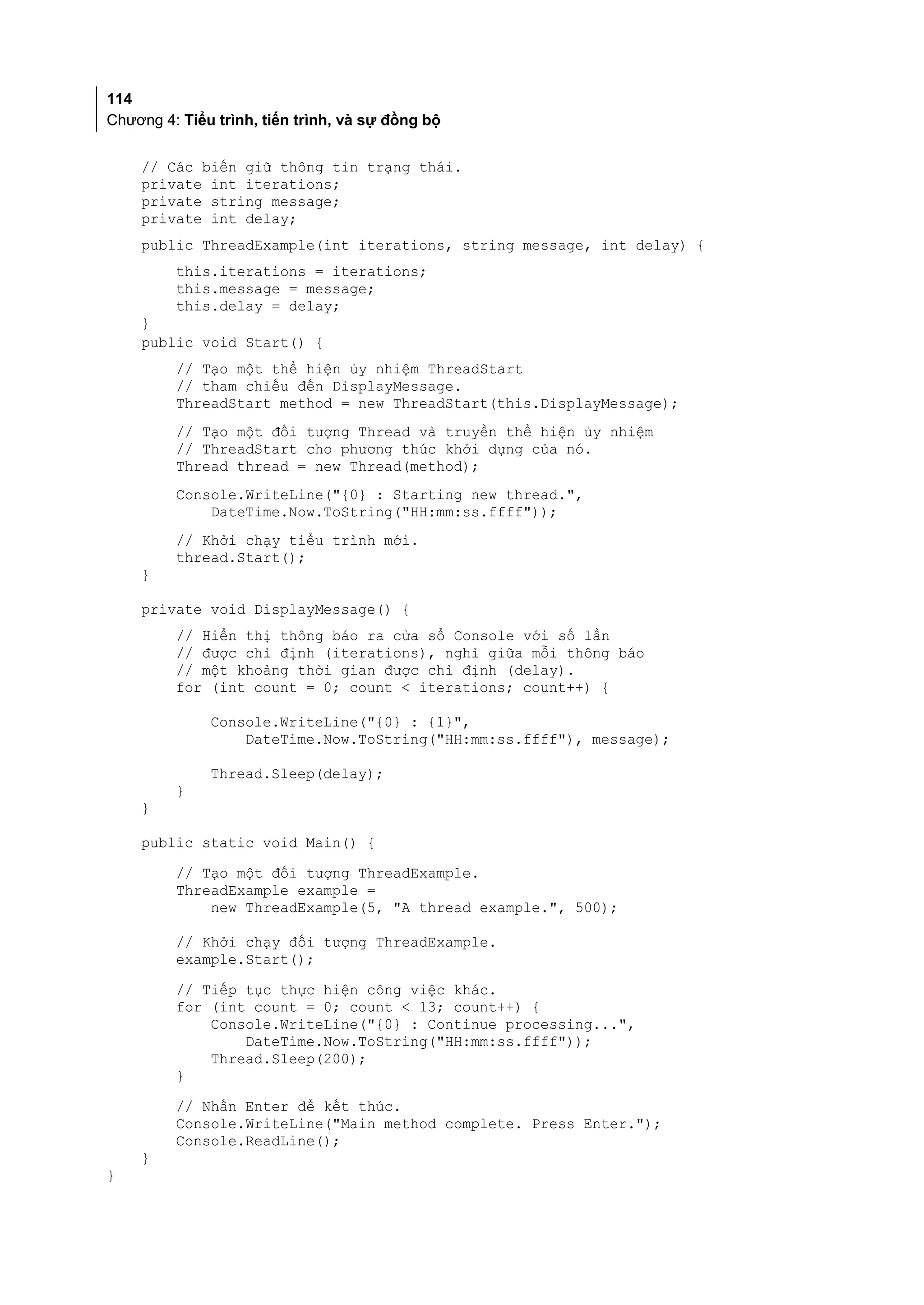 114
Chương 4: Tiểu trình, tiến trình, và sự đồng bộ


    // Các biến giữ thông tin trạng thái.
    private int iterations;
    private string message;
    private int delay;
    public ThreadExample(int iterations, string message, int delay) {
         this.iterations = iterations;
         this.message = message;
         this.delay = delay;
    }
    public void Start() {
         // Tạo một thể hiện ủy nhiệm ThreadStart
         // tham chiếu đến DisplayMessage.
         ThreadStart method = new ThreadStart(this.DisplayMessage);
         // Tạo một đối tượng Thread và truyền thể hiện ủy nhiệm
         // ThreadStart cho phương thức khởi dựng của nó.
         Thread thread = new Thread(method);
         Console.WriteLine("{0} : Starting new thread.",
             DateTime.Now.ToString("HH:mm:ss.ffff"));
         // Khởi chạy tiểu trình mới.
         thread.Start();
    }

    private void DisplayMessage() {
         // Hiển thị thông báo ra cửa sổ Console với số lần
         // được chỉ định (iterations), nghỉ giữa mỗi thông báo
         // một khoảng thời gian được chỉ định (delay).
         for (int count = 0; count < iterations; count++) {

              Console.WriteLine("{0} : {1}",
                  DateTime.Now.ToString("HH:mm:ss.ffff"), message);

              Thread.Sleep(delay);
         }
    }

    public static void Main() {
         // Tạo một đối tượng ThreadExample.
         ThreadExample example =
             new ThreadExample(5, "A thread example.", 500);

         // Khởi chạy đối tượng ThreadExample.
         example.Start();
         // Tiếp tục thực hiện công việc khác.
         for (int count = 0; count < 13; count++) {
             Console.WriteLine("{0} : Continue processing...",
                 DateTime.Now.ToString("HH:mm:ss.ffff"));
             Thread.Sleep(200);
         }
         // Nhấn Enter để kết thúc.
         Console.WriteLine("Main method complete. Press Enter.");
         Console.ReadLine();
    }
}
 