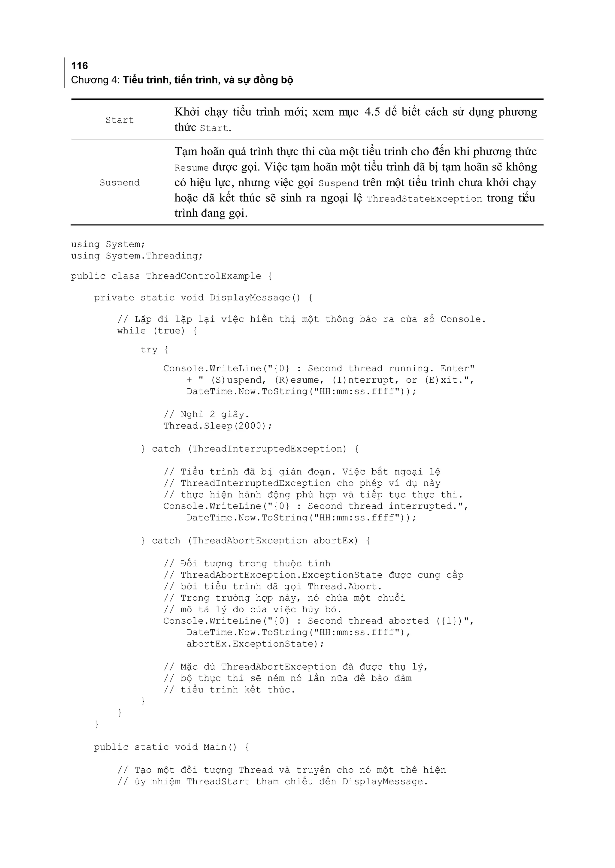 116
Chương 4: Tiểu trình, tiến trình, và sự đồng bộ


                        Khởi chạy tiểu trình mới; xem mục 4.5 để biết cách sử dụng phương
        Start
                        thức Start.

                        Tạm hoãn quá trình thực thi của một tiểu trình cho đến khi phương thức
                        Resume được gọi. Việc tạm hoãn một tiểu trình đã bị tạm hoãn sẽ không
      Suspend           có hiệu lực, nhưng việc gọi Suspend trên một tiểu trình chưa khởi chạy
                        hoặc đã kết thúc sẽ sinh ra ngoại lệ ThreadStateException trong tiểu
                        trình đang gọi.

using System;
using System.Threading;
public class ThreadControlExample {

    private static void DisplayMessage() {

          // Lặp đi lặp lại việc hiển thị một thông báo ra cửa sổ Console.
          while (true) {
                try {
                    Console.WriteLine("{0} : Second thread running. Enter"
                        + " (S)uspend, (R)esume, (I)nterrupt, or (E)xit.",
                        DateTime.Now.ToString("HH:mm:ss.ffff"));

                    // Nghỉ 2 giây.
                    Thread.Sleep(2000);

                } catch (ThreadInterruptedException) {

                    // Tiểu trình đã bị gián đoạn. Việc bắt ngoại lệ
                    // ThreadInterruptedException cho phép ví dụ này
                    // thực hiện hành động phù hợp và tiếp tục thực thi.
                    Console.WriteLine("{0} : Second thread interrupted.",
                        DateTime.Now.ToString("HH:mm:ss.ffff"));

                } catch (ThreadAbortException abortEx) {

                    // Đối tượng trong thuộc tính
                    // ThreadAbortException.ExceptionState được cung cấp
                    // bởi tiểu trình đã gọi Thread.Abort.
                    // Trong trường hợp này, nó chứa một chuỗi
                    // mô tả lý do của việc hủy bỏ.
                    Console.WriteLine("{0} : Second thread aborted ({1})",
                        DateTime.Now.ToString("HH:mm:ss.ffff"),
                        abortEx.ExceptionState);

                    // Mặc dù ThreadAbortException đã được thụ lý,
                    // bộ thực thi sẽ ném nó lần nữa để bảo đảm
                    // tiểu trình kết thúc.
                }
          }
    }

    public static void Main() {

          // Tạo một đối tượng Thread và truyền cho nó một thể hiện
          // ủy nhiệm ThreadStart tham chiếu đến DisplayMessage.
 