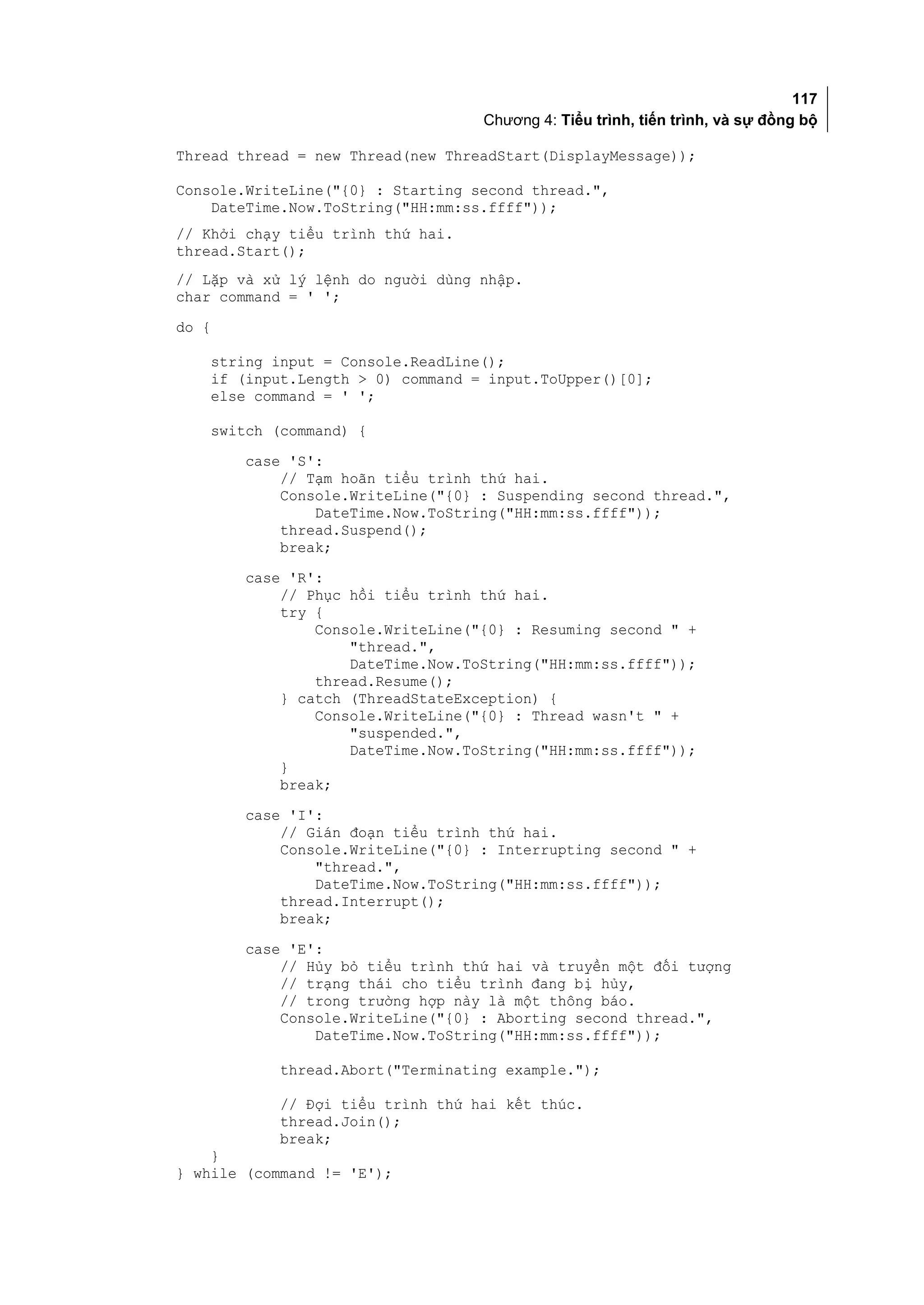117
                                      Chương 4: Tiểu trình, tiến trình, và sự đồng bộ

Thread thread = new Thread(new ThreadStart(DisplayMessage));

Console.WriteLine("{0} : Starting second thread.",
    DateTime.Now.ToString("HH:mm:ss.ffff"));
// Khởi chạy tiểu trình thứ hai.
thread.Start();
// Lặp và xử lý lệnh do người dùng nhập.
char command = ' ';
do {

       string input = Console.ReadLine();
       if (input.Length > 0) command = input.ToUpper()[0];
       else command = ' ';

       switch (command) {
           case 'S':
               // Tạm hoãn tiểu trình thứ hai.
               Console.WriteLine("{0} : Suspending second thread.",
                   DateTime.Now.ToString("HH:mm:ss.ffff"));
               thread.Suspend();
               break;
           case 'R':
               // Phục hồi tiểu trình thứ hai.
               try {
                   Console.WriteLine("{0} : Resuming second " +
                       "thread.",
                       DateTime.Now.ToString("HH:mm:ss.ffff"));
                   thread.Resume();
               } catch (ThreadStateException) {
                   Console.WriteLine("{0} : Thread wasn't " +
                       "suspended.",
                       DateTime.Now.ToString("HH:mm:ss.ffff"));
               }
               break;
           case 'I':
               // Gián đoạn tiểu trình thứ hai.
               Console.WriteLine("{0} : Interrupting second " +
                   "thread.",
                   DateTime.Now.ToString("HH:mm:ss.ffff"));
               thread.Interrupt();
               break;
           case 'E':
               // Hủy bỏ tiểu trình thứ hai và truyền một đối tượng
               // trạng thái cho tiểu trình đang bị hủy,
               // trong trường hợp này là một thông báo.
               Console.WriteLine("{0} : Aborting second thread.",
                   DateTime.Now.ToString("HH:mm:ss.ffff"));

              thread.Abort("Terminating example.");

              // Đợi tiểu trình thứ hai kết thúc.
              thread.Join();
              break;
    }
} while (command != 'E');
 