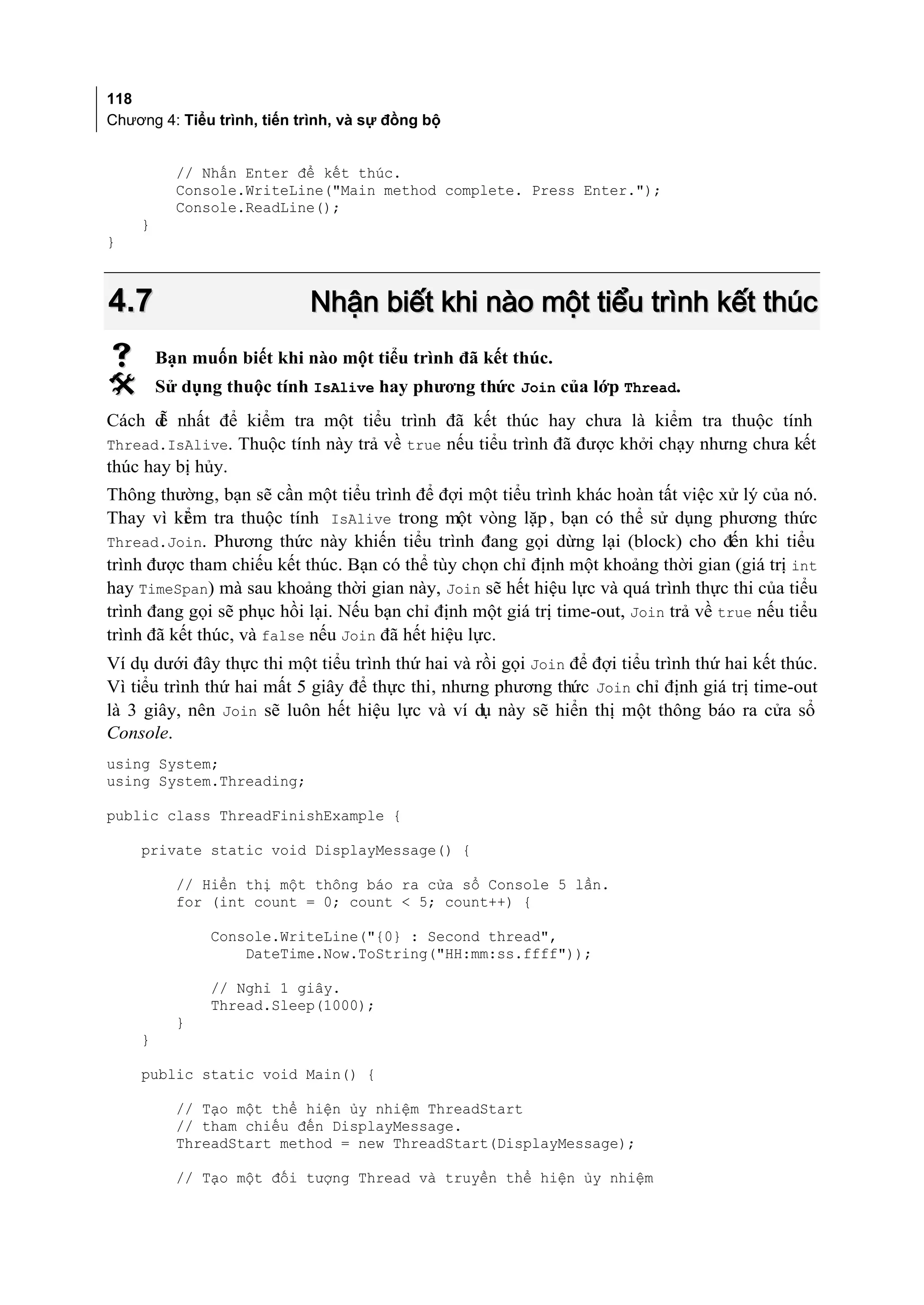 118
Chương 4: Tiểu trình, tiến trình, và sự đồng bộ


          // Nhấn Enter để kết thúc.
          Console.WriteLine("Main method complete. Press Enter.");
          Console.ReadLine();
    }
}



4.7                         Nhận biết khi nào một tiểu trình kết thúc
       Bạn muốn biết khi nào một tiểu trình đã kết thúc.
       Sử dụng thuộc tính IsAlive hay phương thức Join của lớp Thread.
Cách d nhất để kiểm tra một tiểu trình đã kết thúc hay chưa là kiểm tra thuộc tính
       ễ
Thread.IsAlive. Thuộc tính này trả về true nếu tiểu trình đã được khởi chạy nhưng chưa kết
thúc hay bị hủy.
Thông thường, bạn sẽ cần một tiểu trình để đợi một tiểu trình khác hoàn tất việc xử lý của nó.
Thay vì ki m tra thuộc tính IsAlive trong một vòng lặp , bạn có thể sử dụng phương thức
           ể
Thread.Join. Phương thức này khiến tiểu trình đang gọi dừng lại (block) cho đến khi tiểu
trình được tham chiếu kết thúc. Bạn có thể tùy chọn chỉ định một khoảng thời gian (giá trị int
hay TimeSpan) mà sau khoảng thời gian này, Join sẽ hết hiệu lực và quá trình thực thi của tiểu
trình đang gọi sẽ phục hồi lại. Nếu bạn chỉ định một giá trị time-out, Join trả về true nếu tiểu
trình đã kết thúc, và false nếu Join đã hết hiệu lực.
Ví dụ dưới đây thực thi một tiểu trình thứ hai và rồi gọi Join để đợi tiểu trình thứ hai kết thúc.
Vì tiểu trình thứ hai mất 5 giây để thực thi, nhưng phương thức Join chỉ định giá trị time-out
là 3 giây, nên Join sẽ luôn hết hiệu lực và ví dụ này sẽ hiển thị một thông báo ra cửa sổ
Console.
using System;
using System.Threading;

public class ThreadFinishExample {

    private static void DisplayMessage() {

          // Hiển thị một thông báo ra cửa sổ Console 5 lần.
          for (int count = 0; count < 5; count++) {

              Console.WriteLine("{0} : Second thread",
                  DateTime.Now.ToString("HH:mm:ss.ffff"));

              // Nghỉ 1 giây.
              Thread.Sleep(1000);
          }
    }

    public static void Main() {

          // Tạo một thể hiện ủy nhiệm ThreadStart
          // tham chiếu đến DisplayMessage.
          ThreadStart method = new ThreadStart(DisplayMessage);

          // Tạo một đối tượng Thread và truyền thể hiện ủy nhiệm
 