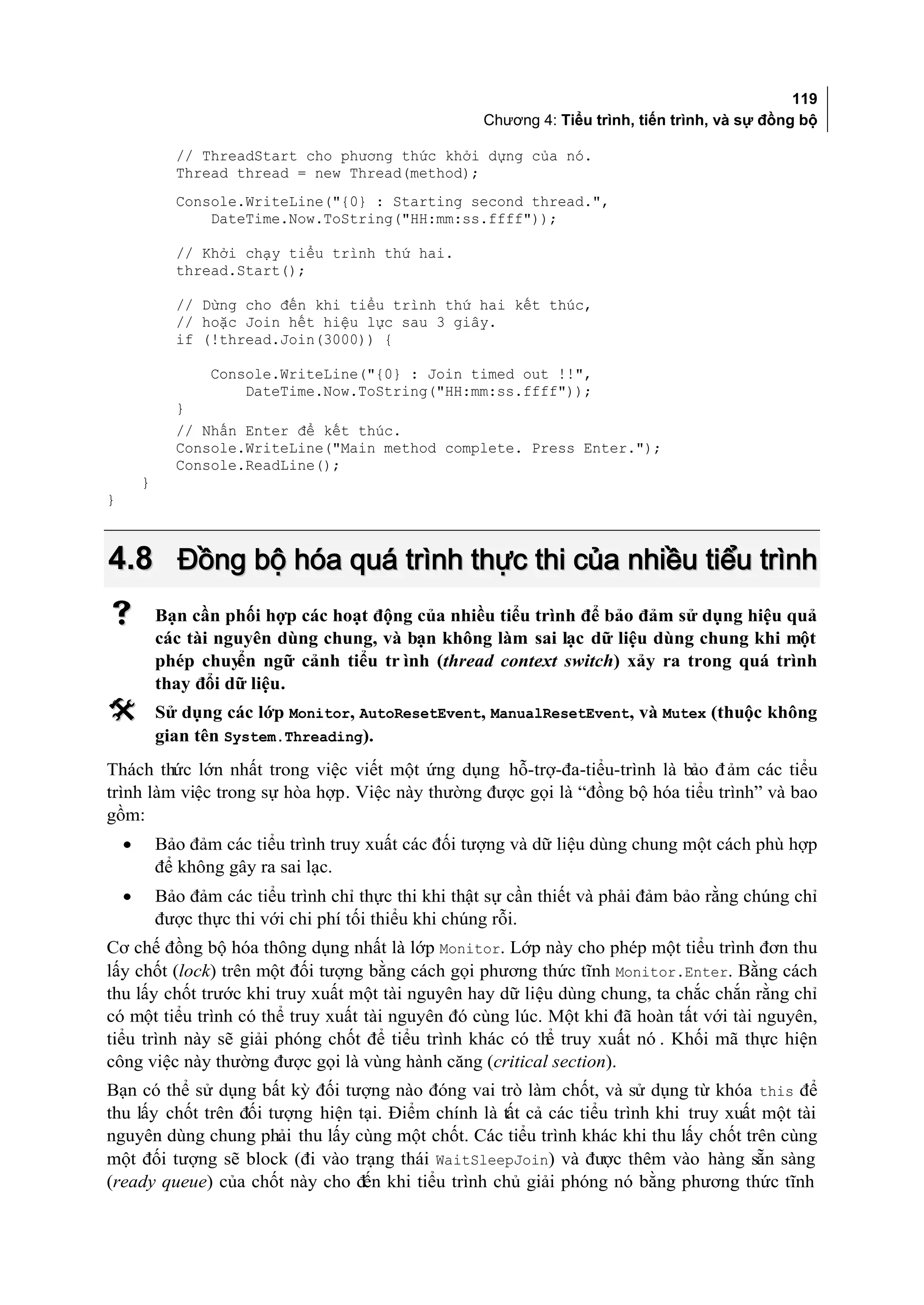 119
                                                       Chương 4: Tiểu trình, tiến trình, và sự đồng bộ

              // ThreadStart cho phương thức khởi dựng của nó.
              Thread thread = new Thread(method);
              Console.WriteLine("{0} : Starting second thread.",
                  DateTime.Now.ToString("HH:mm:ss.ffff"));

              // Khởi chạy tiểu trình thứ hai.
              thread.Start();

              // Dừng cho đến khi tiểu trình thứ hai kết thúc,
              // hoặc Join hết hiệu lực sau 3 giây.
              if (!thread.Join(3000)) {

                   Console.WriteLine("{0} : Join timed out !!",
                       DateTime.Now.ToString("HH:mm:ss.ffff"));
              }
              // Nhấn Enter để kết thúc.
              Console.WriteLine("Main method complete. Press Enter.");
              Console.ReadLine();
        }
}



4.8 Đồng bộ hóa quá trình thực thi của nhiều tiểu trình
           Bạn cần phối hợp các hoạt động của nhiều tiểu trình để bảo đảm sử dụng hiệu quả
            các tài nguyên dùng chung, và bạn không làm sai lạc dữ liệu dùng chung khi một
            phép chuyển ngữ cảnh tiểu tr ình (thread context switch) xảy ra trong quá trình
            thay đổi dữ liệu.
           Sử dụng các lớp Monitor, AutoResetEvent, ManualResetEvent, và Mutex (thuộc không
            gian tên System.Threading).
Thách thức lớn nhất trong việc viết một ứng dụng hỗ-trợ-đa-tiểu-trình là bảo đ ảm các tiểu
trình làm việc trong sự hòa hợp. Việc này thường được gọi là “đồng bộ hóa tiểu trình” và bao
gồm:
    •       Bảo đảm các tiểu trình truy xuất các đối tượng và dữ liệu dùng chung một cách phù hợp
            để không gây ra sai lạc.
    •       Bảo đảm các tiểu trình chỉ thực thi khi thật sự cần thiết và phải đảm bảo rằng chúng chỉ
            được thực thi với chi phí tối thiểu khi chúng rỗi.
Cơ chế đồng bộ hóa thông dụng nhất là lớp Monitor. Lớp này cho phép một tiểu trình đơn thu
lấy chốt (lock) trên một đối tượng bằng cách gọi phương thức tĩnh Monitor.Enter. Bằng cách
thu lấy chốt trước khi truy xuất một tài nguyên hay dữ liệu dùng chung, ta chắc chắn rằng chỉ
có một tiểu trình có thể truy xuất tài nguyên đó cùng lúc. Một khi đã hoàn tất với tài nguyên,
tiểu trình này sẽ giải phóng chốt để tiểu trình khác có th truy xuất nó . Khối mã thực hiện
                                                           ể
công việc này thường được gọi là vùng hành căng (critical section).
Bạn có thể sử dụng bất kỳ đối tượng nào đóng vai trò làm chốt, và sử dụng từ khóa this để
thu lấy chốt trên đối tượng hiện tại. Điểm chính là tất cả các tiểu trình khi truy xuất một tài
nguyên dùng chung phải thu lấy cùng một chốt. Các tiểu trình khác khi thu lấy chốt trên cùng
một đối tượng sẽ block (đi vào trạng thái WaitSleepJoin) và được thêm vào hàng sẵn sàng
(ready queue) của chốt này cho đến khi tiểu trình chủ giải phóng nó bằng phương thức tĩnh
 