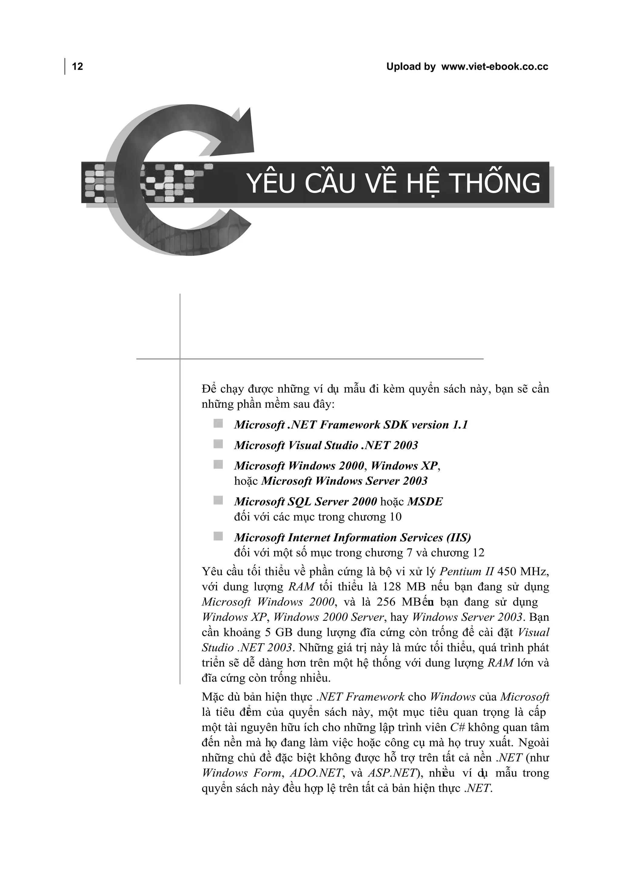 12                                                        Upload by www.viet-ebook.co.cc

YÊU CẦU VỀ HỆ THỐNG




                              YÊU CẦU VỀ HỆ THỐNG




                      Để chạy được những ví dụ mẫu đi kèm quyển sách này, bạn sẽ cần
                      những phần mềm sau đây:
                         Microsoft .NET Framework SDK version 1.1
                         Microsoft Visual Studio .NET 2003
                         Microsoft Windows 2000, Windows XP,
                            hoặc Microsoft Windows Server 2003
                         Microsoft SQL Server 2000 hoặc MSDE
                            đối với các mục trong chương 10
                         Microsoft Internet Information Services (IIS)
                            đối với một số mục trong chương 7 và chương 12
                      Yêu cầu tối thiểu về phần cứng là bộ vi xử lý Pentium II 450 MHz,
                      với dung lượng RAM tối thiểu là 128 MB nếu bạn đang sử dụng
                      Microsoft Windows 2000, và là 256 MB ếu bạn đang sử dụng
                                                                 n
                      Windows XP, Windows 2000 Server, hay Windows Server 2003. Bạn
                      cần khoảng 5 GB dung lượng đĩa cứng còn trống để cài đặt Visual
                      Studio .NET 2003. Những giá trị này là mức tối thiểu, quá trình phát
                      triển sẽ dễ dàng hơn trên một hệ thống với dung lượng RAM lớn và
                      đĩa cứng còn trống nhiều.
                      Mặc dù bản hiện thực .NET Framework cho Windows của Microsoft
                      là tiêu đi m của quyển sách này, một mục tiêu quan trọng là cấp
                               ể
                      một tài nguyên hữu ích cho những lập trình viên C# không quan tâm
                      đến nền mà họ đang làm việc hoặc công cụ mà họ truy xuất. Ngoài
                      những chủ đề đặc biệt không được hỗ trợ trên tất cả nền .NET (như
                      Windows Form, ADO.NET, và ASP.NET), nhiều ví dụ mẫu trong
                      quyển sách này đều hợp lệ trên tất cả bản hiện thực .NET.
 