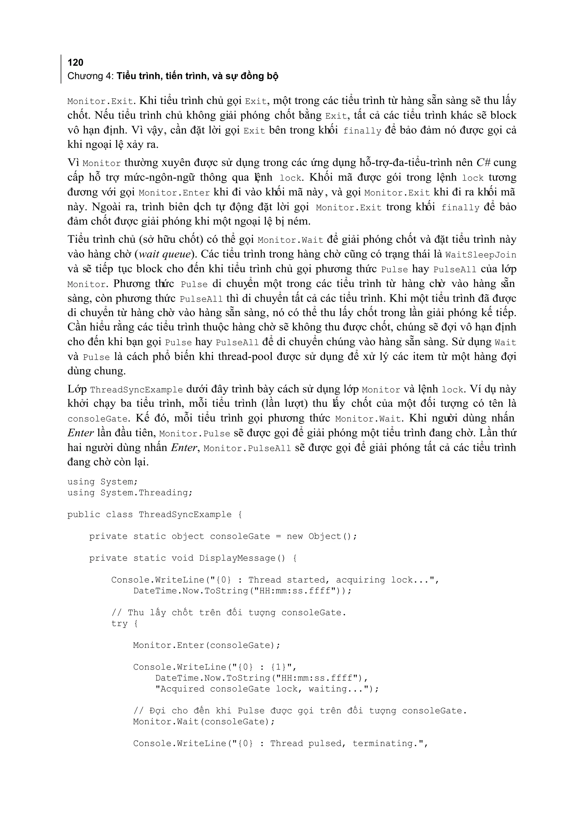 120
Chương 4: Tiểu trình, tiến trình, và sự đồng bộ

Monitor.Exit. Khi tiểu trình chủ gọi Exit, một trong các tiểu trình từ hàng sẵn sàng sẽ thu lấy
chốt. Nếu tiểu trình chủ không giải phóng chốt bằng Exit, tất cả các tiểu trình khác sẽ block
vô hạn định. Vì vậy, cần đặt lời gọi Exit bên trong khối finally để bảo đảm nó được gọi cả
khi ngoại lệ xảy ra.
Vì Monitor thường xuyên được sử dụng trong các ứng dụng hỗ-trợ-đa-tiểu-trình nên C# cung
cấp hỗ trợ mức-ngôn-ngữ thông qua lệnh lock. Khối mã được gói trong lệnh lock tương
đương với gọi Monitor.Enter khi đi vào khối mã này , và gọi Monitor.Exit khi đi ra khối mã
này. Ngoài ra, trình biên d tự động đặt lời gọi Monitor.Exit trong khối finally để bảo
                           ịch
đảm chốt được giải phóng khi một ngoại lệ bị ném.
Tiểu trình chủ (sở hữu chốt) có thể gọi Monitor.Wait để giải phóng chốt và đặt tiểu trình này
vào hàng chờ (wait queue). Các tiểu trình trong hàng chờ cũng có trạng thái là WaitSleepJoin
và sẽ tiếp tục block cho đến khi tiểu trình chủ gọi phương thức Pulse hay PulseAll của lớp
Monitor. Phương thức Pulse di chuyển một trong các tiểu trình từ hàng chờ vào hàng sẵn
sàng, còn phương thức PulseAll thì di chuyển tất cả các tiểu trình. Khi một tiểu trình đã được
di chuyển từ hàng chờ vào hàng sẵn sàng, nó có thể thu lấy chốt trong lần giải phóng kế tiếp.
Cần hiểu rằng các tiểu trình thuộc hàng chờ sẽ không thu được chốt, chúng sẽ đợi vô hạn định
cho đến khi bạn gọi Pulse hay PulseAll để di chuyển chúng vào hàng sẵn sàng. Sử dụng Wait
và Pulse là cách phổ biến khi thread-pool được sử dụng để xử lý các item từ một hàng đợi
dùng chung.
Lớp ThreadSyncExample dưới đây trình bày cách sử dụng lớp Monitor và lệnh lock. Ví dụ này
khởi chạy ba tiểu trình, mỗi tiểu trình (lần lượt) thu lấy chốt của một đối tượng có tên là
consoleGate. Kế đó, mỗi tiểu trình gọi phương thức Monitor.Wait. Khi người dùng nhấn
Enter lần đầu tiên, Monitor.Pulse sẽ được gọi để giải phóng một tiểu trình đang chờ. Lần thứ
hai người dùng nhấn Enter, Monitor.PulseAll sẽ được gọi để giải phóng tất cả các tiểu trình
đang chờ còn lại.
using System;
using System.Threading;

public class ThreadSyncExample {

    private static object consoleGate = new Object();

    private static void DisplayMessage() {

         Console.WriteLine("{0} : Thread started, acquiring lock...",
             DateTime.Now.ToString("HH:mm:ss.ffff"));

         // Thu lấy chốt trên đối tượng consoleGate.
         try {

              Monitor.Enter(consoleGate);

              Console.WriteLine("{0} : {1}",
                  DateTime.Now.ToString("HH:mm:ss.ffff"),
                  "Acquired consoleGate lock, waiting...");

              // Đợi cho đến khi Pulse được gọi trên đối tượng consoleGate.
              Monitor.Wait(consoleGate);

              Console.WriteLine("{0} : Thread pulsed, terminating.",
 