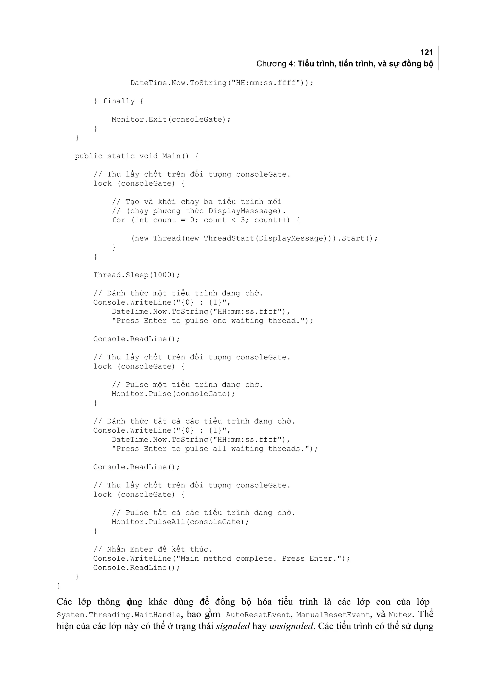 121
                                                  Chương 4: Tiểu trình, tiến trình, và sự đồng bộ

                  DateTime.Now.ToString("HH:mm:ss.ffff"));

         } finally {

             Monitor.Exit(consoleGate);
         }
    }

    public static void Main() {

         // Thu lấy chốt trên đối tượng consoleGate.
         lock (consoleGate) {

             // Tạo và khởi chạy ba tiểu trình mới
             // (chạy phương thức DisplayMesssage).
             for (int count = 0; count < 3; count++) {

                  (new Thread(new ThreadStart(DisplayMessage))).Start();
             }
         }

         Thread.Sleep(1000);

         // Đánh thức một tiểu trình đang chờ.
         Console.WriteLine("{0} : {1}",
             DateTime.Now.ToString("HH:mm:ss.ffff"),
             "Press Enter to pulse one waiting thread.");

         Console.ReadLine();

         // Thu lấy chốt trên đối tượng consoleGate.
         lock (consoleGate) {

             // Pulse một tiểu trình đang chờ.
             Monitor.Pulse(consoleGate);
         }

         // Đánh thức tất cả các tiểu trình đang chờ.
         Console.WriteLine("{0} : {1}",
             DateTime.Now.ToString("HH:mm:ss.ffff"),
             "Press Enter to pulse all waiting threads.");

         Console.ReadLine();

         // Thu lấy chốt trên đối tượng consoleGate.
         lock (consoleGate) {

             // Pulse tất cả các tiểu trình đang chờ.
             Monitor.PulseAll(consoleGate);
         }

         // Nhấn Enter để kết thúc.
         Console.WriteLine("Main method complete. Press Enter.");
         Console.ReadLine();
    }
}

Các lớp thông d   ụng khác dùng để đồng bộ hóa tiểu trình là các lớp con của lớp
System.Threading.WaitHandle, bao g    ồm AutoResetEvent, ManualResetEvent, và Mutex. Thể
hiện của các lớp này có thể ở trạng thái signaled hay unsignaled. Các tiểu trình có thể sử dụng
 