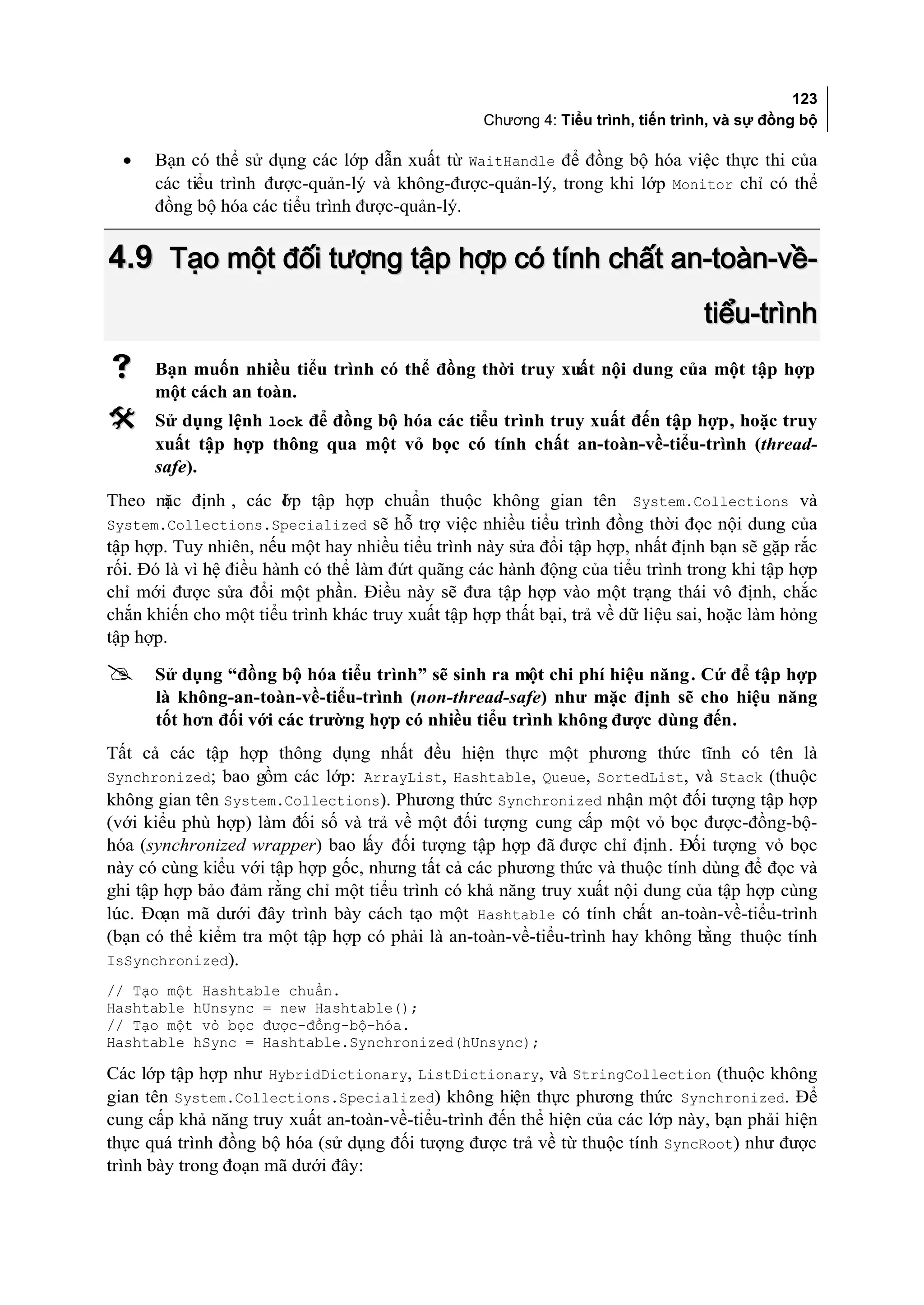 123
                                                  Chương 4: Tiểu trình, tiến trình, và sự đồng bộ

  •   Bạn có thể sử dụng các lớp dẫn xuất từ WaitHandle để đồng bộ hóa việc thực thi của
      các tiểu trình được-quản-lý và không-được-quản-lý, trong khi lớp Monitor chỉ có thể
      đồng bộ hóa các tiểu trình được-quản-lý.


4.9 Tạo một đối tượng tập hợp có tính chất an-toàn-về-
                                                                                 tiểu-trình
     Bạn muốn nhiều tiểu trình có thể đồng thời truy xuất nội dung của một tập hợp
      một cách an toàn.
     Sử dụng lệnh lock để đồng bộ hóa các tiểu trình truy xuất đến tập hợp, hoặc truy
      xuất tập hợp thông qua một vỏ bọc có tính chất an-toàn-về-tiểu-trình (thread-
      safe).
Theo m định , các ớp tập hợp chuẩn thuộc không gian tên System.Collections và
        ặc              l
System.Collections.Specialized sẽ hỗ trợ việc nhiều tiểu trình đồng thời đọc nội dung của
tập hợp. Tuy nhiên, nếu một hay nhiều tiểu trình này sửa đổi tập hợp, nhất định bạn sẽ gặp rắc
rối. Đó là vì hệ điều hành có thể làm đứt quãng các hành động của tiểu trình trong khi tập hợp
chỉ mới được sửa đổi một phần. Điều này sẽ đưa tập hợp vào một trạng thái vô định, chắc
chắn khiến cho một tiểu trình khác truy xuất tập hợp thất bại, trả về dữ liệu sai, hoặc làm hỏng
tập hợp.

     Sử dụng “đồng bộ hóa tiểu trình” sẽ sinh ra một chi phí hiệu năng. Cứ để tập hợp
      là không-an-toàn-về-tiểu-trình (non-thread-safe) như mặc định sẽ cho hiệu năng
      tốt hơn đối với các trường hợp có nhiều tiểu trình không được dùng đến.
Tất cả các tập hợp thông dụng nhất đều hiện thực một phương thức tĩnh có tên là
Synchronized; bao gồm các lớp: ArrayList, Hashtable, Queue, SortedList, và Stack (thuộc
không gian tên System.Collections). Phương thức Synchronized nhận một đối tượng tập hợp
(với kiểu phù hợp) làm đối số và trả về một đối tượng cung cấp một vỏ bọc được-đồng-bộ-
hóa (synchronized wrapper) bao lấy đối tượng tập hợp đã được chỉ định. Đối tượng vỏ bọc
này có cùng kiểu với tập hợp gốc, nhưng tất cả các phương thức và thuộc tính dùng để đọc và
ghi tập hợp bảo đảm rằng chỉ một tiểu trình có khả năng truy xuất nội dung của tập hợp cùng
lúc. Đoạn mã dưới đây trình bày cách tạo một Hashtable có tính chất an-toàn-về-tiểu-trình
(bạn có thể kiểm tra một tập hợp có phải là an-toàn-về-tiểu-trình hay không bằng thuộc tính
IsSynchronized).
// Tạo một Hashtable chuẩn.
Hashtable hUnsync = new Hashtable();
// Tạo một vỏ bọc được-đồng-bộ-hóa.
Hashtable hSync = Hashtable.Synchronized(hUnsync);

Các lớp tập hợp như HybridDictionary, ListDictionary, và StringCollection (thuộc không
gian tên System.Collections.Specialized) không hiện thực phương thức Synchronized. Để
cung cấp khả năng truy xuất an-toàn-về-tiểu-trình đến thể hiện của các lớp này, bạn phải hiện
thực quá trình đồng bộ hóa (sử dụng đối tượng được trả về từ thuộc tính SyncRoot) như được
trình bày trong đoạn mã dưới đây:
 
