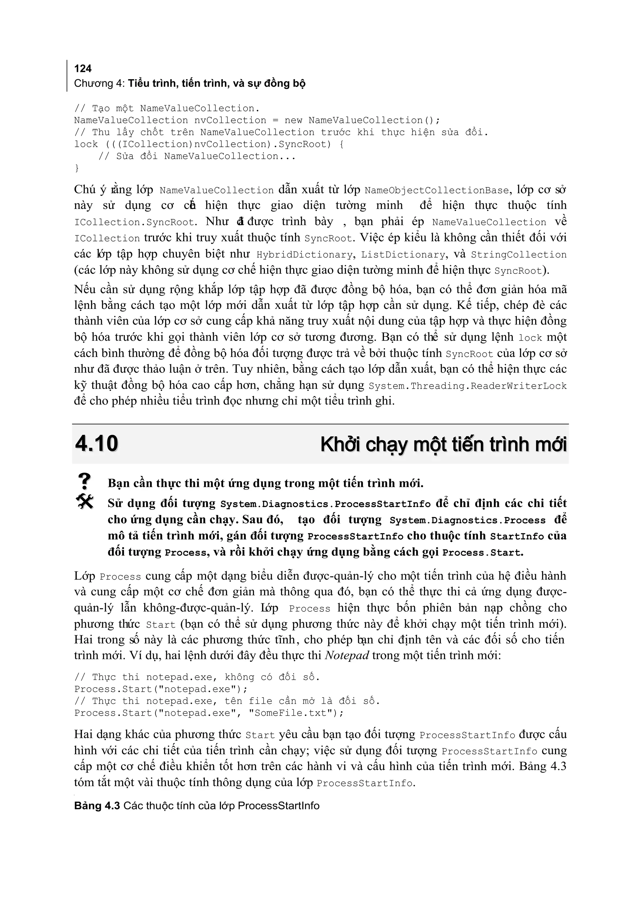 124
Chương 4: Tiểu trình, tiến trình, và sự đồng bộ

// Tạo một NameValueCollection.
NameValueCollection nvCollection = new NameValueCollection();
// Thu lấy chốt trên NameValueCollection trước khi thực hiện sửa đổi.
lock (((ICollection)nvCollection).SyncRoot) {
    // Sửa đổi NameValueCollection...
}

Chú ý rằng lớp NameValueCollection dẫn xuất từ lớp NameObjectCollectionBase, lớp cơ sở
này sử dụng cơ ch hiện thực giao diện tường minh để hiện thực thuộc tính
                     ế
ICollection.SyncRoot. Như đ được trình bày , bạn phải ép NameValueCollection về
                              ã
ICollection trước khi truy xuất thuộc tính SyncRoot. Việc ép kiểu là không cần thiết đối với
các lớp tập hợp chuyên biệt như HybridDictionary, ListDictionary, và StringCollection
(các lớp này không sử dụng cơ chế hiện thực giao diện tường minh để hiện thực SyncRoot).
Nếu cần sử dụng rộng khắp lớp tập hợp đã được đồng bộ hóa, bạn có thể đơn giản hóa mã
lệnh bằng cách tạo một lớp mới dẫn xuất từ lớp tập hợp cần sử dụng. Kế tiếp, chép đè các
thành viên của lớp cơ sở cung cấp khả năng truy xuất nội dung của tập hợp và thực hiện đồng
bộ hóa trước khi gọi thành viên lớp cơ sở tương đương. Bạn có thể sử dụng lệnh lock một
cách bình thường để đồng bộ hóa đối tượng được trả về bởi thuộc tính SyncRoot của lớp cơ sở
như đã được thảo luận ở trên. Tuy nhiên, bằng cách tạo lớp dẫn xuất, bạn có thể hiện thực các
kỹ thuật đồng bộ hóa cao cấp hơn, chẳng hạn sử dụng System.Threading.ReaderWriterLock
để cho phép nhiều tiểu trình đọc nhưng chỉ một tiểu trình ghi.


    4.10                                           Khởi chạy một tiến trình mới
     Bạn cần thực thi một ứng dụng trong một tiến trình mới.
     Sử dụng đối tượng System.Diagnostics.ProcessStartInfo để chỉ định các chi tiết
      cho ứng dụng cần chạy. Sau đó, tạo đối tượng System.Diagnostics.Process để
      mô tả tiến trình mới, gán đối tượng ProcessStartInfo cho thuộc tính StartInfo của
      đối tượng Process, và rồi khởi chạy ứng dụng bằng cách gọi Process.Start.
Lớp Process cung cấp một dạng biểu diễn được-quản-lý cho một tiến trình của hệ điều hành
và cung cấp một cơ chế đơn giản mà thông qua đó, bạn có thể thực thi cả ứng dụng được-
quản-lý lẫn không-được-quản-lý. L    ớp Process hiện thực bốn phiên bản nạp chồng cho
phương thức Start (bạn có thể sử dụng phương thức này để khởi chạy một tiến trình mới).
Hai trong số này là các phương thức tĩnh, cho phép bạn chỉ định tên và các đối số cho tiến
trình mới. Ví dụ, hai lệnh dưới đây đều thực thi Notepad trong một tiến trình mới:
// Thực thi notepad.exe, không có đối số.
Process.Start("notepad.exe");
// Thực thi notepad.exe, tên file cần mở là đối số.
Process.Start("notepad.exe", "SomeFile.txt");

Hai dạng khác của phương thức Start yêu cầu bạn tạo đối tượng ProcessStartInfo được cấu
hình với các chi tiết của tiến trình cần chạy; việc sử dụng đối tượng ProcessStartInfo cung
cấp một cơ chế điều khiển tốt hơn trên các hành vi và cấu hình của tiến trình mới. Bảng 4.3
tóm tắt một vài thuộc tính thông dụng của lớp ProcessStartInfo.
[




Bảng 4.3 Các thuộc tính của lớp ProcessStartInfo
 