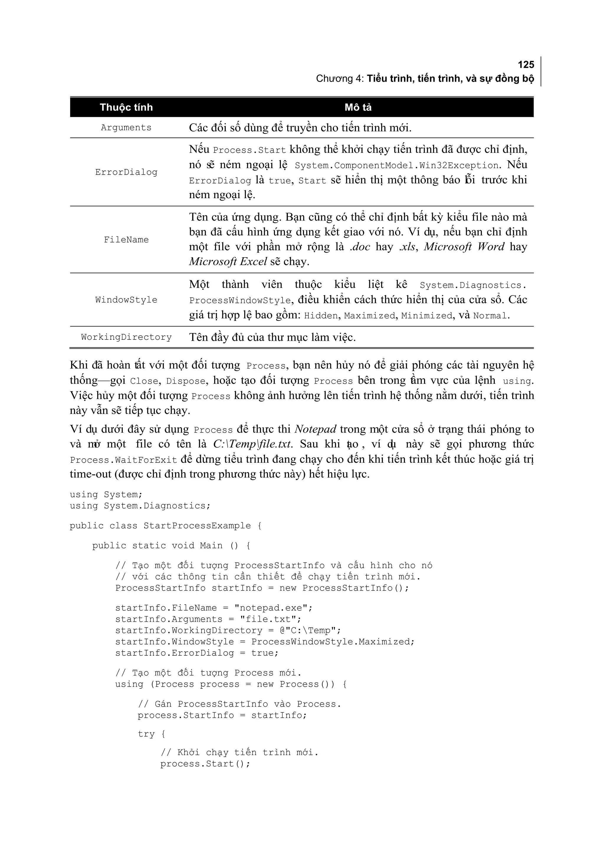 125
                                                 Chương 4: Tiểu trình, tiến trình, và sự đồng bộ

      Thuộc tính                                       Mô tả
      Arguments         Các đối số dùng để truyền cho tiến trình mới.
                        Nếu Process.Start không thể khởi chạy tiến trình đã được chỉ định,
                        nó sẽ ném ngoại lệ System.ComponentModel.Win32Exception. Nếu
     ErrorDialog
                        ErrorDialog là true, Start sẽ hiển thị một thông báo lỗi trước khi
                        ném ngoại lệ.
                        Tên của ứng dụng. Bạn cũng có thể chỉ định bất kỳ kiểu file nào mà
                        bạn đã cấu hình ứng dụng kết giao với nó. Ví dụ, nếu bạn chỉ định
      FileName
                        một file với phần mở rộng là .doc hay .xls, Microsoft Word hay
                        Microsoft Excel sẽ chạy.
                        Một   thành   viên   thuộc   kiểu   liệt   kê   System.Diagnostics.
     WindowStyle        ProcessWindowStyle, điều khiển cách thức hiển thị của cửa sổ. Các
                        giá trị hợp lệ bao gồm: Hidden, Maximized, Minimized, và Normal.
  WorkingDirectory      Tên đầy đủ của thư mục làm việc.

Khi đã hoàn tất với một đối tượng Process, bạn nên hủy nó để giải phóng các tài nguyên hệ
thống—gọi Close, Dispose, hoặc tạo đối tượng Process bên trong t m vực của lệnh using.
                                                                  ầ
Việc hủy một đối tượng Process không ảnh hưởng lên tiến trình hệ thống nằm dưới, tiến trình
này vẫn sẽ tiếp tục chạy.
Ví dụ dưới đây sử dụng Process để thực thi Notepad trong một cửa sổ ở trạng thái phóng to
và m một file có tên là C:Tempfile.txt. Sau khi t o , ví d này sẽ gọi phương thức
     ở                                                 ạ      ụ
Process.WaitForExit để dừng tiểu trình đang chạy cho đến khi tiến trình kết thúc hoặc giá trị
time-out (được chỉ định trong phương thức này) hết hiệu lực.
using System;
using System.Diagnostics;
public class StartProcessExample {
    public static void Main () {
         // Tạo một đối tượng ProcessStartInfo và cấu hình cho nó
         // với các thông tin cần thiết để chạy tiến trình mới.
         ProcessStartInfo startInfo = new ProcessStartInfo();
         startInfo.FileName = "notepad.exe";
         startInfo.Arguments = "file.txt";
         startInfo.WorkingDirectory = @"C:Temp";
         startInfo.WindowStyle = ProcessWindowStyle.Maximized;
         startInfo.ErrorDialog = true;
         // Tạo một đối tượng Process mới.
         using (Process process = new Process()) {
             // Gán ProcessStartInfo vào Process.
             process.StartInfo = startInfo;
             try {
                   // Khởi chạy tiến trình mới.
                   process.Start();
 