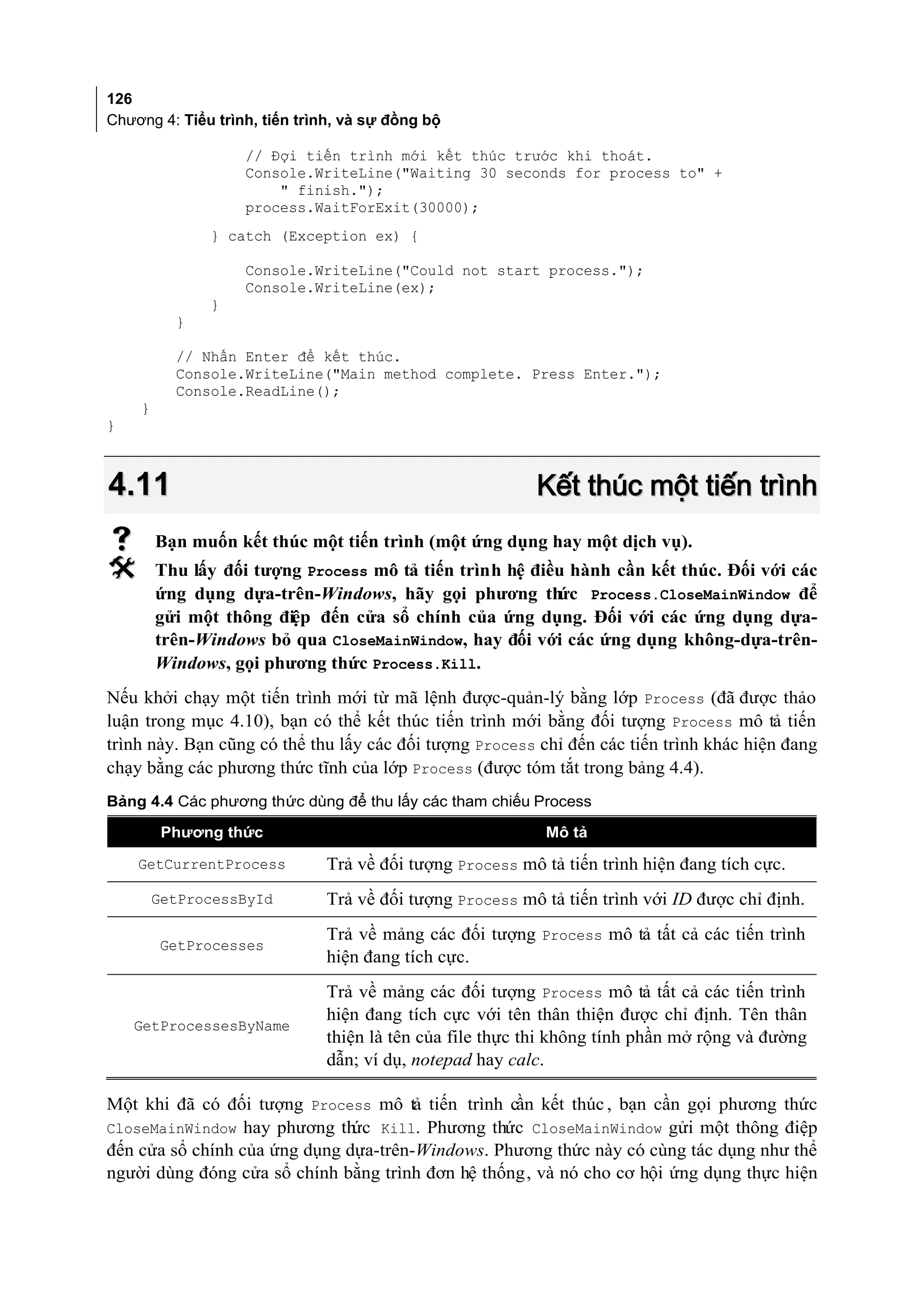 126
Chương 4: Tiểu trình, tiến trình, và sự đồng bộ

                   // Đợi tiến trình mới kết thúc trước khi thoát.
                   Console.WriteLine("Waiting 30 seconds for process to" +
                       " finish.");
                   process.WaitForExit(30000);
              } catch (Exception ex) {

                   Console.WriteLine("Could not start process.");
                   Console.WriteLine(ex);
              }
          }

          // Nhấn Enter để kết thúc.
          Console.WriteLine("Main method complete. Press Enter.");
          Console.ReadLine();
    }
}



4.11                                                     Kết thúc một tiến trình
       Bạn muốn kết thúc một tiến trình (một ứng dụng hay một dịch vụ).
       Thu lấy đối tượng Process mô tả tiến trình hệ điều hành cần kết thúc. Đối với các
        ứng dụng dựa-trên-Windows, hãy gọi phương th     ức Process.CloseMainWindow để
        gửi một thông điệp đến cửa sổ chính của ứng dụng. Đối với các ứng dụng dựa-
        trên-Windows bỏ qua CloseMainWindow, hay đối với các ứng dụng không-dựa-trên-
        Windows, gọi phương thức Process.Kill.
Nếu khởi chạy một tiến trình mới từ mã lệnh được-quản-lý bằng lớp Process (đã được thảo
luận trong mục 4.10), bạn có thể kết thúc tiến trình mới bằng đối tượng Process mô tả tiến
trình này. Bạn cũng có thể thu lấy các đối tượng Process chỉ đến các tiến trình khác hiện đang
chạy bằng các phương thức tĩnh của lớp Process (được tóm tắt trong bảng 4.4).
Bảng 4.4 Các phương thức dùng để thu lấy các tham chiếu Process

         Phương thức                                       Mô tả

    GetCurrentProcess         Trả về đối tượng Process mô tả tiến trình hiện đang tích cực.
        GetProcessById        Trả về đối tượng Process mô tả tiến trình với ID được chỉ định.
                              Trả về mảng các đối tượng Process mô tả tất cả các tiến trình
        GetProcesses
                              hiện đang tích cực.
                              Trả về mảng các đối tượng Process mô tả tất cả các tiến trình
                              hiện đang tích cực với tên thân thiện được chỉ định. Tên thân
    GetProcessesByName
                              thiện là tên của file thực thi không tính phần mở rộng và đường
                              dẫn; ví dụ, notepad hay calc.

Một khi đã có đối tượng Process mô tả tiến trình cần kết thúc , bạn cần gọi phương thức
CloseMainWindow hay phương th  ức Kill. Phương thức CloseMainWindow gửi một thông điệp
đến cửa sổ chính của ứng dụng dựa-trên-Windows. Phương thức này có cùng tác dụng như thể
người dùng đóng cửa sổ chính bằng trình đơn hệ thống, và nó cho cơ hội ứng dụng thực hiện
 