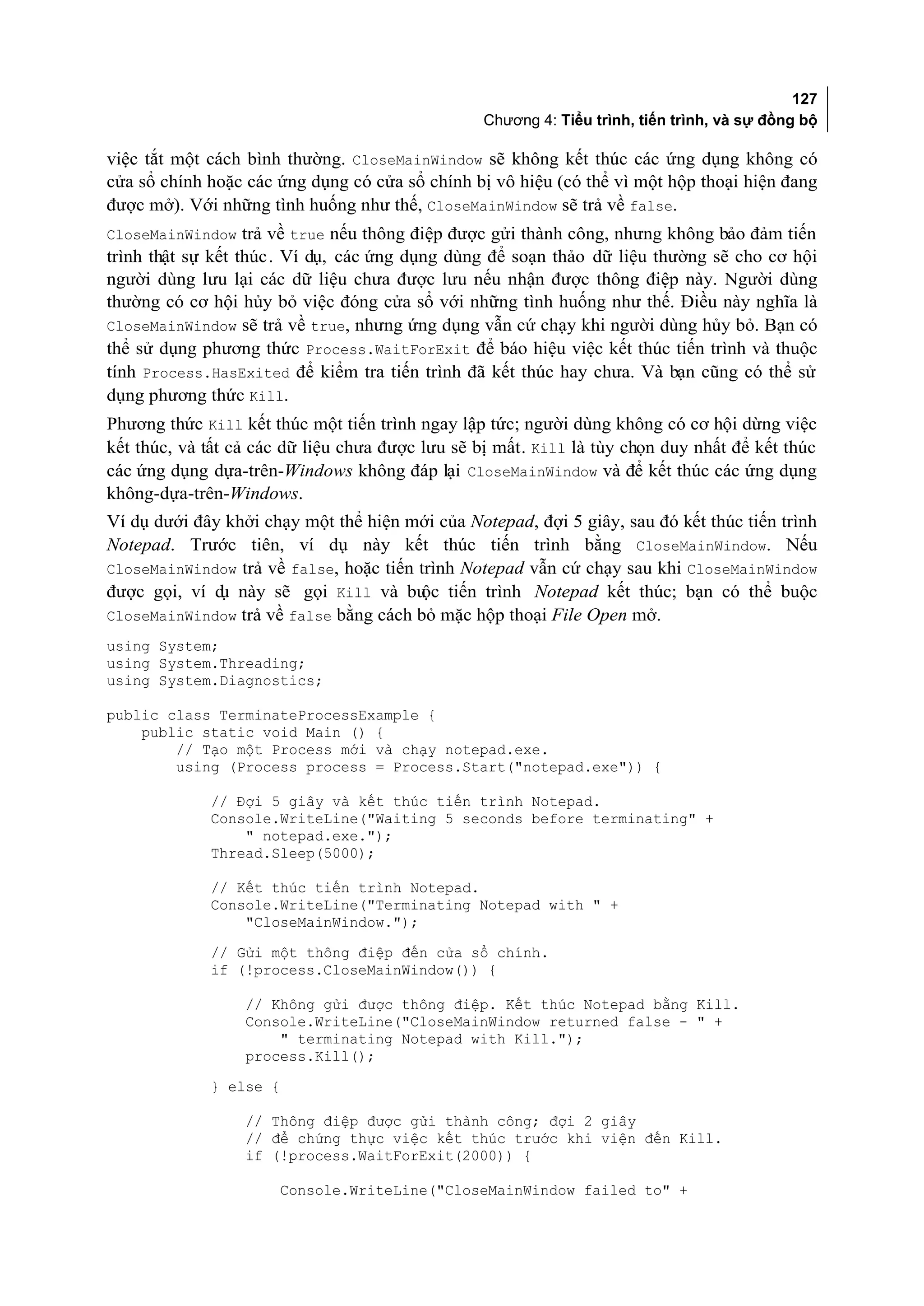 127
                                                 Chương 4: Tiểu trình, tiến trình, và sự đồng bộ

việc tắt một cách bình thường. CloseMainWindow sẽ không kết thúc các ứng dụng không có
cửa sổ chính hoặc các ứng dụng có cửa sổ chính bị vô hiệu (có thể vì một hộp thoại hiện đang
được mở). Với những tình huống như thế, CloseMainWindow sẽ trả về false.
CloseMainWindow trả về true nếu thông điệp được gửi thành công, nhưng không bảo đảm tiến
trình thật sự kết thúc. Ví dụ, các ứng dụng dùng để soạn thảo dữ liệu thường sẽ cho cơ hội
người dùng lưu lại các dữ liệu chưa được lưu nếu nhận được thông điệp này. Người dùng
thường có cơ hội hủy bỏ việc đóng cửa sổ với những tình huống như thế. Điều này nghĩa là
CloseMainWindow sẽ trả về true, nhưng ứng dụng vẫn cứ chạy khi người dùng hủy bỏ. Bạn có
thể sử dụng phương thức Process.WaitForExit để báo hiệu việc kết thúc tiến trình và thuộc
tính Process.HasExited để kiểm tra tiến trình đã kết thúc hay chưa. Và bạn cũng có thể sử
dụng phương thức Kill.
Phương thức Kill kết thúc một tiến trình ngay lập tức; người dùng không có cơ hội dừng việc
kết thúc, và tất cả các dữ liệu chưa được lưu sẽ bị mất. Kill là tùy chọn duy nhất để kết thúc
các ứng dụng dựa-trên-Windows không đáp lại CloseMainWindow và để kết thúc các ứng dụng
không-dựa-trên-Windows.
Ví dụ dưới đây khởi chạy một thể hiện mới của Notepad, đợi 5 giây, sau đó kết thúc tiến trình
Notepad. Trước tiên, ví dụ này kết thúc tiến trình bằng CloseMainWindow. Nếu
CloseMainWindow trả về false, hoặc tiến trình Notepad vẫn cứ chạy sau khi CloseMainWindow
được gọi, ví d này sẽ gọi Kill và bu tiến trình Notepad kết thúc; bạn có thể buộc
              ụ                         ộc
CloseMainWindow trả về false bằng cách bỏ mặc hộp thoại File Open mở.
using System;
using System.Threading;
using System.Diagnostics;

public class TerminateProcessExample {
    public static void Main () {
        // Tạo một Process mới và chạy notepad.exe.
        using (Process process = Process.Start("notepad.exe")) {

             // Đợi 5 giây và kết thúc tiến trình Notepad.
             Console.WriteLine("Waiting 5 seconds before terminating" +
                 " notepad.exe.");
             Thread.Sleep(5000);

             // Kết thúc tiến trình Notepad.
             Console.WriteLine("Terminating Notepad with " +
                 "CloseMainWindow.");
             // Gửi một thông điệp đến cửa sổ chính.
             if (!process.CloseMainWindow()) {

                  // Không gửi được thông điệp. Kết thúc Notepad bằng Kill.
                  Console.WriteLine("CloseMainWindow returned false - " +
                      " terminating Notepad with Kill.");
                  process.Kill();
             } else {

                  // Thông điệp được gửi thành công; đợi 2 giây
                  // để chứng thực việc kết thúc trước khi viện đến Kill.
                  if (!process.WaitForExit(2000)) {

                      Console.WriteLine("CloseMainWindow failed to" +
 