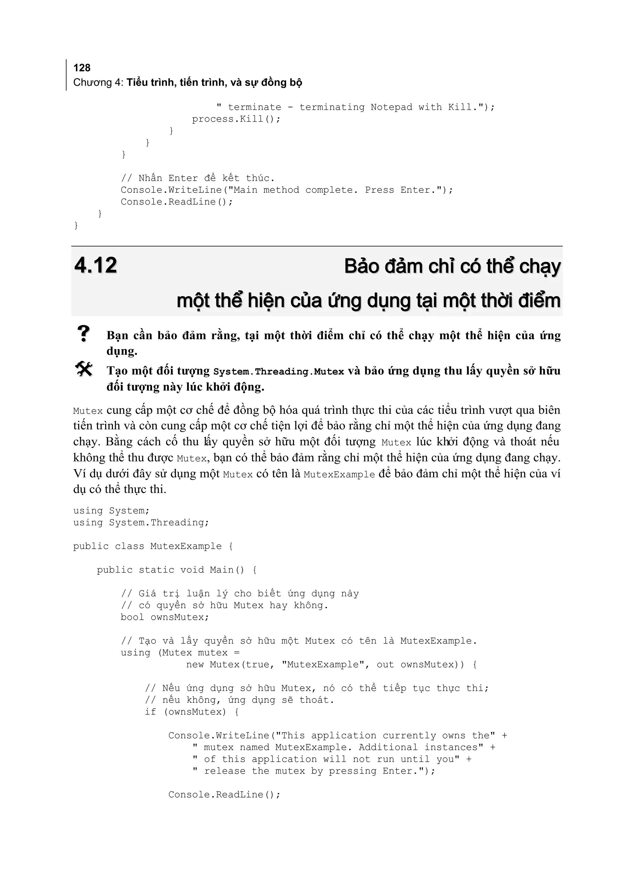 128
Chương 4: Tiểu trình, tiến trình, và sự đồng bộ

                            " terminate - terminating Notepad with Kill.");
                        process.Kill();
                   }
              }
          }

          // Nhấn Enter để kết thúc.
          Console.WriteLine("Main method complete. Press Enter.");
          Console.ReadLine();
    }
}



4.12                                               Bảo đảm chỉ có thể chạy
                       một thể hiện của ứng dụng tại một thời điểm
       Bạn cần bảo đảm rằng, tại một thời điểm chỉ có thể chạy một thể hiện của ứng
        dụng.
       Tạo một đối tượng System.Threading.Mutex và bảo ứng dụng thu lấy quyền sở hữu
        đối tượng này lúc khởi động.
Mutex cung cấp một cơ chế để đồng bộ hóa quá trình thực thi của các tiểu trình vượt qua biên
tiến trình và còn cung cấp một cơ chế tiện lợi để bảo rằng chỉ một thể hiện của ứng dụng đang
chạy. Bằng cách cố thu lấy quyền sở hữu một đối tượng Mutex lúc khởi động và thoát nếu
không thể thu được Mutex, bạn có thể bảo đảm rằng chỉ một thể hiện của ứng dụng đang chạy.
Ví dụ dưới đây sử dụng một Mutex có tên là MutexExample để bảo đảm chỉ một thể hiện của ví
dụ có thể thực thi.
using System;
using System.Threading;

public class MutexExample {

    public static void Main() {

          // Giá trị luận lý cho biết ứng dụng này
          // có quyền sở hữu Mutex hay không.
          bool ownsMutex;

          // Tạo và lấy quyền sở hữu một Mutex có tên là MutexExample.
          using (Mutex mutex =
                     new Mutex(true, "MutexExample", out ownsMutex)) {

              // Nếu ứng dụng sở hữu Mutex, nó có thể tiếp tục thực thi;
              // nếu không, ứng dụng sẽ thoát.
              if (ownsMutex) {

                   Console.WriteLine("This application currently owns the" +
                       " mutex named MutexExample. Additional instances" +
                       " of this application will not run until you" +
                       " release the mutex by pressing Enter.");

                   Console.ReadLine();
 