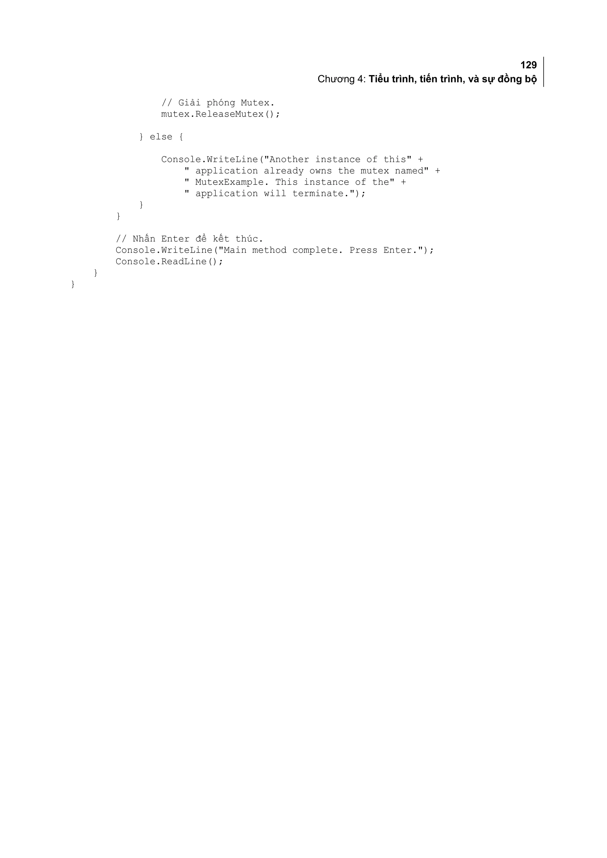 129
                                           Chương 4: Tiểu trình, tiến trình, và sự đồng bộ

                // Giải phóng Mutex.
                mutex.ReleaseMutex();

            } else {

                Console.WriteLine("Another instance of this" +
                    " application already owns the mutex named" +
                    " MutexExample. This instance of the" +
                    " application will terminate.");
            }
        }

        // Nhấn Enter để kết thúc.
        Console.WriteLine("Main method complete. Press Enter.");
        Console.ReadLine();
    }
}
 