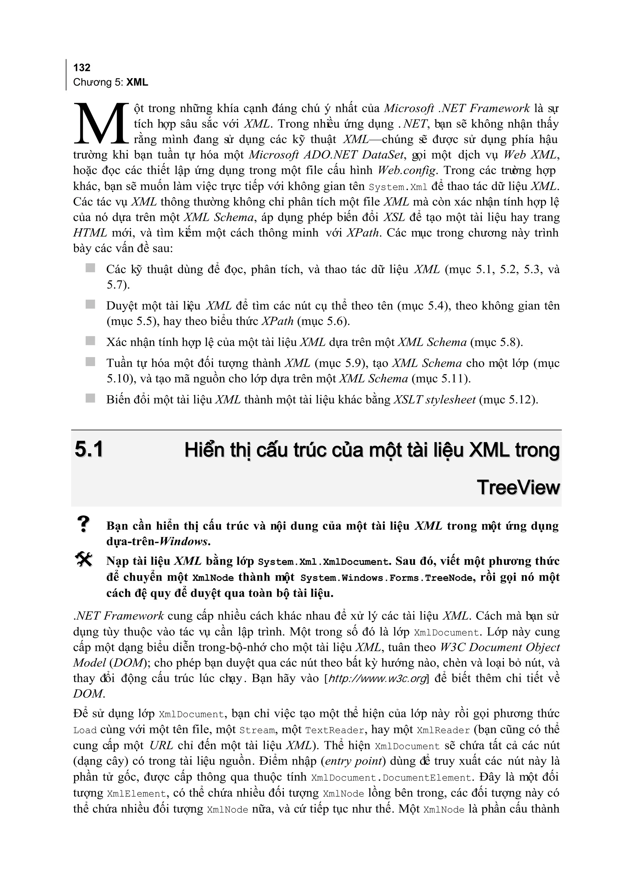 132
Chương 5: XML

            ột trong những khía cạnh đáng chú ý nhất của Microsoft .NET Framework là sự

M           tích hợp sâu sắc với XML. Trong nhiều ứng dụng . NET, bạn sẽ không nhận thấy
            rằng mình đang sử dụng các kỹ thuật XML—chúng sẽ được sử dụng phía hậu
trường khi bạn tuần tự hóa một Microsoft ADO.NET DataSet, gọi một dịch vụ Web XML,
hoặc đọc các thiết lập ứng dụng trong một file cấu hình Web.config. Trong các trư  ờng hợp
khác, bạn sẽ muốn làm việc trực tiếp với không gian tên System.Xml để thao tác dữ liệu XML.
Các tác vụ XML thông thường không chỉ phân tích một file XML mà còn xác nhận tính hợp lệ
của nó dựa trên một XML Schema, áp dụng phép biến đổi XSL để tạo một tài liệu hay trang
HTML mới, và tìm kiếm một cách thông minh với XPath. Các mục trong chương này trình
bày các vấn đề sau:
   Các kỹ thuật dùng để đọc, phân tích, và thao tác dữ liệu XML (mục 5.1, 5.2, 5.3, và
      5.7).
   Duyệt một tài liệu XML để tìm các nút cụ thể theo tên (mục 5.4), theo không gian tên
      (mục 5.5), hay theo biểu thức XPath (mục 5.6).
   Xác nhận tính hợp lệ của một tài liệu XML dựa trên một XML Schema (mục 5.8).
   Tuần tự hóa một đối tượng thành XML (mục 5.9), tạo XML Schema cho một lớp (mục
      5.10), và tạo mã nguồn cho lớp dựa trên một XML Schema (mục 5.11).
   Biến đổi một tài liệu XML thành một tài liệu khác bằng XSLT stylesheet (mục 5.12).


5.1                  Hiển thị cấu trúc của một tài liệu XML trong
                                                                            TreeView
     Bạn cần hiển thị cấu trúc và nội dung của một tài liệu XML trong một ứng dụng
      dựa-trên-Windows.
     Nạp tài liệu XML bằng lớp System.Xml.XmlDocument. Sau đó, viết một phương thức
      để chuyển một XmlNode thành một System.Windows.Forms.TreeNode, rồi gọi nó một
      cách đệ quy để duyệt qua toàn bộ tài liệu.
.NET Framework cung cấp nhiều cách khác nhau để xử lý các tài liệu XML. Cách mà bạn sử
dụng tùy thuộc vào tác vụ cần lập trình. Một trong số đó là lớp XmlDocument. Lớp này cung
cấp một dạng biểu diễn trong-bộ-nhớ cho một tài liệu XML, tuân theo W3C Document Object
Model (DOM); cho phép bạn duyệt qua các nút theo bất kỳ hướng nào, chèn và loại bỏ nút, và
thay đổi động cấu trúc lúc chạy . Bạn hãy vào [http://www.w3c.org] để biết thêm chi tiết về
DOM.
Để sử dụng lớp XmlDocument, bạn chỉ việc tạo một thể hiện của lớp này rồi gọi phương thức
Load cùng với một tên file, một Stream, một TextReader, hay một XmlReader (bạn cũng có thể
cung cấp một URL chỉ đến một tài liệu XML). Thể hiện XmlDocument sẽ chứa tất cả các nút
(dạng cây) có trong tài liệu nguồn. Điểm nhập (entry point) dùng để truy xuất các nút này là
phần tử gốc, được cấp thông qua thuộc tính XmlDocument.DocumentElement. Đây là một đối
tượng XmlElement, có thể chứa nhiều đối tượng XmlNode lồng bên trong, các đối tượng này có
thể chứa nhiều đối tượng XmlNode nữa, và cứ tiếp tục như thế. Một XmlNode là phần cấu thành
 