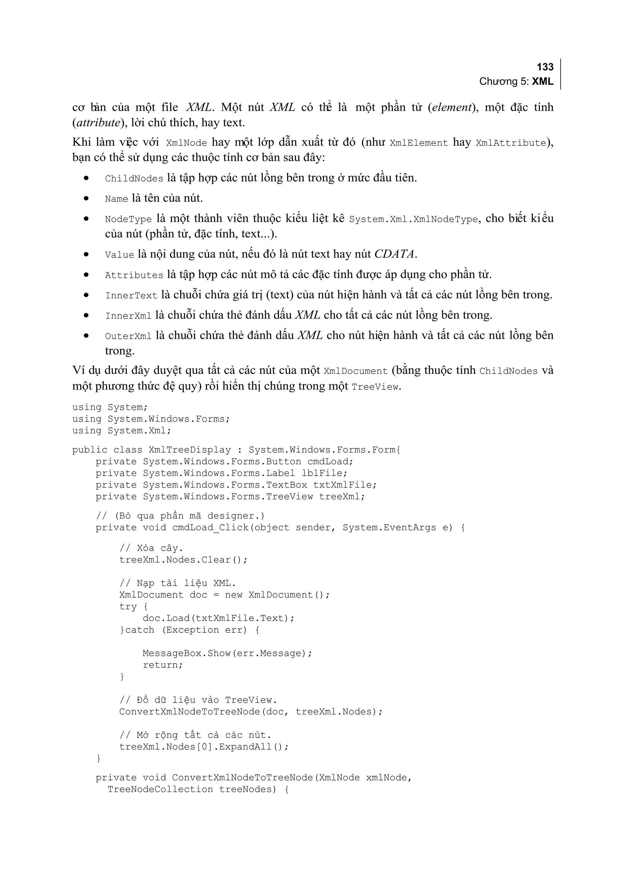 133
                                                                                     Chương 5: XML

cơ b của một file XML. Một nút XML có th là một phần tử (element), một đặc tính
     ản                                 ể
(attribute), lời chú thích, hay text.
Khi làm vi c với XmlNode hay một lớp dẫn xuất từ đó (như XmlElement hay XmlAttribute),
           ệ
bạn có thể sử dụng các thuộc tính cơ bản sau đây:
  •       ChildNodes là tập hợp các nút lồng bên trong ở mức đầu tiên.
  •       Name là tên của nút.
  •       NodeType là một thành viên thuộc kiểu liệt kê System.Xml.XmlNodeType, cho biết kiểu
          của nút (phần tử, đặc tính, text...).
  •       Value là nội dung của nút, nếu đó là nút text hay nút CDATA.
  •       Attributes là tập hợp các nút mô tả các đặc tính được áp dụng cho phần tử.
  •       InnerText là chuỗi chứa giá trị (text) của nút hiện hành và tất cả các nút lồng bên trong.
  •       InnerXml là chuỗi chứa thẻ đánh dấu XML cho tất cả các nút lồng bên trong.
  •       OuterXml là chuỗi chứa thẻ đánh dấu XML cho nút hiện hành và tất cả các nút lồng bên
          trong.
Ví dụ dưới đây duyệt qua tất cả các nút của một XmlDocument (bằng thuộc tính ChildNodes và
một phương thức đệ quy) rồi hiển thị chúng trong một TreeView.
using System;
using System.Windows.Forms;
using System.Xml;
public class XmlTreeDisplay : System.Windows.Forms.Form{
    private System.Windows.Forms.Button cmdLoad;
    private System.Windows.Forms.Label lblFile;
    private System.Windows.Forms.TextBox txtXmlFile;
    private System.Windows.Forms.TreeView treeXml;
      // (Bỏ qua phần mã designer.)
      private void cmdLoad_Click(object sender, System.EventArgs e) {
             // Xóa cây.
             treeXml.Nodes.Clear();

             // Nạp tài liệu XML.
             XmlDocument doc = new XmlDocument();
             try {
                 doc.Load(txtXmlFile.Text);
             }catch (Exception err) {

                   MessageBox.Show(err.Message);
                   return;
             }

             // Đổ dữ liệu vào TreeView.
             ConvertXmlNodeToTreeNode(doc, treeXml.Nodes);

             // Mở rộng tất cả các nút.
             treeXml.Nodes[0].ExpandAll();
      }
      private void ConvertXmlNodeToTreeNode(XmlNode xmlNode,
        TreeNodeCollection treeNodes) {
 