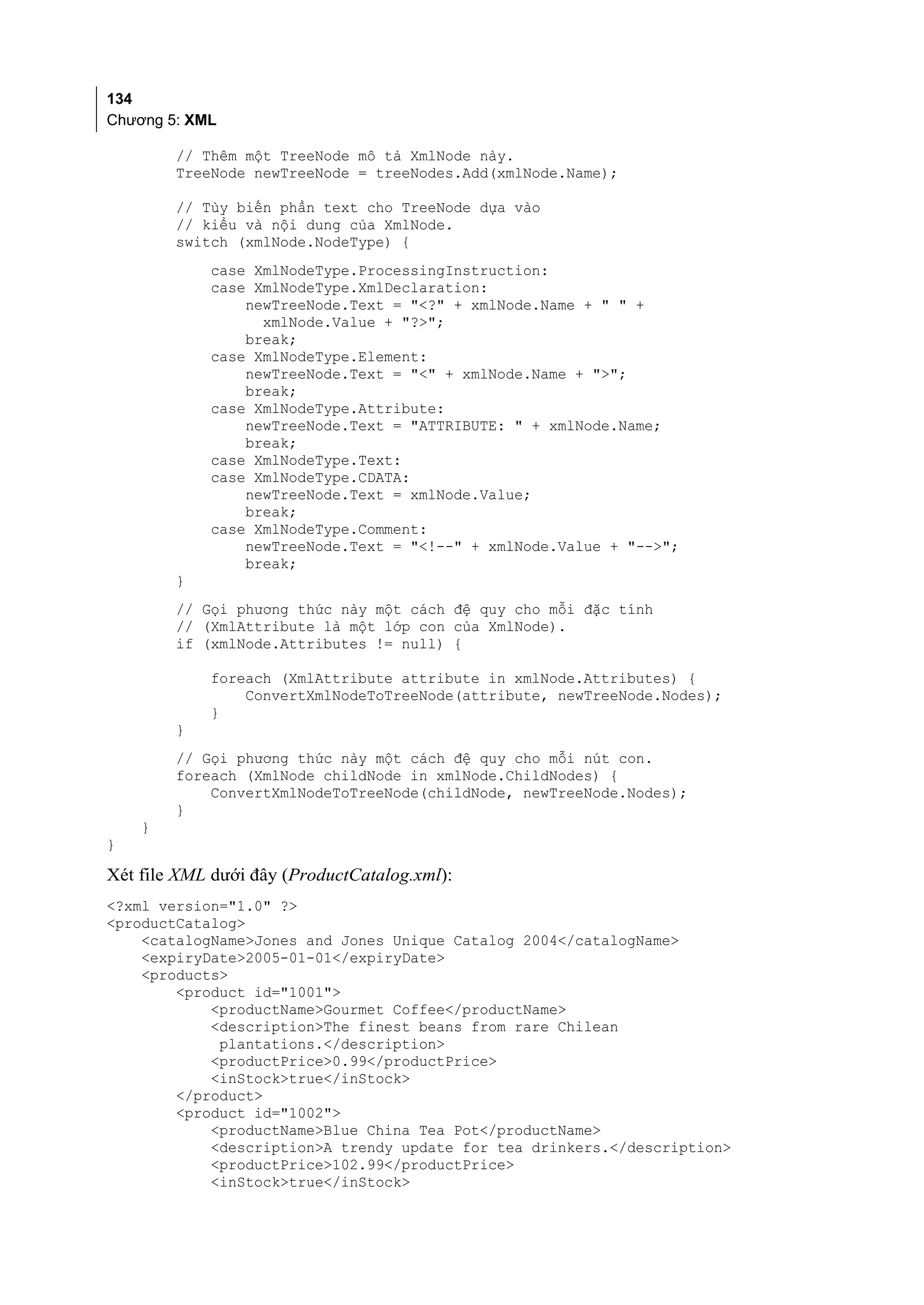 134
Chương 5: XML

        // Thêm một TreeNode mô tả XmlNode này.
        TreeNode newTreeNode = treeNodes.Add(xmlNode.Name);

        // Tùy biến phần text cho TreeNode dựa vào
        // kiểu và nội dung của XmlNode.
        switch (xmlNode.NodeType) {
            case XmlNodeType.ProcessingInstruction:
            case XmlNodeType.XmlDeclaration:
                newTreeNode.Text = "<?" + xmlNode.Name + " " +
                  xmlNode.Value + "?>";
                break;
            case XmlNodeType.Element:
                newTreeNode.Text = "<" + xmlNode.Name + ">";
                break;
            case XmlNodeType.Attribute:
                newTreeNode.Text = "ATTRIBUTE: " + xmlNode.Name;
                break;
            case XmlNodeType.Text:
            case XmlNodeType.CDATA:
                newTreeNode.Text = xmlNode.Value;
                break;
            case XmlNodeType.Comment:
                newTreeNode.Text = "<!--" + xmlNode.Value + "-->";
                break;
        }
        // Gọi phương thức này một cách đệ quy cho mỗi đặc tính
        // (XmlAttribute là một lớp con của XmlNode).
        if (xmlNode.Attributes != null) {

            foreach (XmlAttribute attribute in xmlNode.Attributes) {
                ConvertXmlNodeToTreeNode(attribute, newTreeNode.Nodes);
            }
        }
        // Gọi phương thức này một cách đệ quy cho mỗi nút con.
        foreach (XmlNode childNode in xmlNode.ChildNodes) {
            ConvertXmlNodeToTreeNode(childNode, newTreeNode.Nodes);
        }
    }
}

Xét file XML dưới đây (ProductCatalog.xml):
<?xml version="1.0" ?>
<productCatalog>
    <catalogName>Jones and Jones Unique Catalog 2004</catalogName>
    <expiryDate>2005-01-01</expiryDate>
    <products>
        <product id="1001">
            <productName>Gourmet Coffee</productName>
            <description>The finest beans from rare Chilean
             plantations.</description>
            <productPrice>0.99</productPrice>
            <inStock>true</inStock>
        </product>
        <product id="1002">
            <productName>Blue China Tea Pot</productName>
            <description>A trendy update for tea drinkers.</description>
            <productPrice>102.99</productPrice>
            <inStock>true</inStock>
 