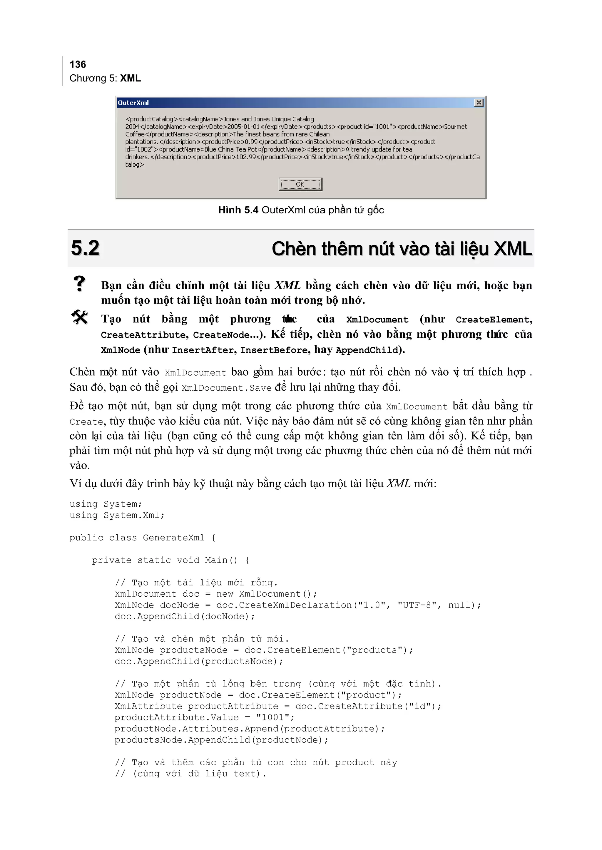 136
Chương 5: XML




                             Hình 5.4 OuterXml của phần tử gốc



5.2                                     Chèn thêm nút vào tài liệu XML
     Bạn cần điều chỉnh một tài liệu XML bằng cách chèn vào dữ liệu mới, hoặc bạn
      muốn tạo một tài liệu hoàn toàn mới trong bộ nhớ.
     Tạo nút bằng một phương th         ức     của XmlDocument (như CreateElement,
      CreateAttribute, CreateNode...). Kế tiếp, chèn nó vào bằng một phương thức của
      XmlNode (như InsertAfter, InsertBefore, hay AppendChild).

Chèn một nút vào XmlDocument bao gồm hai bước : tạo nút rồi chèn nó vào v trí thích hợp .
                                                                        ị
Sau đó, bạn có thể gọi XmlDocument.Save để lưu lại những thay đổi.
Để tạo một nút, bạn sử dụng một trong các phương thức của XmlDocument bắt đầu bằng từ
Create, tùy thuộc vào kiểu của nút. Việc này bảo đảm nút sẽ có cùng không gian tên như phần
còn lại của tài liệu (bạn cũng có thể cung cấp một không gian tên làm đối số). Kế tiếp, bạn
phải tìm một nút phù hợp và sử dụng một trong các phương thức chèn của nó để thêm nút mới
vào.
Ví dụ dưới đây trình bày kỹ thuật này bằng cách tạo một tài liệu XML mới:
using System;
using System.Xml;

public class GenerateXml {

    private static void Main() {

        // Tạo một tài liệu mới rỗng.
        XmlDocument doc = new XmlDocument();
        XmlNode docNode = doc.CreateXmlDeclaration("1.0", "UTF-8", null);
        doc.AppendChild(docNode);

        // Tạo và chèn một phần tử mới.
        XmlNode productsNode = doc.CreateElement("products");
        doc.AppendChild(productsNode);

        // Tạo một phần tử lồng bên trong (cùng với một đặc tính).
        XmlNode productNode = doc.CreateElement("product");
        XmlAttribute productAttribute = doc.CreateAttribute("id");
        productAttribute.Value = "1001";
        productNode.Attributes.Append(productAttribute);
        productsNode.AppendChild(productNode);

        // Tạo và thêm các phần tử con cho nút product này
        // (cùng với dữ liệu text).
 