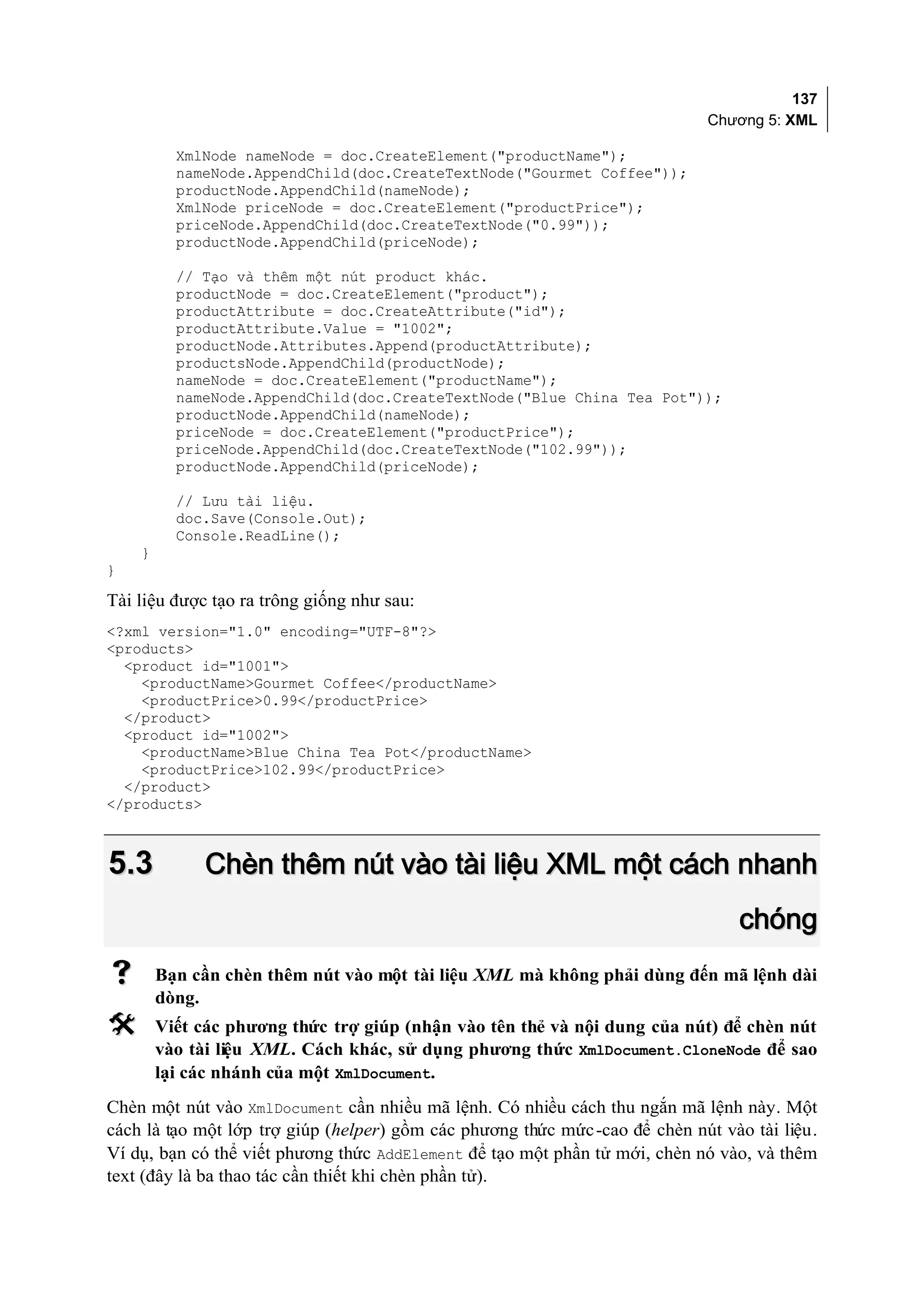137
                                                                             Chương 5: XML

          XmlNode nameNode = doc.CreateElement("productName");
          nameNode.AppendChild(doc.CreateTextNode("Gourmet Coffee"));
          productNode.AppendChild(nameNode);
          XmlNode priceNode = doc.CreateElement("productPrice");
          priceNode.AppendChild(doc.CreateTextNode("0.99"));
          productNode.AppendChild(priceNode);

          // Tạo và thêm một nút product khác.
          productNode = doc.CreateElement("product");
          productAttribute = doc.CreateAttribute("id");
          productAttribute.Value = "1002";
          productNode.Attributes.Append(productAttribute);
          productsNode.AppendChild(productNode);
          nameNode = doc.CreateElement("productName");
          nameNode.AppendChild(doc.CreateTextNode("Blue China Tea Pot"));
          productNode.AppendChild(nameNode);
          priceNode = doc.CreateElement("productPrice");
          priceNode.AppendChild(doc.CreateTextNode("102.99"));
          productNode.AppendChild(priceNode);

          // Lưu tài liệu.
          doc.Save(Console.Out);
          Console.ReadLine();
    }
}

Tài liệu được tạo ra trông giống như sau:
<?xml version="1.0" encoding="UTF-8"?>
<products>
  <product id="1001">
    <productName>Gourmet Coffee</productName>
    <productPrice>0.99</productPrice>
  </product>
  <product id="1002">
    <productName>Blue China Tea Pot</productName>
    <productPrice>102.99</productPrice>
  </product>
</products>



5.3           Chèn thêm nút vào tài liệu XML một cách nhanh
                                                                                 chóng
       Bạn cần chèn thêm nút vào một tài liệu XML mà không phải dùng đến mã lệnh dài
        dòng.
       Viết các phương thức trợ giúp (nhận vào tên thẻ và nội dung của nút) để chèn nút
        vào tài liệu XML. Cách khác, sử dụng phương thức XmlDocument.CloneNode để sao
        lại các nhánh của một XmlDocument.
Chèn một nút vào XmlDocument cần nhiều mã lệnh. Có nhiều cách thu ngắn mã lệnh này. Một
cách là tạo một lớp trợ giúp (helper) gồm các phương thức mức -cao để chèn nút vào tài liệu.
Ví dụ, bạn có thể viết phương thức AddElement để tạo một phần tử mới, chèn nó vào, và thêm
text (đây là ba thao tác cần thiết khi chèn phần tử).
 