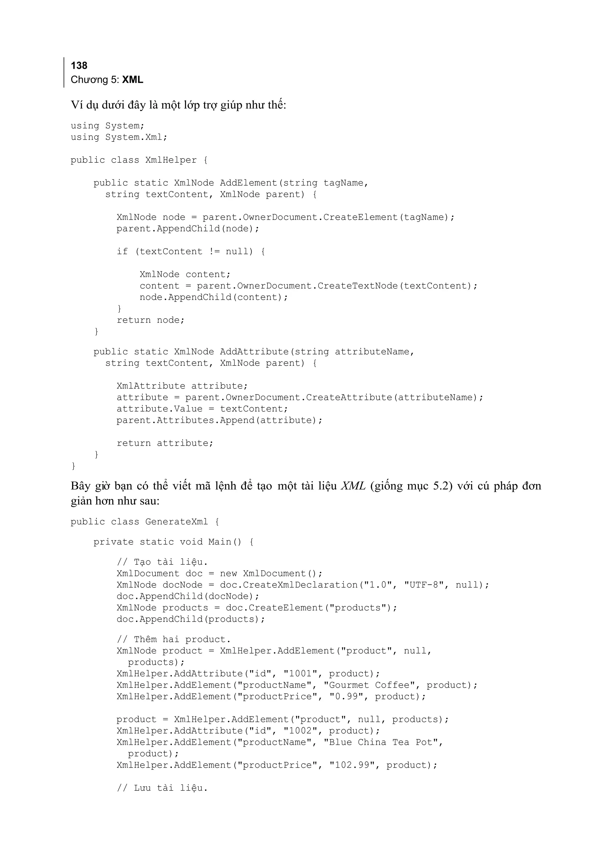 138
Chương 5: XML

Ví dụ dưới đây là một lớp trợ giúp như thế:
using System;
using System.Xml;

public class XmlHelper {

    public static XmlNode AddElement(string tagName,
      string textContent, XmlNode parent) {

         XmlNode node = parent.OwnerDocument.CreateElement(tagName);
         parent.AppendChild(node);

         if (textContent != null) {

             XmlNode content;
             content = parent.OwnerDocument.CreateTextNode(textContent);
             node.AppendChild(content);
         }
         return node;
    }
    public static XmlNode AddAttribute(string attributeName,
      string textContent, XmlNode parent) {

         XmlAttribute attribute;
         attribute = parent.OwnerDocument.CreateAttribute(attributeName);
         attribute.Value = textContent;
         parent.Attributes.Append(attribute);

         return attribute;
    }
}

Bây giờ bạn có thể viết mã lệnh để tạo một tài liệu XML (giống mục 5.2) với cú pháp đơn
giản hơn như sau:
public class GenerateXml {
    private static void Main() {
         // Tạo tài liệu.
         XmlDocument doc = new XmlDocument();
         XmlNode docNode = doc.CreateXmlDeclaration("1.0", "UTF-8", null);
         doc.AppendChild(docNode);
         XmlNode products = doc.CreateElement("products");
         doc.AppendChild(products);
         // Thêm hai product.
         XmlNode product = XmlHelper.AddElement("product", null,
           products);
         XmlHelper.AddAttribute("id", "1001", product);
         XmlHelper.AddElement("productName", "Gourmet Coffee", product);
         XmlHelper.AddElement("productPrice", "0.99", product);

         product = XmlHelper.AddElement("product", null, products);
         XmlHelper.AddAttribute("id", "1002", product);
         XmlHelper.AddElement("productName", "Blue China Tea Pot",
           product);
         XmlHelper.AddElement("productPrice", "102.99", product);

         // Lưu tài liệu.
 