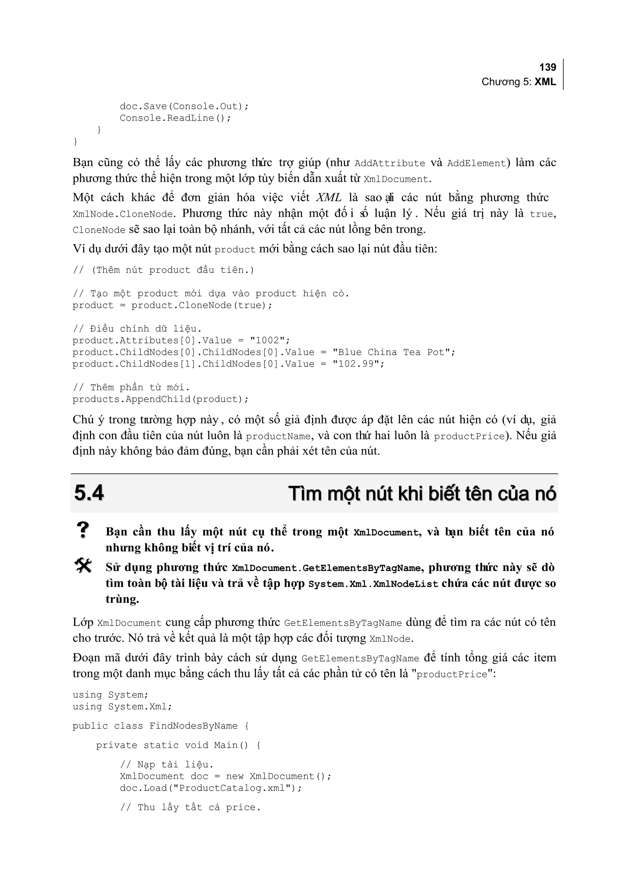 139
                                                                             Chương 5: XML

          doc.Save(Console.Out);
          Console.ReadLine();
    }
}

Bạn cũng có thể lấy các phương thức trợ giúp (như AddAttribute và AddElement) làm các
phương thức thể hiện trong một lớp tùy biến dẫn xuất từ XmlDocument.
Một cách khác để đơn giản hóa việc viết XML là sao ại các nút bằng phương thức
                                                              l
XmlNode.CloneNode. Phương th   ức này nhận một đố i s luận lý . Nếu giá trị này là true,
                                                          ố
CloneNode sẽ sao lại toàn bộ nhánh, với tất cả các nút lồng bên trong.
Ví dụ dưới đây tạo một nút product mới bằng cách sao lại nút đầu tiên:
// (Thêm nút product đầu tiên.)

// Tạo một product mới dựa vào product hiện có.
product = product.CloneNode(true);

// Điều chỉnh dữ liệu.
product.Attributes[0].Value = "1002";
product.ChildNodes[0].ChildNodes[0].Value = "Blue China Tea Pot";
product.ChildNodes[1].ChildNodes[0].Value = "102.99";

// Thêm phần tử mới.
products.AppendChild(product);

Chú ý trong trường hợp này , có một số giả định được áp đặt lên các nút hiện có (ví dụ, giả
định con đầu tiên của nút luôn là productName, và con thứ hai luôn là productPrice). Nếu giả
định này không bảo đảm đúng, bạn cần phải xét tên của nút.


5.4                                      Tìm một nút khi biết tên của nó
       Bạn cần thu lấy một nút cụ thể trong một XmlDocument, và bạn biết tên của nó
        nhưng không biết vị trí của nó.
       Sử dụng phương thức XmlDocument.GetElementsByTagName, phương thức này sẽ dò
        tìm toàn bộ tài liệu và trả về tập hợp System.Xml.XmlNodeList chứa các nút được so
        trùng.
Lớp XmlDocument cung cấp phương thức GetElementsByTagName dùng để tìm ra các nút có tên
cho trước. Nó trả về kết quả là một tập hợp các đối tượng XmlNode.
Đoạn mã dưới đây trình bày cách sử dụng GetElementsByTagName để tính tổng giá các item
trong một danh mục bằng cách thu lấy tất cả các phần tử có tên là "productPrice":
using System;
using System.Xml;
public class FindNodesByName {
    private static void Main() {
          // Nạp tài liệu.
          XmlDocument doc = new XmlDocument();
          doc.Load("ProductCatalog.xml");
          // Thu lấy tất cả price.
 