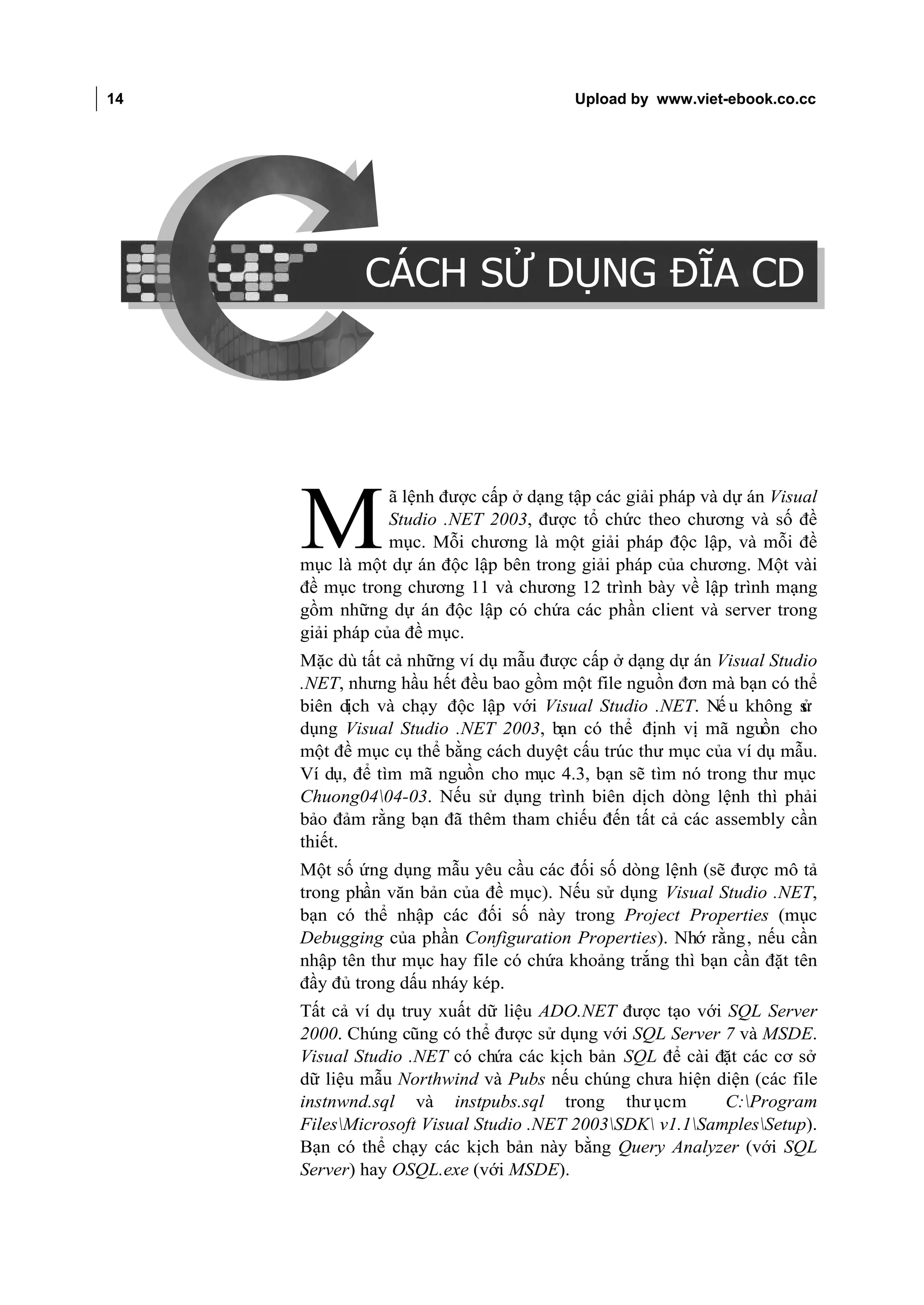 14                                                        Upload by www.viet-ebook.co.cc

CÁCH SỬ DỤNG ĐĨA CD




                              CÁCH SỬ DỤNG ĐĨA CD




                                  ã lệnh được cấp ở dạng tập các giải pháp và dự án Visual

                      M           Studio .NET 2003, được tổ chức theo chương và số đề
                                  mục. Mỗi chương là một giải pháp độc lập, và mỗi đề
                      mục là một dự án độc lập bên trong giải pháp của chương. Một vài
                      đề mục trong chương 11 và chương 12 trình bày về lập trình mạng
                      gồm những dự án độc lập có chứa các phần client và server trong
                      giải pháp của đề mục.
                      Mặc dù tất cả những ví dụ mẫu được cấp ở dạng dự án Visual Studio
                      .NET, nhưng hầu hết đều bao gồm một file nguồn đơn mà bạn có thể
                      biên dịch và chạy độc lập với Visual Studio .NET. Nế u không s ử
                      dụng Visual Studio .NET 2003, bạn có thể định vị mã nguồn cho
                      một đề mục cụ thể bằng cách duyệt cấu trúc thư mục của ví dụ mẫu.
                      Ví dụ, để tìm mã nguồn cho mục 4.3, bạn sẽ tìm nó trong thư mục
                      Chuong0404-03. Nếu sử dụng trình biên dịch dòng lệnh thì phải
                      bảo đảm rằng bạn đã thêm tham chiếu đến tất cả các assembly cần
                      thiết.
                      Một số ứng dụng mẫu yêu cầu các đối số dòng lệnh (sẽ được mô tả
                      trong phần văn bản của đề mục). Nếu sử dụng Visual Studio .NET,
                      bạn có thể nhập các đối số này trong Project Properties (mục
                      Debugging của phần Configuration Properties). Nhớ rằng, nếu cần
                      nhập tên thư mục hay file có chứa khoảng trắng thì bạn cần đặt tên
                      đầy đủ trong dấu nháy kép.
                      Tất cả ví dụ truy xuất dữ liệu ADO.NET được tạo với SQL Server
                      2000. Chúng cũng có thể được sử dụng với SQL Server 7 và MSDE.
                      Visual Studio .NET có chứa các kịch bản SQL để cài đặt các cơ sở
                      dữ liệu mẫu Northwind và Pubs nếu chúng chưa hiện diện (các file
                      instnwnd.sql và instpubs.sql trong thư ục m          C:Program
                      FilesMicrosoft Visual Studio .NET 2003SDK v1.1SamplesSetup).
                      Bạn có thể chạy các kịch bản này bằng Query Analyzer (với SQL
                      Server) hay OSQL.exe (với MSDE).
 