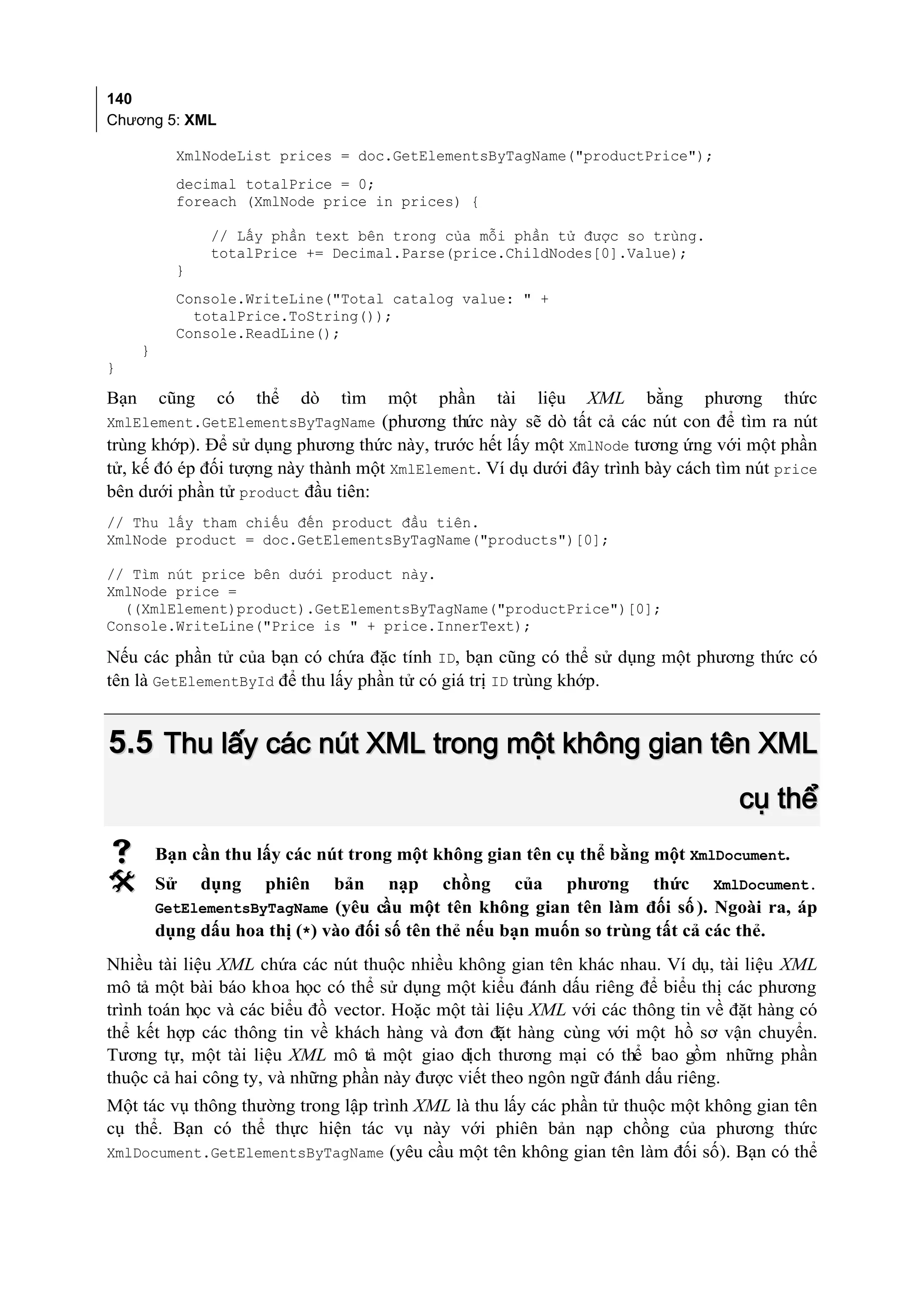 140
Chương 5: XML

            XmlNodeList prices = doc.GetElementsByTagName("productPrice");
            decimal totalPrice = 0;
            foreach (XmlNode price in prices) {

                 // Lấy phần text bên trong của mỗi phần tử được so trùng.
                 totalPrice += Decimal.Parse(price.ChildNodes[0].Value);
            }
            Console.WriteLine("Total catalog value: " +
              totalPrice.ToString());
            Console.ReadLine();
      }
}

Bạn       cũng    có    thể   dò   tìm   một   phần    tài   liệu    XML     bằng   phương   thức
XmlElement.GetElementsByTagName (phương thức này sẽ dò tất cả các nút con để tìm ra nút
trùng khớp). Để sử dụng phương thức này, trước hết lấy một XmlNode tương ứng với một phần
tử, kế đó ép đối tượng này thành một XmlElement. Ví dụ dưới đây trình bày cách tìm nút price
bên dưới phần tử product đầu tiên:
// Thu lấy tham chiếu đến product đầu tiên.
XmlNode product = doc.GetElementsByTagName("products")[0];

// Tìm nút price bên dưới product này.
XmlNode price =
  ((XmlElement)product).GetElementsByTagName("productPrice")[0];
Console.WriteLine("Price is " + price.InnerText);

Nếu các phần tử của bạn có chứa đặc tính ID, bạn cũng có thể sử dụng một phương thức có
tên là GetElementById để thu lấy phần tử có giá trị ID trùng khớp.


5.5 Thu lấy các nút XML trong một không gian tên XML
                                                                                       cụ thể
         Bạn cần thu lấy các nút trong một không gian tên cụ thể bằng một XmlDocument.
         Sử     dụng    phiên     bản   nạp   chồng     của        phương   thức   XmlDocument.
          GetElementsByTagName (yêu cầu một tên không gian tên làm đối số ). Ngoài ra, áp
          dụng dấu hoa thị (*) vào đối số tên thẻ nếu bạn muốn so trùng tất cả các thẻ.
Nhiều tài liệu XML chứa các nút thuộc nhiều không gian tên khác nhau. Ví dụ, tài liệu XML
mô tả một bài báo khoa học có thể sử dụng một kiểu đánh dấu riêng để biểu thị các phương
trình toán học và các biểu đồ vector. Hoặc một tài liệu XML với các thông tin về đặt hàng có
thể kết hợp các thông tin về khách hàng và đơn đặt hàng cùng với một hồ sơ vận chuyển.
Tương tự, một tài liệu XML mô tả một giao dịch thương mại có thể bao gồm những phần
thuộc cả hai công ty, và những phần này được viết theo ngôn ngữ đánh dấu riêng.
Một tác vụ thông thường trong lập trình XML là thu lấy các phần tử thuộc một không gian tên
cụ thể. Bạn có thể thực hiện tác vụ này với phiên bản nạp chồng của phương thức
XmlDocument.GetElementsByTagName (yêu cầu một tên không gian tên làm đối số). Bạn có thể
 