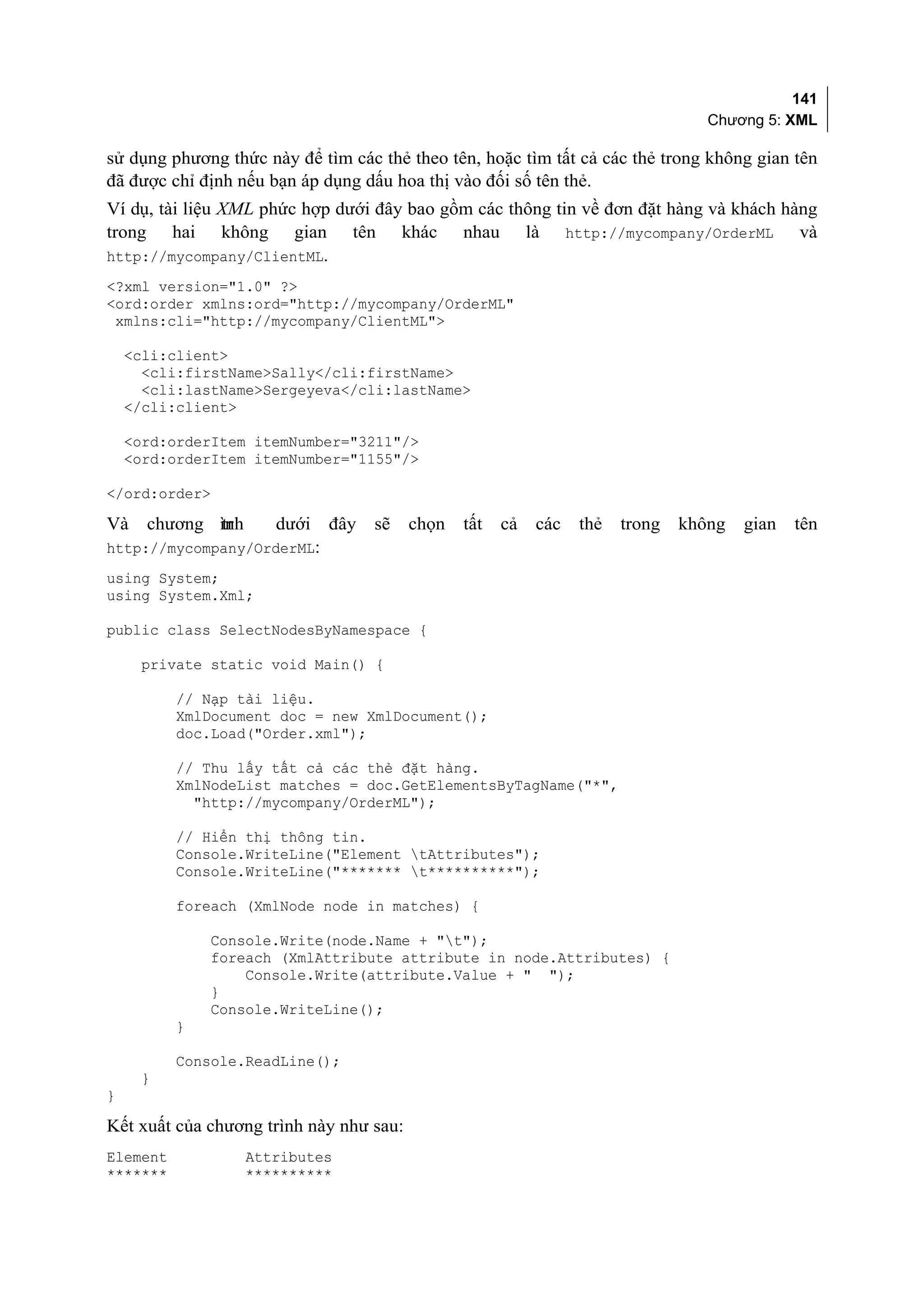 141
                                                                                  Chương 5: XML

sử dụng phương thức này để tìm các thẻ theo tên, hoặc tìm tất cả các thẻ trong không gian tên
đã được chỉ định nếu bạn áp dụng dấu hoa thị vào đối số tên thẻ.
Ví dụ, tài liệu XML phức hợp dưới đây bao gồm các thông tin về đơn đặt hàng và khách hàng
trong hai không gian tên khác nhau là http://mycompany/OrderML và
http://mycompany/ClientML.
<?xml version="1.0" ?>
<ord:order xmlns:ord="http://mycompany/OrderML"
 xmlns:cli="http://mycompany/ClientML">

    <cli:client>
      <cli:firstName>Sally</cli:firstName>
      <cli:lastName>Sergeyeva</cli:lastName>
    </cli:client>

    <ord:orderItem itemNumber="3211"/>
    <ord:orderItem itemNumber="1155"/>

</ord:order>

Và    chương ình
             tr       dưới   đây   sẽ    chọn   tất   cả   các   thẻ   trong   không   gian   tên
http://mycompany/OrderML:
using System;
using System.Xml;

public class SelectNodesByNamespace {

      private static void Main() {

          // Nạp tài liệu.
          XmlDocument doc = new XmlDocument();
          doc.Load("Order.xml");

          // Thu lấy tất cả các thẻ đặt hàng.
          XmlNodeList matches = doc.GetElementsByTagName("*",
            "http://mycompany/OrderML");

          // Hiển thị thông tin.
          Console.WriteLine("Element tAttributes");
          Console.WriteLine("******* t**********");

          foreach (XmlNode node in matches) {

              Console.Write(node.Name + "t");
              foreach (XmlAttribute attribute in node.Attributes) {
                  Console.Write(attribute.Value + " ");
              }
              Console.WriteLine();
          }

          Console.ReadLine();
     }
}

Kết xuất của chương trình này như sau:
Element            Attributes
*******            **********
 