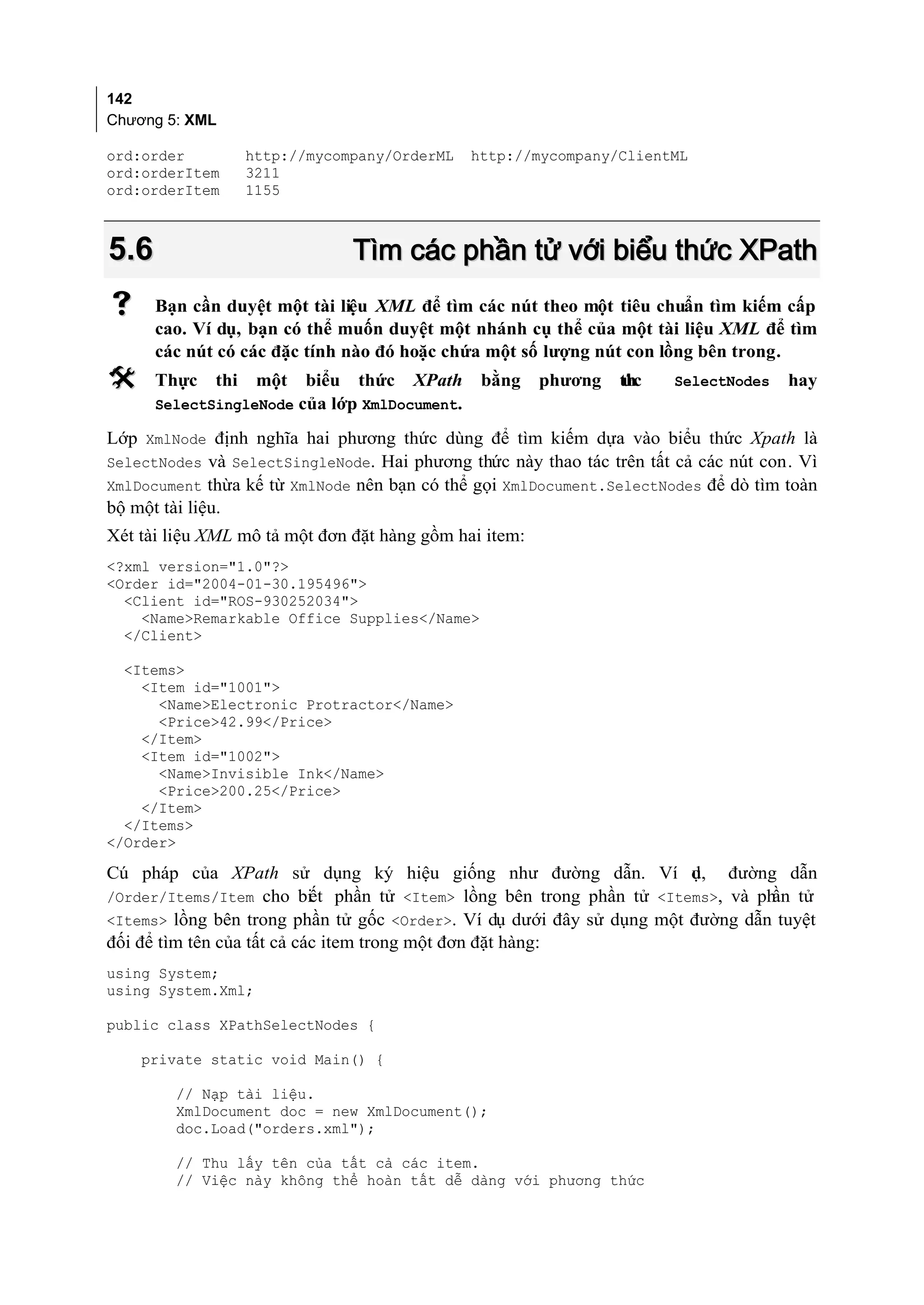 142
Chương 5: XML

ord:order          http://mycompany/OrderML   http://mycompany/ClientML
ord:orderItem      3211
ord:orderItem      1155



5.6                            Tìm các phần tử với biểu thức XPath
     Bạn cần duyệt một tài liệu XML để tìm các nút theo một tiêu chuẩn tìm kiếm cấp
      cao. Ví dụ, bạn có thể muốn duyệt một nhánh cụ thể của một tài liệu XML để tìm
      các nút có các đặc tính nào đó hoặc chứa một số lượng nút con lồng bên trong.
     Thực   thi    một biểu thức XPath        bằng     phương   th
                                                                 ức    SelectNodes   hay
      SelectSingleNode của lớp XmlDocument.

Lớp XmlNode định nghĩa hai phương thức dùng để tìm kiếm dựa vào biểu thức Xpath là
SelectNodes và SelectSingleNode. Hai phương thức này thao tác trên tất cả các nút con. Vì
XmlDocument thừa kế từ XmlNode nên bạn có thể gọi XmlDocument.SelectNodes để dò tìm toàn
bộ một tài liệu.
Xét tài liệu XML mô tả một đơn đặt hàng gồm hai item:
<?xml version="1.0"?>
<Order id="2004-01-30.195496">
  <Client id="ROS-930252034">
    <Name>Remarkable Office Supplies</Name>
  </Client>

  <Items>
    <Item id="1001">
      <Name>Electronic Protractor</Name>
      <Price>42.99</Price>
    </Item>
    <Item id="1002">
      <Name>Invisible Ink</Name>
      <Price>200.25</Price>
    </Item>
  </Items>
</Order>

Cú pháp của XPath sử dụng ký hiệu giống như đường dẫn. Ví d, đường dẫn ụ
/Order/Items/Item cho bi t phần tử <Item> lồng bên trong phần tử <Items>, và ph tử
                            ế                                                   ần
<Items> lồng bên trong phần tử gốc <Order>. Ví dụ dưới đây sử dụng một đường dẫn tuyệt
đối để tìm tên của tất cả các item trong một đơn đặt hàng:
using System;
using System.Xml;

public class XPathSelectNodes {

    private static void Main() {

        // Nạp tài liệu.
        XmlDocument doc = new XmlDocument();
        doc.Load("orders.xml");

        // Thu lấy tên của tất cả các item.
        // Việc này không thể hoàn tất dễ dàng với phương thức
 