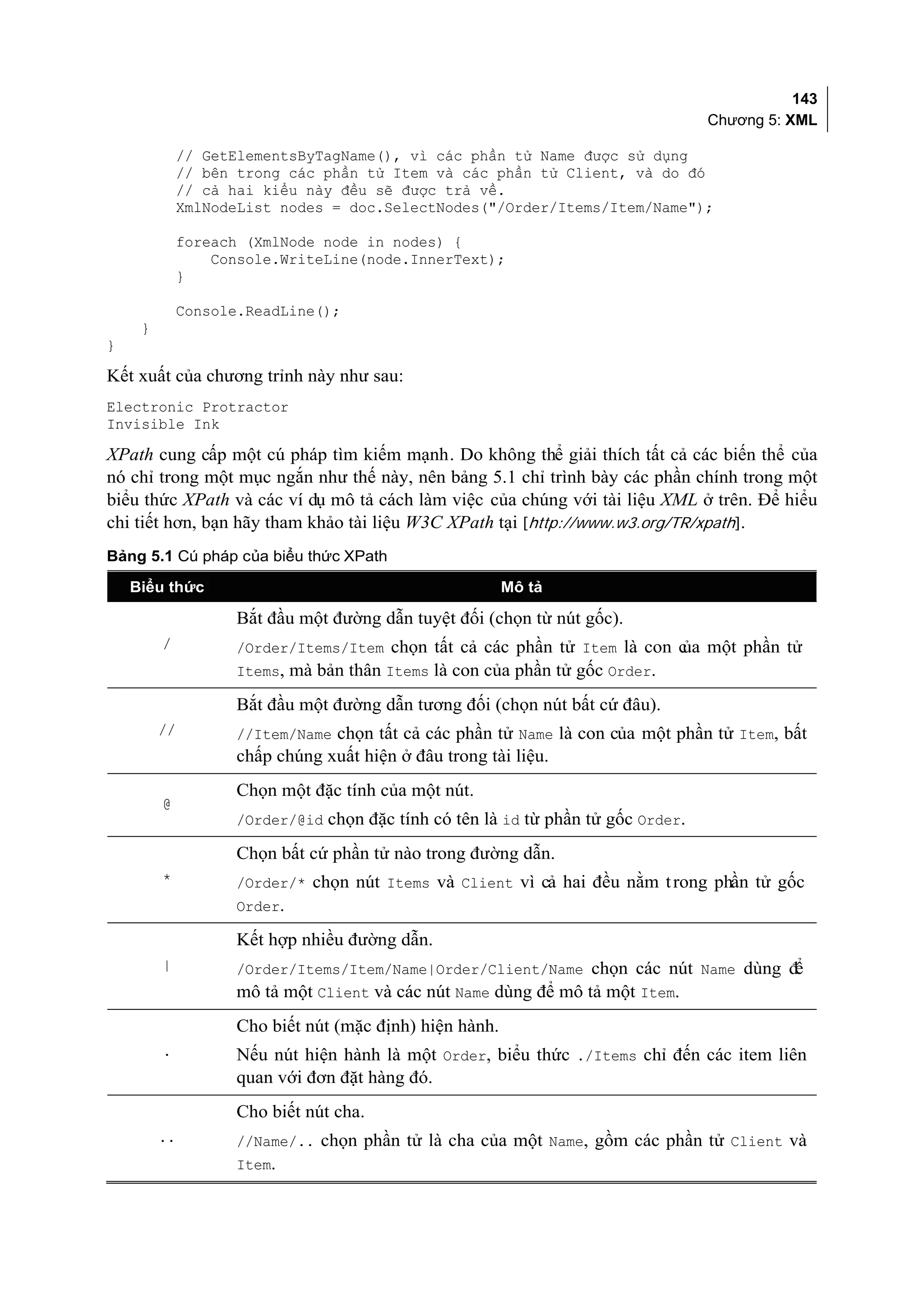 143
                                                                                  Chương 5: XML

              // GetElementsByTagName(), vì các phần tử Name được sử dụng
              // bên trong các phần tử Item và các phần tử Client, và do đó
              // cả hai kiểu này đều sẽ được trả về.
              XmlNodeList nodes = doc.SelectNodes("/Order/Items/Item/Name");

              foreach (XmlNode node in nodes) {
                  Console.WriteLine(node.InnerText);
              }

              Console.ReadLine();
     }
}

Kết xuất của chương trỉnh này như sau:
Electronic Protractor
Invisible Ink

XPath cung cấp một cú pháp tìm kiếm mạnh. Do không thể giải thích tất cả các biến thể của
nó chỉ trong một mục ngắn như thế này, nên bảng 5.1 chỉ trình bày các phần chính trong một
biểu thức XPath và các ví dụ mô tả cách làm việc của chúng với tài liệu XML ở trên. Để hiểu
chi tiết hơn, bạn hãy tham khảo tài liệu W3C XPath tại [http://www.w3.org/TR/xpath].
Bảng 5.1 Cú pháp của biểu thức XPath

    Biểu thức                                            Mô tả

                    Bắt đầu một đường dẫn tuyệt đối (chọn từ nút gốc).
         /          /Order/Items/Item chọn tất cả các phần tử Item là con c một phần tử
                                                                          ủa
                    Items, mà bản thân Items là con của phần tử gốc Order.

                    Bắt đầu một đường dẫn tương đối (chọn nút bất cứ đâu).
         //         //Item/Name chọn tất cả các phần tử Name là con của một phần tử Item, bất
                    chấp chúng xuất hiện ở đâu trong tài liệu.
                    Chọn một đặc tính của một nút.
         @
                    /Order/@id chọn đặc tính có tên là id từ phần tử gốc Order.

                    Chọn bất cứ phần tử nào trong đường dẫn.
         *          /Order/* chọn nút Items và Client vì cả hai đều nằm t rong phần tử gốc
                    Order.

                    Kết hợp nhiều đường dẫn.
         |          /Order/Items/Item/Name|Order/Client/Name chọn các nút Name dùng để
                    mô tả một Client và các nút Name dùng để mô tả một Item.
                    Cho biết nút (mặc định) hiện hành.
         .          Nếu nút hiện hành là một Order, biểu thức ./Items chỉ đến các item liên
                    quan với đơn đặt hàng đó.
                    Cho biết nút cha.
         ..         //Name/.. chọn phần tử là cha của một Name, gồm các phần tử Client và
                    Item.
 