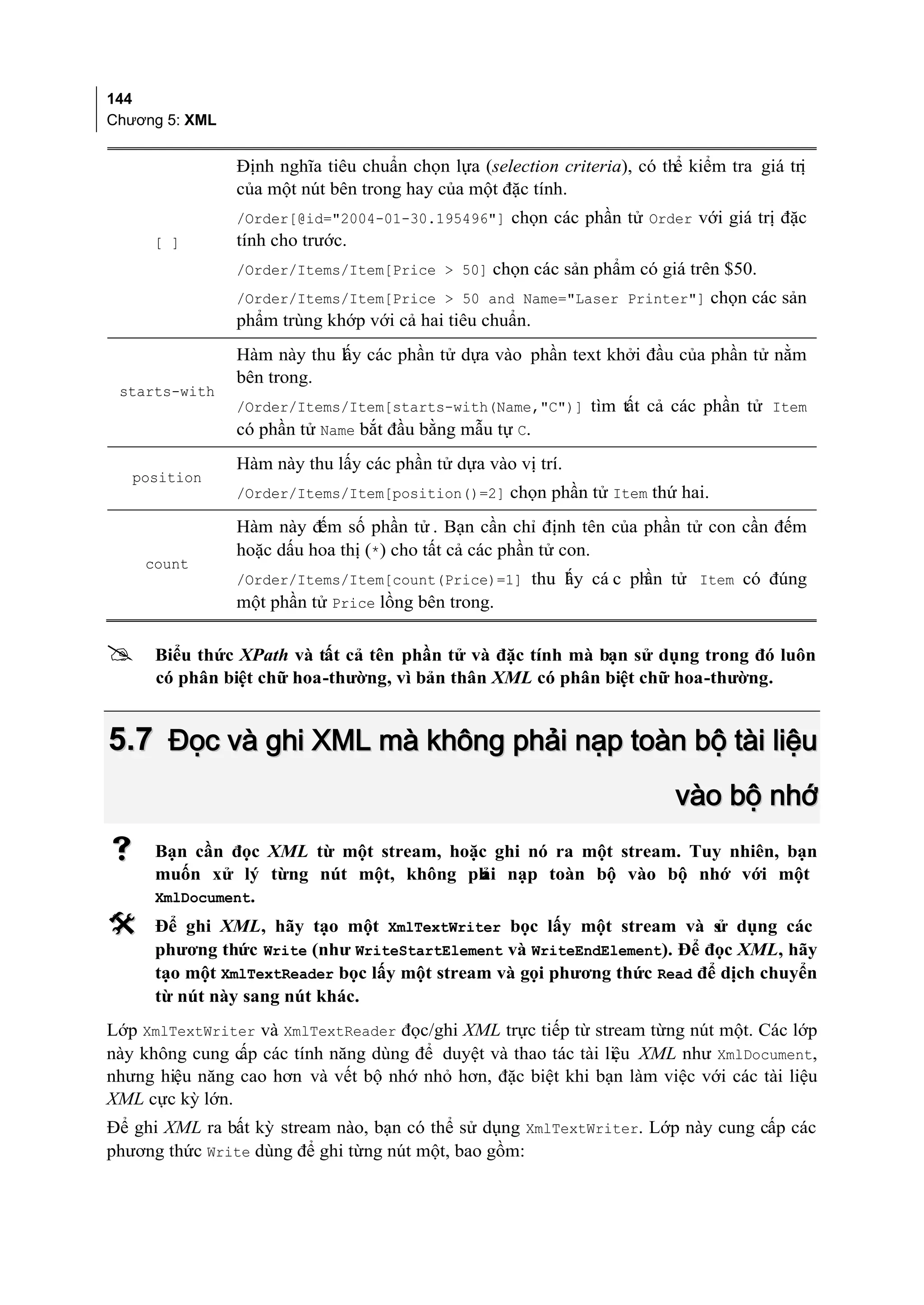 144
Chương 5: XML


                Định nghĩa tiêu chuẩn chọn lựa (selection criteria), có thể kiểm tra giá trị
                của một nút bên trong hay của một đặc tính.
                /Order[@id="2004-01-30.195496"] chọn các phần tử Order với giá trị đặc
     [ ]        tính cho trước.
                /Order/Items/Item[Price > 50] chọn các sản phẩm có giá trên $50.
                /Order/Items/Item[Price > 50 and Name="Laser Printer"] chọn các sản
                phẩm trùng khớp với cả hai tiêu chuẩn.
                Hàm này thu lấy các phần tử dựa vào phần text khởi đầu của phần tử nằm
                bên trong.
 starts-with
                /Order/Items/Item[starts-with(Name,"C")] tìm tất cả các phần tử Item
                có phần tử Name bắt đầu bằng mẫu tự C.
                Hàm này thu lấy các phần tử dựa vào vị trí.
   position
                /Order/Items/Item[position()=2] chọn phần tử Item thứ hai.

                Hàm này đếm số phần tử . Bạn cần chỉ định tên của phần tử con cần đếm
                hoặc dấu hoa thị (*) cho tất cả các phần tử con.
    count
                /Order/Items/Item[count(Price)=1] thu l y cá c ph tử Item có đúng
                                                      ấ          ần
                một phần tử Price lồng bên trong.

     Biểu thức XPath và tất cả tên phần tử và đặc tính mà bạn sử dụng trong đó luôn
      có phân biệt chữ hoa-thường, vì bản thân XML có phân biệt chữ hoa-thường.


5.7 Đọc và ghi XML mà không phải nạp toàn bộ tài liệu
                                                                          vào bộ nhớ
     Bạn cần đọc XML từ một stream, hoặc ghi nó ra một stream. Tuy nhiên, bạn
      muốn xử lý từng nút một, không ph nạp toàn bộ vào bộ nhớ với một
                                        ải
      XmlDocument.
     Để ghi XML, hãy tạo một XmlTextWriter bọc lấy một stream và s dụng các
                                                                         ử
      phương thức Write (như WriteStartElement và WriteEndElement). Để đọc XML, hãy
      tạo một XmlTextReader bọc lấy một stream và gọi phương thức Read để dịch chuyển
      từ nút này sang nút khác.
Lớp XmlTextWriter và XmlTextReader đọc/ghi XML trực tiếp từ stream từng nút một. Các lớp
này không cung c các tính năng dùng để duyệt và thao tác tài liệu XML như XmlDocument,
                ấp
nhưng hiệu năng cao hơn và vết bộ nhớ nhỏ hơn, đặc biệt khi bạn làm việc với các tài liệu
XML cực kỳ lớn.
Để ghi XML ra bất kỳ stream nào, bạn có thể sử dụng XmlTextWriter. Lớp này cung cấp các
phương thức Write dùng để ghi từng nút một, bao gồm:
 