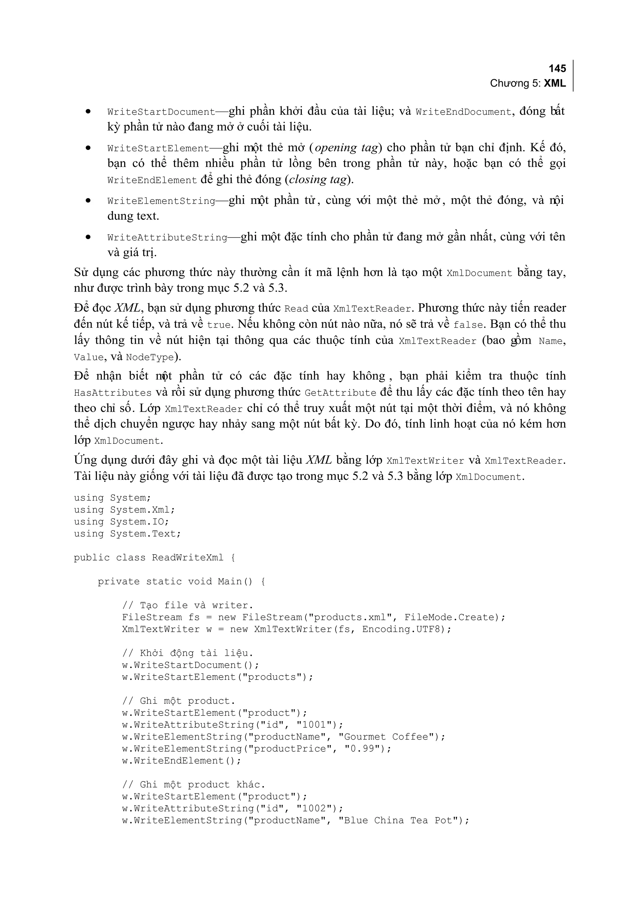 145
                                                                               Chương 5: XML

  •     WriteStartDocument—ghi phần khởi đầu của tài liệu; và WriteEndDocument, đóng bất
        kỳ phần tử nào đang mở ở cuối tài liệu.
  •     WriteStartElement—ghi một thẻ mở ( opening tag) cho phần tử bạn chỉ định. Kế đó,
        bạn có thể thêm nhiều phần tử lồng bên trong phần tử này, hoặc bạn có thể gọi
        WriteEndElement để ghi thẻ đóng (closing tag).
  •     WriteElementString—ghi một phần tử , cùng với một thẻ mở , một thẻ đóng, và nội
        dung text.
  •     WriteAttributeString—ghi một đặc tính cho phần tử đang mở gần nhất, cùng với tên
        và giá trị.
Sử dụng các phương thức này thường cần ít mã lệnh hơn là tạo một XmlDocument bằng tay,
như được trình bày trong mục 5.2 và 5.3.
Để đọc XML, bạn sử dụng phương thức Read của XmlTextReader. Phương thức này tiến reader
đến nút kế tiếp, và trả về true. Nếu không còn nút nào nữa, nó sẽ trả về false. Bạn có thể thu
lấy thông tin về nút hiện tại thông qua các thuộc tính của XmlTextReader (bao gồm Name,
Value, và NodeType).
Để nhận biết m phần tử có các đặc tính hay không , bạn phải kiểm tra thuộc tính
                ột
HasAttributes và rồi sử dụng phương thức GetAttribute để thu lấy các đặc tính theo tên hay
theo chỉ số. Lớp XmlTextReader chỉ có thể truy xuất một nút tại một thời điểm, và nó không
thể dịch chuyển ngược hay nhảy sang một nút bất kỳ. Do đó, tính linh hoạt của nó kém hơn
lớp XmlDocument.
Ứng dụng dưới đây ghi và đọc một tài liệu XML bằng lớp XmlTextWriter và XmlTextReader.
Tài liệu này giống với tài liệu đã được tạo trong mục 5.2 và 5.3 bằng lớp XmlDocument.
using   System;
using   System.Xml;
using   System.IO;
using   System.Text;

public class ReadWriteXml {

      private static void Main() {

           // Tạo file và writer.
           FileStream fs = new FileStream("products.xml", FileMode.Create);
           XmlTextWriter w = new XmlTextWriter(fs, Encoding.UTF8);

           // Khởi động tài liệu.
           w.WriteStartDocument();
           w.WriteStartElement("products");

           // Ghi một product.
           w.WriteStartElement("product");
           w.WriteAttributeString("id", "1001");
           w.WriteElementString("productName", "Gourmet Coffee");
           w.WriteElementString("productPrice", "0.99");
           w.WriteEndElement();

           // Ghi một product khác.
           w.WriteStartElement("product");
           w.WriteAttributeString("id", "1002");
           w.WriteElementString("productName", "Blue China Tea Pot");
 