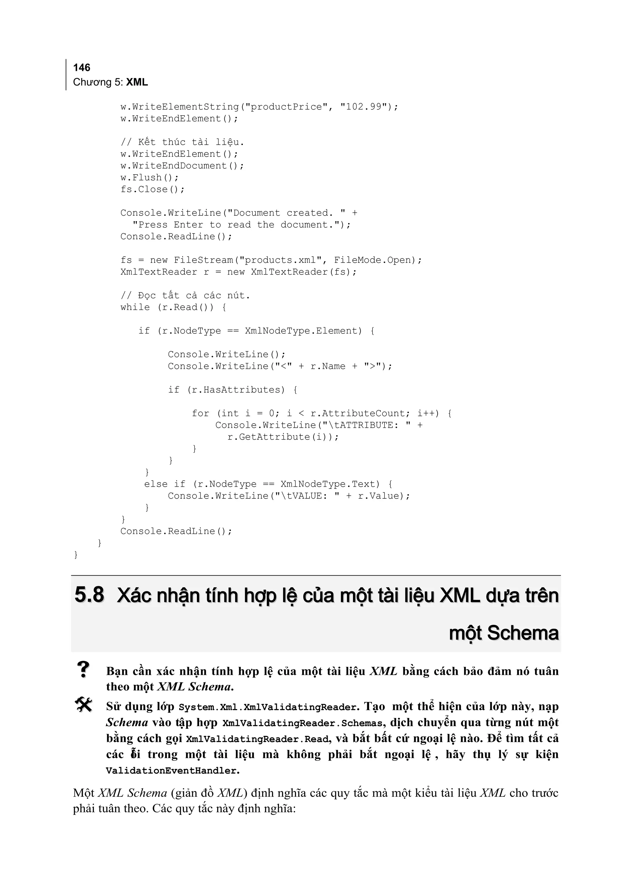 146
Chương 5: XML

          w.WriteElementString("productPrice", "102.99");
          w.WriteEndElement();

          // Kết thúc tài liệu.
          w.WriteEndElement();
          w.WriteEndDocument();
          w.Flush();
          fs.Close();

          Console.WriteLine("Document created. " +
            "Press Enter to read the document.");
          Console.ReadLine();

          fs = new FileStream("products.xml", FileMode.Open);
          XmlTextReader r = new XmlTextReader(fs);

          // Đọc tất cả các nút.
          while (r.Read()) {

             if (r.NodeType == XmlNodeType.Element) {

                   Console.WriteLine();
                   Console.WriteLine("<" + r.Name + ">");

                   if (r.HasAttributes) {

                       for (int i = 0; i < r.AttributeCount; i++) {
                           Console.WriteLine("tATTRIBUTE: " +
                             r.GetAttribute(i));
                       }
                  }
              }
              else if (r.NodeType == XmlNodeType.Text) {
                  Console.WriteLine("tVALUE: " + r.Value);
              }
          }
          Console.ReadLine();
    }
}



5.8 Xác nhận tính hợp lệ của một tài liệu XML dựa trên
                                                                     một Schema
       Bạn cần xác nhận tính hợp lệ của một tài liệu XML bằng cách bảo đảm nó tuân
        theo một XML Schema.
       Sử dụng lớp System.Xml.XmlValidatingReader. Tạo một thể hiện của lớp này, nạp
        Schema vào tập hợp XmlValidatingReader.Schemas, dịch chuyển qua từng nút một
        bằng cách gọi XmlValidatingReader.Read, và bắt bất cứ ngoại lệ nào. Để tìm tất cả
        các ỗi trong một tài liệu mà không phải bắt ngoại lệ , hãy thụ lý sự kiện
            l
        ValidationEventHandler.

Một XML Schema (giản đồ XML) định nghĩa các quy tắc mà một kiểu tài liệu XML cho trước
phải tuân theo. Các quy tắc này định nghĩa:
 