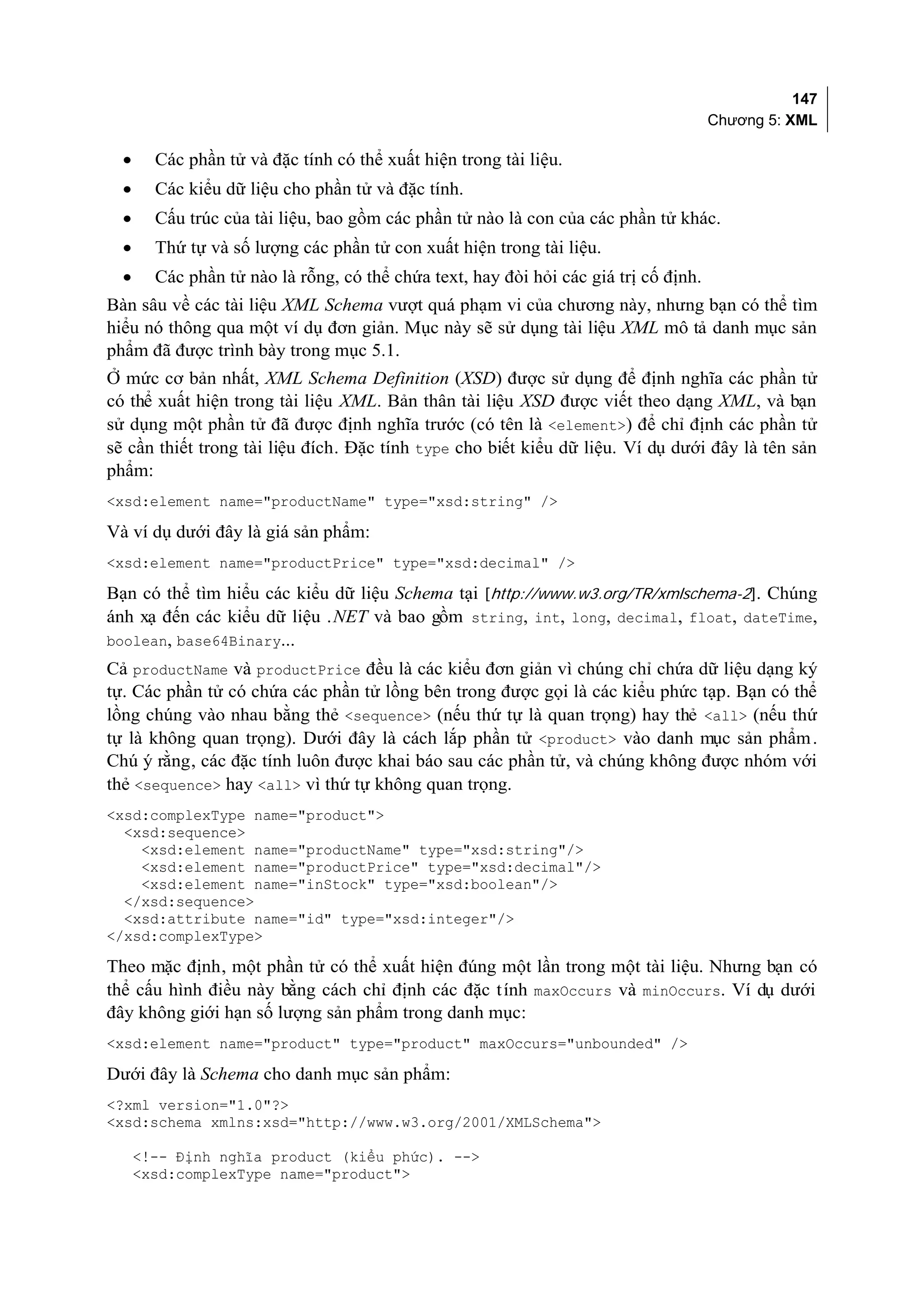 147
                                                                                      Chương 5: XML

  •     Các phần tử và đặc tính có thể xuất hiện trong tài liệu.
  •     Các kiểu dữ liệu cho phần tử và đặc tính.
  •     Cấu trúc của tài liệu, bao gồm các phần tử nào là con của các phần tử khác.
  •     Thứ tự và số lượng các phần tử con xuất hiện trong tài liệu.
  •     Các phần tử nào là rỗng, có thể chứa text, hay đòi hỏi các giá trị cố định.
Bàn sâu về các tài liệu XML Schema vượt quá phạm vi của chương này, nhưng bạn có thể tìm
hiểu nó thông qua một ví dụ đơn giản. Mục này sẽ sử dụng tài liệu XML mô tả danh mục sản
phẩm đã được trình bày trong mục 5.1.
Ở mức cơ bản nhất, XML Schema Definition (XSD) được sử dụng để định nghĩa các phần tử
có thể xuất hiện trong tài liệu XML. Bản thân tài liệu XSD được viết theo dạng XML, và bạn
sử dụng một phần tử đã được định nghĩa trước (có tên là <element>) để chỉ định các phần tử
sẽ cần thiết trong tài liệu đích. Đặc tính type cho biết kiểu dữ liệu. Ví dụ dưới đây là tên sản
phẩm:
<xsd:element name="productName" type="xsd:string" />

Và ví dụ dưới đây là giá sản phẩm:
<xsd:element name="productPrice" type="xsd:decimal" />

Bạn có thể tìm hiểu các kiểu dữ liệu Schema tại [http://www.w3.org/TR/xmlschema-2]. Chúng
ánh xạ đến các kiểu dữ liệu .NET và bao gồm string, int, long, decimal, float, dateTime,
boolean, base64Binary...
Cả productName và productPrice đều là các kiểu đơn giản vì chúng chỉ chứa dữ liệu dạng ký
tự. Các phần tử có chứa các phần tử lồng bên trong được gọi là các kiểu phức tạp. Bạn có thể
lồng chúng vào nhau bằng thẻ <sequence> (nếu thứ tự là quan trọng) hay thẻ <all> (nếu thứ
tự là không quan trọng). Dưới đây là cách lắp phần tử <product> vào danh mục sản phẩm .
Chú ý rằng, các đặc tính luôn được khai báo sau các phần tử, và chúng không được nhóm với
thẻ <sequence> hay <all> vì thứ tự không quan trọng.
<xsd:complexType name="product">
  <xsd:sequence>
    <xsd:element name="productName" type="xsd:string"/>
    <xsd:element name="productPrice" type="xsd:decimal"/>
    <xsd:element name="inStock" type="xsd:boolean"/>
  </xsd:sequence>
  <xsd:attribute name="id" type="xsd:integer"/>
</xsd:complexType>

Theo mặc định, một phần tử có thể xuất hiện đúng một lần trong một tài liệu. Nhưng bạn có
thể cấu hình điều này bằng cách chỉ định các đặc t ính maxOccurs và minOccurs. Ví dụ dưới
đây không giới hạn số lượng sản phẩm trong danh mục:
<xsd:element name="product" type="product" maxOccurs="unbounded" />

Dưới đây là Schema cho danh mục sản phẩm:
<?xml version="1.0"?>
<xsd:schema xmlns:xsd="http://www.w3.org/2001/XMLSchema">

      <!-- Định nghĩa product (kiểu phức). -->
      <xsd:complexType name="product">
 