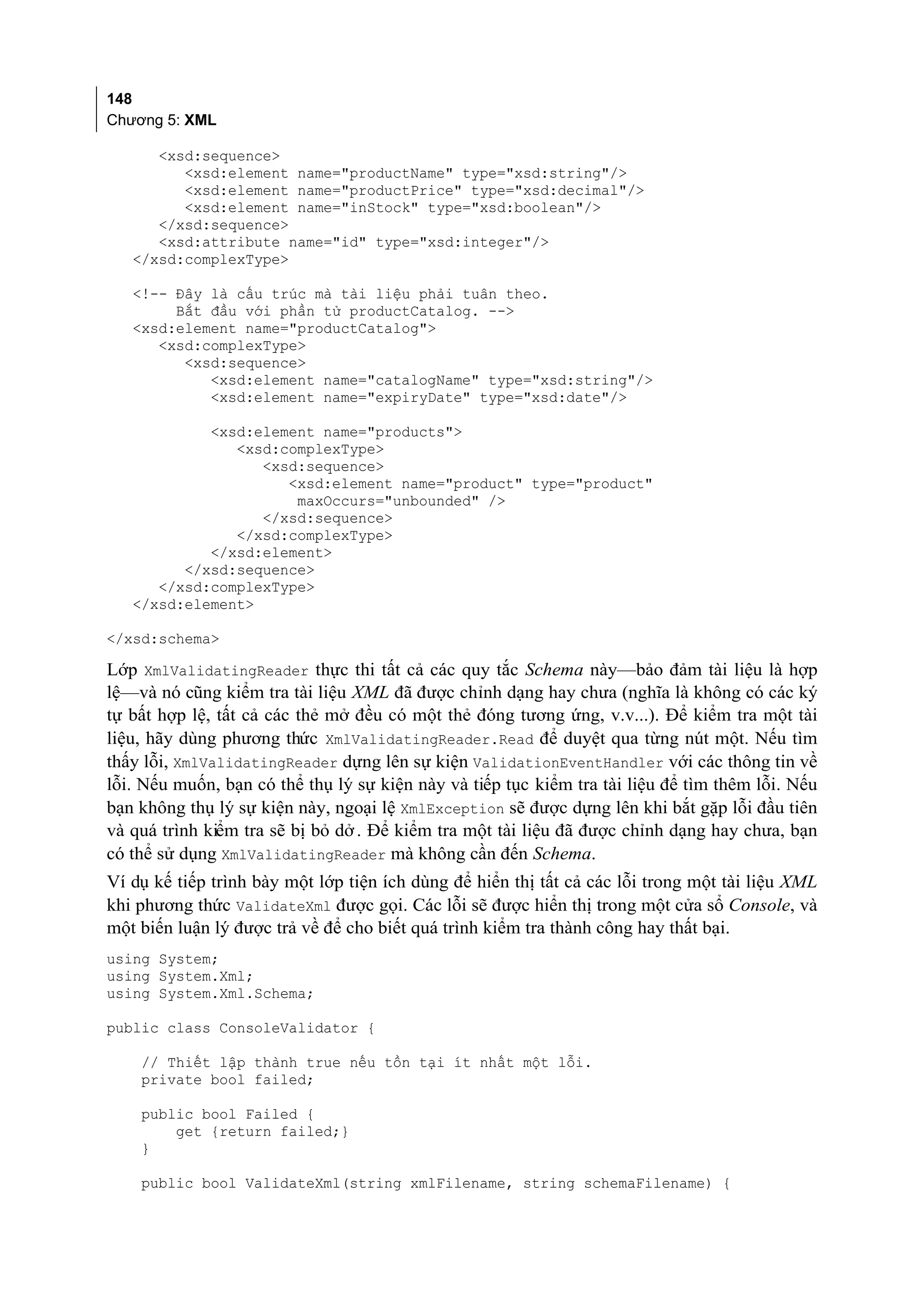148
Chương 5: XML

      <xsd:sequence>
         <xsd:element name="productName" type="xsd:string"/>
         <xsd:element name="productPrice" type="xsd:decimal"/>
         <xsd:element name="inStock" type="xsd:boolean"/>
      </xsd:sequence>
      <xsd:attribute name="id" type="xsd:integer"/>
   </xsd:complexType>

   <!-- Đây là cấu trúc mà tài liệu phải tuân theo.
        Bắt đầu với phần tử productCatalog. -->
   <xsd:element name="productCatalog">
      <xsd:complexType>
         <xsd:sequence>
            <xsd:element name="catalogName" type="xsd:string"/>
            <xsd:element name="expiryDate" type="xsd:date"/>

            <xsd:element name="products">
               <xsd:complexType>
                  <xsd:sequence>
                     <xsd:element name="product" type="product"
                      maxOccurs="unbounded" />
                  </xsd:sequence>
               </xsd:complexType>
            </xsd:element>
         </xsd:sequence>
      </xsd:complexType>
   </xsd:element>

</xsd:schema>

Lớp XmlValidatingReader thực thi tất cả các quy tắc Schema này—bảo đảm tài liệu là hợp
lệ—và nó cũng kiểm tra tài liệu XML đã được chỉnh dạng hay chưa (nghĩa là không có các ký
tự bất hợp lệ, tất cả các thẻ mở đều có một thẻ đóng tương ứng, v.v...). Để kiểm tra một tài
liệu, hãy dùng phương thức XmlValidatingReader.Read để duyệt qua từng nút một. Nếu tìm
thấy lỗi, XmlValidatingReader dựng lên sự kiện ValidationEventHandler với các thông tin về
lỗi. Nếu muốn, bạn có thể thụ lý sự kiện này và tiếp tục kiểm tra tài liệu để tìm thêm lỗi. Nếu
bạn không thụ lý sự kiện này, ngoại lệ XmlException sẽ được dựng lên khi bắt gặp lỗi đầu tiên
và quá trình kiểm tra sẽ bị bỏ dở . Để kiểm tra một tài liệu đã được chỉnh dạng hay chưa, bạn
có thể sử dụng XmlValidatingReader mà không cần đến Schema.
Ví dụ kế tiếp trình bày một lớp tiện ích dùng để hiển thị tất cả các lỗi trong một tài liệu XML
khi phương thức ValidateXml được gọi. Các lỗi sẽ được hiển thị trong một cửa sổ Console, và
một biến luận lý được trả về để cho biết quá trình kiểm tra thành công hay thất bại.
using System;
using System.Xml;
using System.Xml.Schema;

public class ConsoleValidator {

    // Thiết lập thành true nếu tồn tại ít nhất một lỗi.
    private bool failed;

    public bool Failed {
        get {return failed;}
    }

    public bool ValidateXml(string xmlFilename, string schemaFilename) {
 