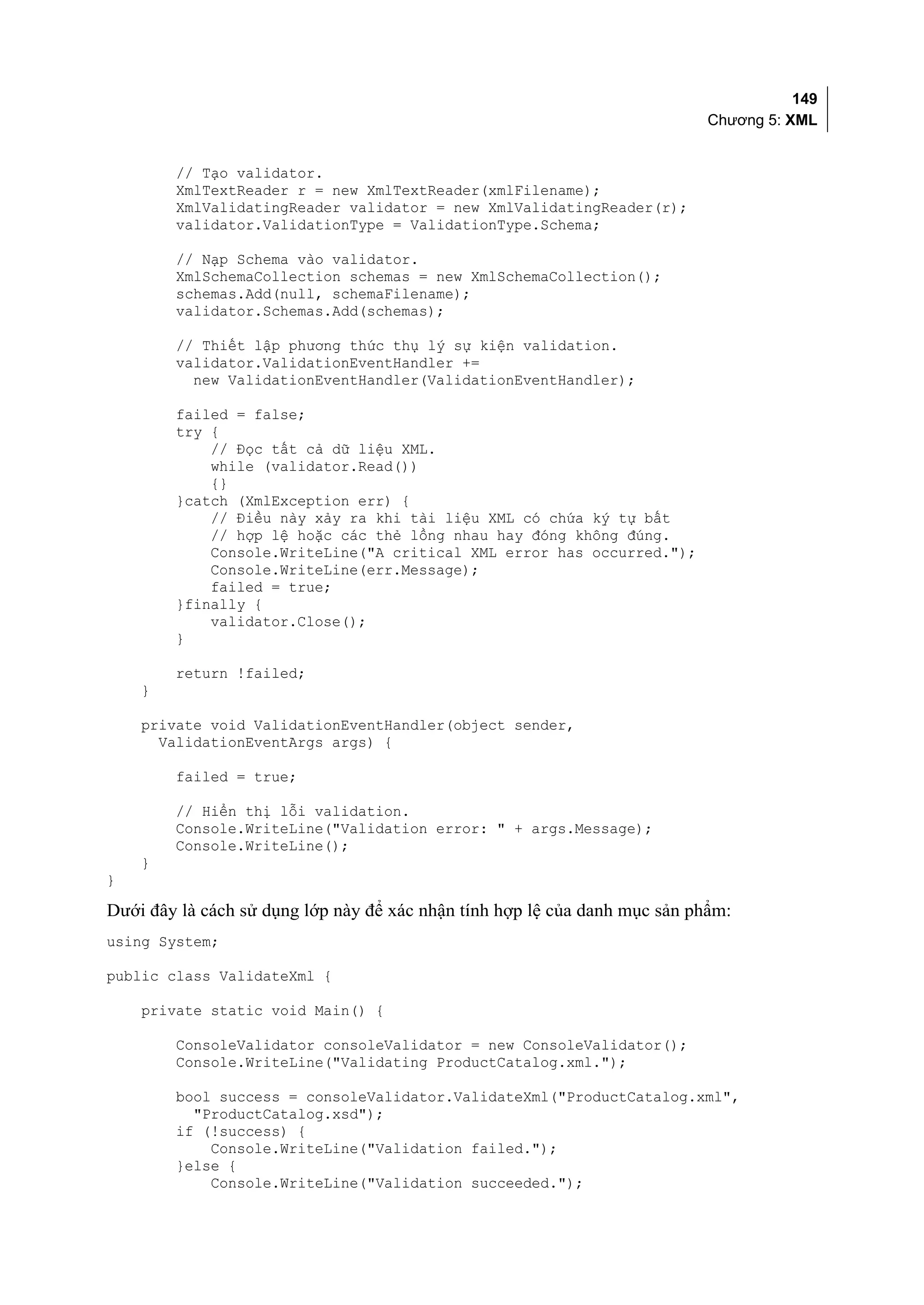 149
                                                                            Chương 5: XML


        // Tạo validator.
        XmlTextReader r = new XmlTextReader(xmlFilename);
        XmlValidatingReader validator = new XmlValidatingReader(r);
        validator.ValidationType = ValidationType.Schema;

        // Nạp Schema vào validator.
        XmlSchemaCollection schemas = new XmlSchemaCollection();
        schemas.Add(null, schemaFilename);
        validator.Schemas.Add(schemas);

        // Thiết lập phương thức thụ lý sự kiện validation.
        validator.ValidationEventHandler +=
          new ValidationEventHandler(ValidationEventHandler);

        failed = false;
        try {
            // Đọc tất cả dữ liệu XML.
            while (validator.Read())
            {}
        }catch (XmlException err) {
            // Điều này xảy ra khi tài liệu XML có chứa ký tự bất
            // hợp lệ hoặc các thẻ lồng nhau hay đóng không đúng.
            Console.WriteLine("A critical XML error has occurred.");
            Console.WriteLine(err.Message);
            failed = true;
        }finally {
            validator.Close();
        }

        return !failed;
    }

    private void ValidationEventHandler(object sender,
      ValidationEventArgs args) {

        failed = true;

        // Hiển thị lỗi validation.
        Console.WriteLine("Validation error: " + args.Message);
        Console.WriteLine();
    }
}

Dưới đây là cách sử dụng lớp này để xác nhận tính hợp lệ của danh mục sản phẩm:
using System;

public class ValidateXml {

    private static void Main() {

        ConsoleValidator consoleValidator = new ConsoleValidator();
        Console.WriteLine("Validating ProductCatalog.xml.");

        bool success = consoleValidator.ValidateXml("ProductCatalog.xml",
          "ProductCatalog.xsd");
        if (!success) {
            Console.WriteLine("Validation failed.");
        }else {
            Console.WriteLine("Validation succeeded.");
 