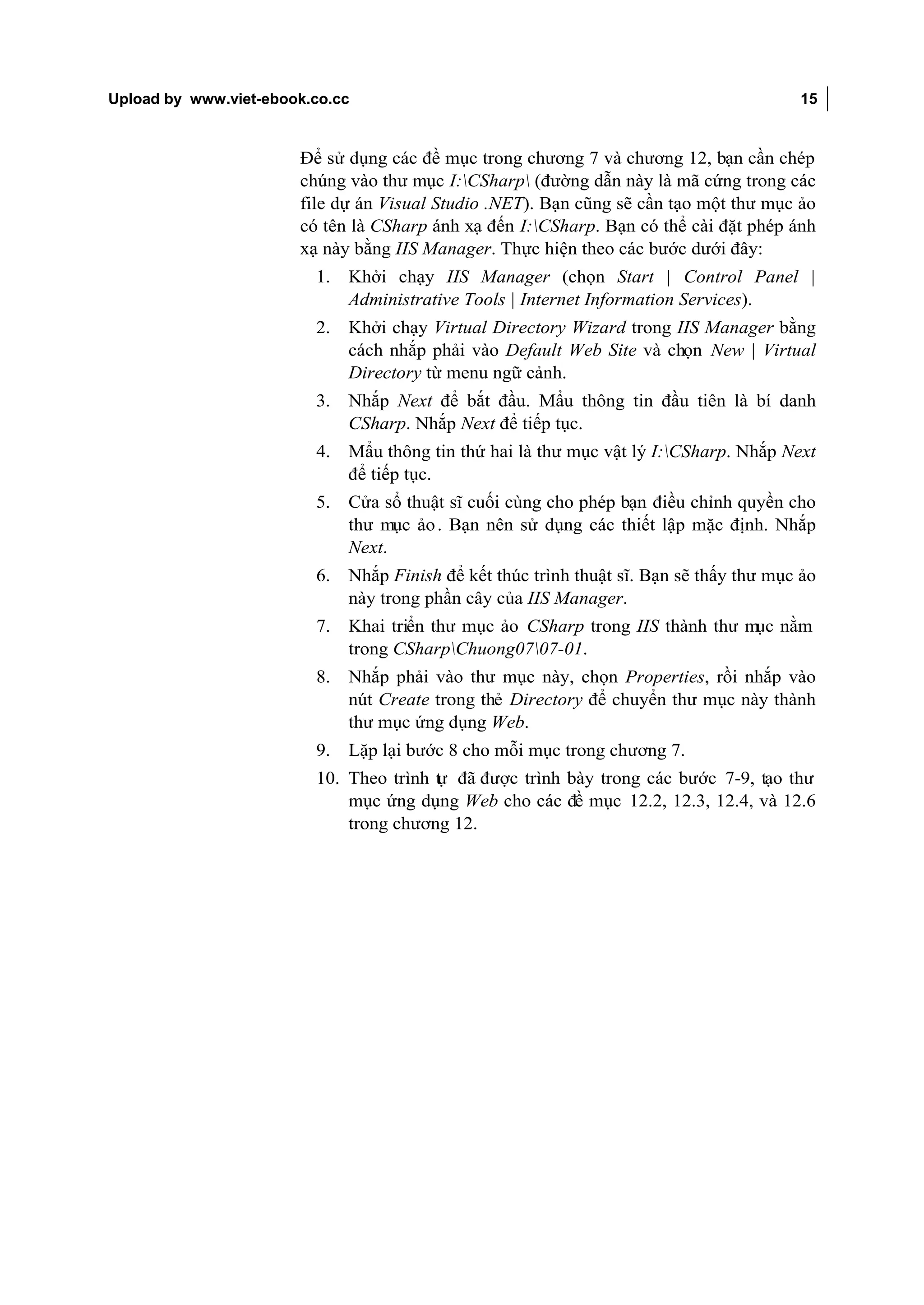 Upload by www.viet-ebook.co.cc                                                           15


                       Để sử dụng các đề mục trong chương 7 và chương 12, bạn cần chép
                       chúng vào thư mục I:CSharp (đường dẫn này là mã cứng trong các
                       file dự án Visual Studio .NET). Bạn cũng sẽ cần tạo một thư mục ảo
                       có tên là CSharp ánh xạ đến I:CSharp. Bạn có thể cài đặt phép ánh
                       xạ này bằng IIS Manager. Thực hiện theo các bước dưới đây:
                         1.   Khởi chạy IIS Manager (chọn Start | Control Panel |
                              Administrative Tools | Internet Information Services).
                         2.   Khởi chạy Virtual Directory Wizard trong IIS Manager bằng
                              cách nhắp phải vào Default Web Site và chọn New | Virtual
                              Directory từ menu ngữ cảnh.
                         3.   Nhắp Next để bắt đầu. Mẩu thông tin đầu tiên là bí danh
                              CSharp. Nhắp Next để tiếp tục.
                         4.   Mẩu thông tin thứ hai là thư mục vật lý I:CSharp. Nhắp Next
                              để tiếp tục.
                         5.   Cửa sổ thuật sĩ cuối cùng cho phép bạn điều chỉnh quyền cho
                              thư mục ảo . Bạn nên sử dụng các thiết lập mặc định. Nhắp
                              Next.
                         6.   Nhắp Finish để kết thúc trình thuật sĩ. Bạn sẽ thấy thư mục ảo
                              này trong phần cây của IIS Manager.
                         7.   Khai triển thư mục ảo CSharp trong IIS thành thư mục nằm
                              trong CSharpChuong0707-01.
                         8.   Nhắp phải vào thư mục này, chọn Properties, rồi nhắp vào
                              nút Create trong thẻ Directory để chuyển thư mục này thành
                              thư mục ứng dụng Web.
                         9.   Lặp lại bước 8 cho mỗi mục trong chương 7.
                         10. Theo trình t đã được trình bày trong các bước 7-9, tạo thư
                                        ự
                             mục ứng dụng Web cho các đề mục 12.2, 12.3, 12.4, và 12.6
                             trong chương 12.
 