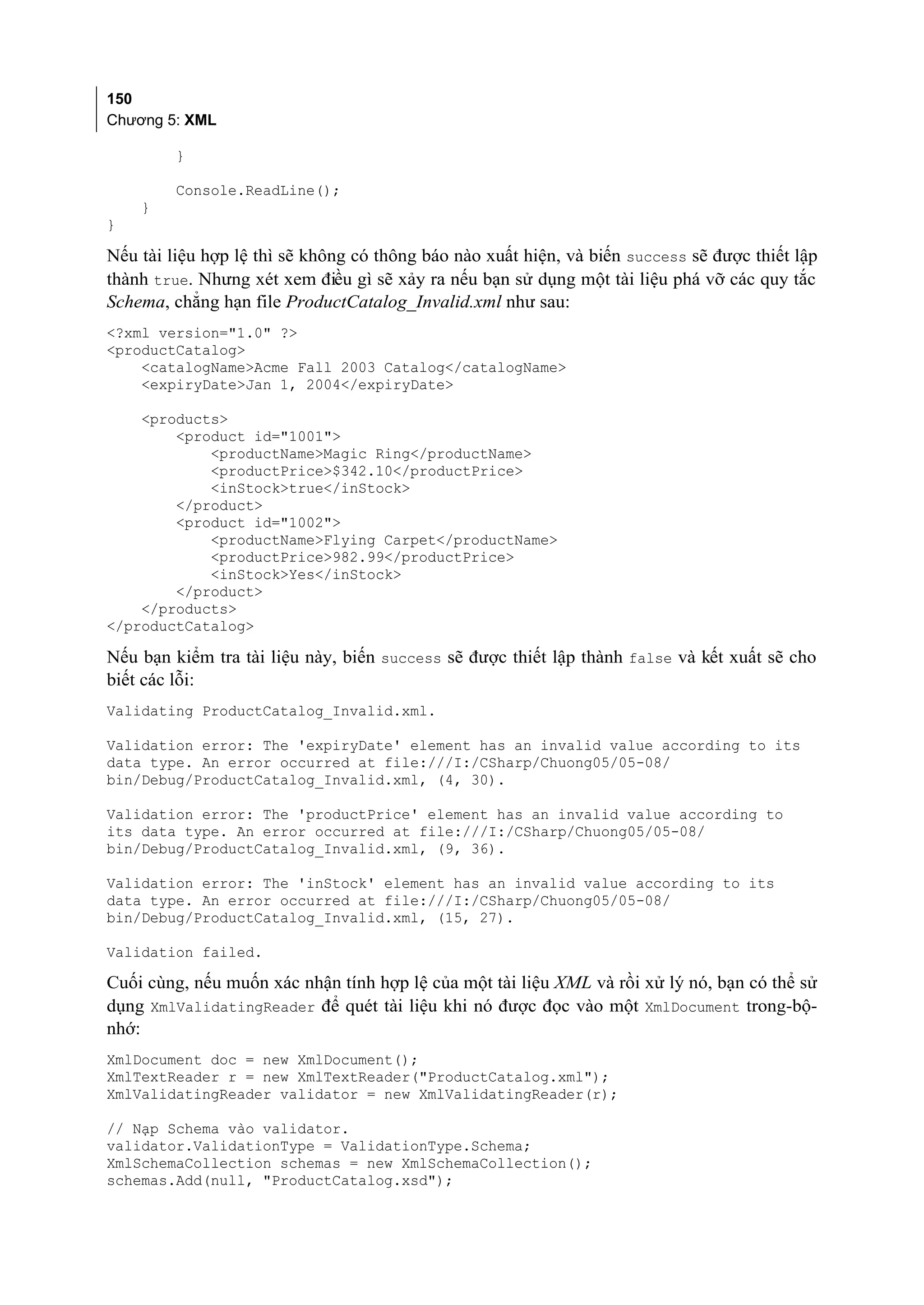 150
Chương 5: XML

         }

         Console.ReadLine();
    }
}

Nếu tài liệu hợp lệ thì sẽ không có thông báo nào xuất hiện, và biến success sẽ được thiết lập
thành true. Nhưng xét xem điều gì sẽ xảy ra nếu bạn sử dụng một tài liệu phá vỡ các quy tắc
Schema, chẳng hạn file ProductCatalog_Invalid.xml như sau:
<?xml version="1.0" ?>
<productCatalog>
    <catalogName>Acme Fall 2003 Catalog</catalogName>
    <expiryDate>Jan 1, 2004</expiryDate>

    <products>
        <product id="1001">
            <productName>Magic Ring</productName>
            <productPrice>$342.10</productPrice>
            <inStock>true</inStock>
        </product>
        <product id="1002">
            <productName>Flying Carpet</productName>
            <productPrice>982.99</productPrice>
            <inStock>Yes</inStock>
        </product>
    </products>
</productCatalog>

Nếu bạn kiểm tra tài liệu này, biến success sẽ được thiết lập thành false và kết xuất sẽ cho
biết các lỗi:
Validating ProductCatalog_Invalid.xml.

Validation error: The 'expiryDate' element has an invalid value according to its
data type. An error occurred at file:///I:/CSharp/Chuong05/05-08/
bin/Debug/ProductCatalog_Invalid.xml, (4, 30).

Validation error: The 'productPrice' element has an invalid value according to
its data type. An error occurred at file:///I:/CSharp/Chuong05/05-08/
bin/Debug/ProductCatalog_Invalid.xml, (9, 36).

Validation error: The 'inStock' element has an invalid value according to its
data type. An error occurred at file:///I:/CSharp/Chuong05/05-08/
bin/Debug/ProductCatalog_Invalid.xml, (15, 27).

Validation failed.

Cuối cùng, nếu muốn xác nhận tính hợp lệ của một tài liệu XML và rồi xử lý nó, bạn có thể sử
dụng XmlValidatingReader để quét tài liệu khi nó được đọc vào một XmlDocument trong-bộ-
nhớ:
XmlDocument doc = new XmlDocument();
XmlTextReader r = new XmlTextReader("ProductCatalog.xml");
XmlValidatingReader validator = new XmlValidatingReader(r);

// Nạp Schema vào validator.
validator.ValidationType = ValidationType.Schema;
XmlSchemaCollection schemas = new XmlSchemaCollection();
schemas.Add(null, "ProductCatalog.xsd");
 
