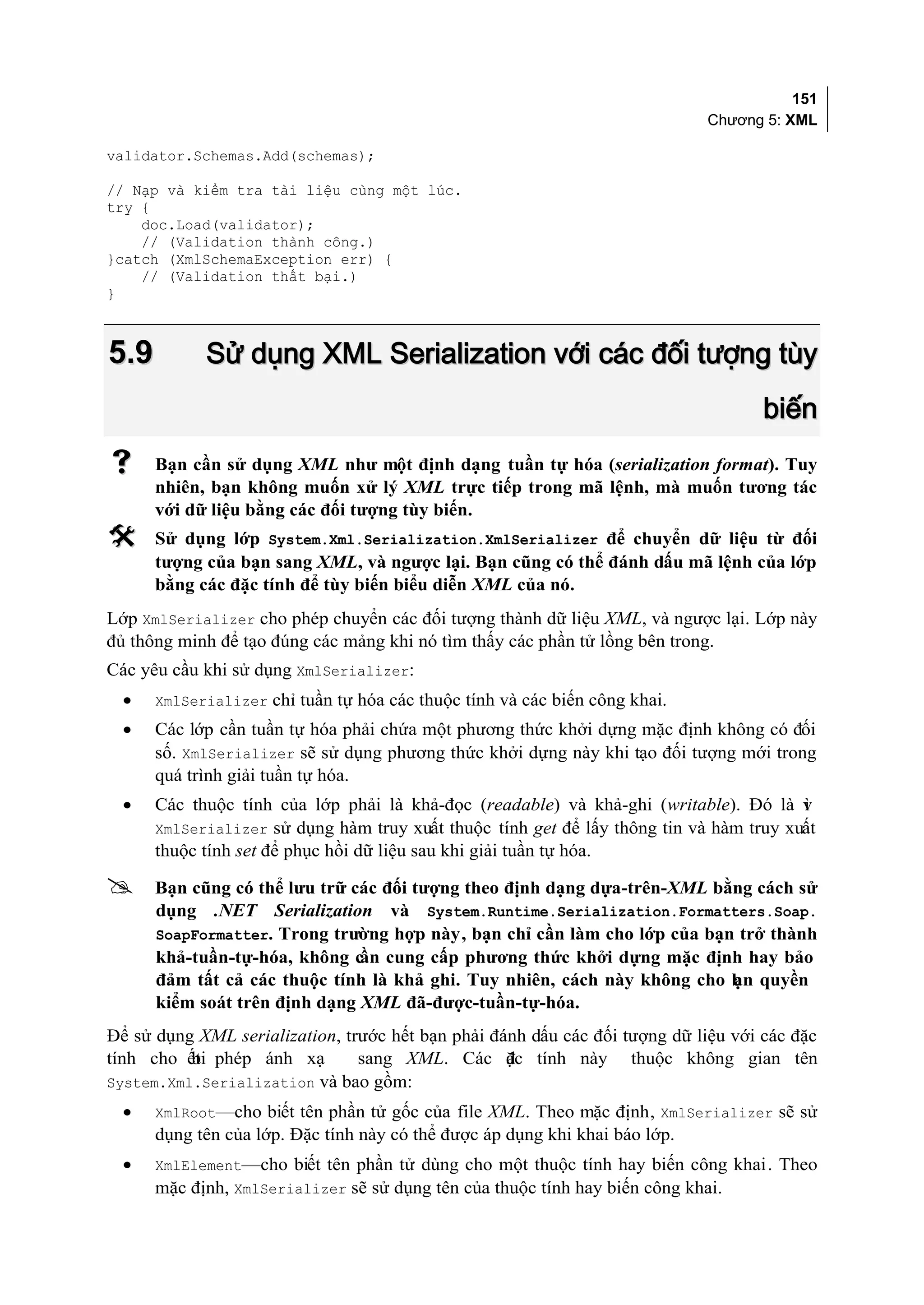 151
                                                                             Chương 5: XML

validator.Schemas.Add(schemas);

// Nạp và kiểm tra tài liệu cùng một lúc.
try {
    doc.Load(validator);
    // (Validation thành công.)
}catch (XmlSchemaException err) {
    // (Validation thất bại.)
}



5.9         Sử dụng XML Serialization với các đối tượng tùy
                                                                                    biến
     Bạn cần sử dụng XML như một định dạng tuần tự hóa (serialization format). Tuy
      nhiên, bạn không muốn xử lý XML trực tiếp trong mã lệnh, mà muốn tương tác
      với dữ liệu bằng các đối tượng tùy biến.
     Sử dụng lớp System.Xml.Serialization.XmlSerializer để chuyển dữ liệu từ đối
      tượng của bạn sang XML, và ngược lại. Bạn cũng có thể đánh dấu mã lệnh của lớp
      bằng các đặc tính để tùy biến biểu diễn XML của nó.
Lớp XmlSerializer cho phép chuyển các đối tượng thành dữ liệu XML, và ngược lại. Lớp này
đủ thông minh để tạo đúng các mảng khi nó tìm thấy các phần tử lồng bên trong.
Các yêu cầu khi sử dụng XmlSerializer:
  •   XmlSerializer chỉ tuần tự hóa các thuộc tính và các biến công khai.
  •   Các lớp cần tuần tự hóa phải chứa một phương thức khởi dựng mặc định không có đối
      số. XmlSerializer sẽ sử dụng phương thức khởi dựng này khi tạo đối tượng mới trong
      quá trình giải tuần tự hóa.
  •   Các thuộc tính của lớp phải là khả-đọc (readable) và khả-ghi (writable). Đó là v  ì
      XmlSerializer sử dụng hàm truy xuất thuộc tính get để lấy thông tin và hàm truy xuất
      thuộc tính set để phục hồi dữ liệu sau khi giải tuần tự hóa.

     Bạn cũng có thể lưu trữ các đối tượng theo định dạng dựa-trên-XML bằng cách sử
      dụng .NET Serialization và System.Runtime.Serialization.Formatters.Soap.
      SoapFormatter. Trong trường hợp này, bạn chỉ cần làm cho lớp của bạn trở thành
      khả-tuần-tự-hóa, không c cung cấp phương thức khởi dựng mặc định hay bảo
                               ần
      đảm tất cả các thuộc tính là khả ghi. Tuy nhiên, cách này không cho b n quyền
                                                                          ạ
      kiểm soát trên định dạng XML đã-được-tuần-tự-hóa.
Để sử dụng XML serialization, trước hết bạn phải đánh dấu các đối tượng dữ liệu với các đặc
tính cho ết phép ánh xạ
          bi                    sang XML. Các ặc tính này thuộc không gian tên
                                                   đ
System.Xml.Serialization và bao gồm:
  •   XmlRoot—cho biết tên phần tử gốc của file XML. Theo mặc định, XmlSerializer sẽ sử
      dụng tên của lớp. Đặc tính này có thể được áp dụng khi khai báo lớp.
  •   XmlElement—cho biết tên phần tử dùng cho một thuộc tính hay biến công khai. Theo
      mặc định, XmlSerializer sẽ sử dụng tên của thuộc tính hay biến công khai.
 