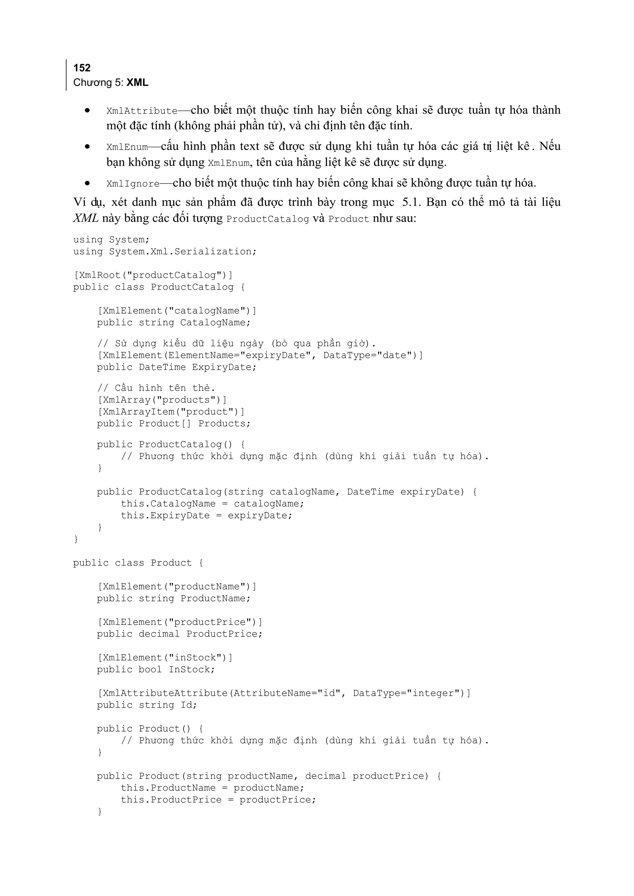 152
Chương 5: XML

    •    XmlAttribute—cho biết một thuộc tính hay biến công khai sẽ được tuần tự hóa thành
         một đặc tính (không phải phần tử), và chỉ định tên đặc tính.
    •    XmlEnum—cấu hình phần text sẽ được sử dụng khi tuần tự hóa các giá trị liệt kê . Nếu
         bạn không sử dụng XmlEnum, tên của hằng liệt kê sẽ được sử dụng.
    •    XmlIgnore—cho biết một thuộc tính hay biến công khai sẽ không được tuần tự hóa.
Ví dụ, xét danh m sản phẩm đã được trình bày trong mục 5.1. Bạn có thể mô tả tài liệu
                 ục
XML này bằng các đối tượng ProductCatalog và Product như sau:
using System;
using System.Xml.Serialization;

[XmlRoot("productCatalog")]
public class ProductCatalog {

        [XmlElement("catalogName")]
        public string CatalogName;
        // Sử dụng kiểu dữ liệu ngày (bỏ qua phần giờ).
        [XmlElement(ElementName="expiryDate", DataType="date")]
        public DateTime ExpiryDate;
        // Cấu hình tên thẻ.
        [XmlArray("products")]
        [XmlArrayItem("product")]
        public Product[] Products;
        public ProductCatalog() {
            // Phương thức khởi dựng mặc định (dùng khi giải tuần tự hóa).
        }

        public ProductCatalog(string catalogName, DateTime expiryDate) {
            this.CatalogName = catalogName;
            this.ExpiryDate = expiryDate;
        }
}

public class Product {

        [XmlElement("productName")]
        public string ProductName;

        [XmlElement("productPrice")]
        public decimal ProductPrice;

        [XmlElement("inStock")]
        public bool InStock;

        [XmlAttributeAttribute(AttributeName="id", DataType="integer")]
        public string Id;

        public Product() {
            // Phương thức khởi dựng mặc định (dùng khi giải tuần tự hóa).
        }

        public Product(string productName, decimal productPrice) {
            this.ProductName = productName;
            this.ProductPrice = productPrice;
        }
 