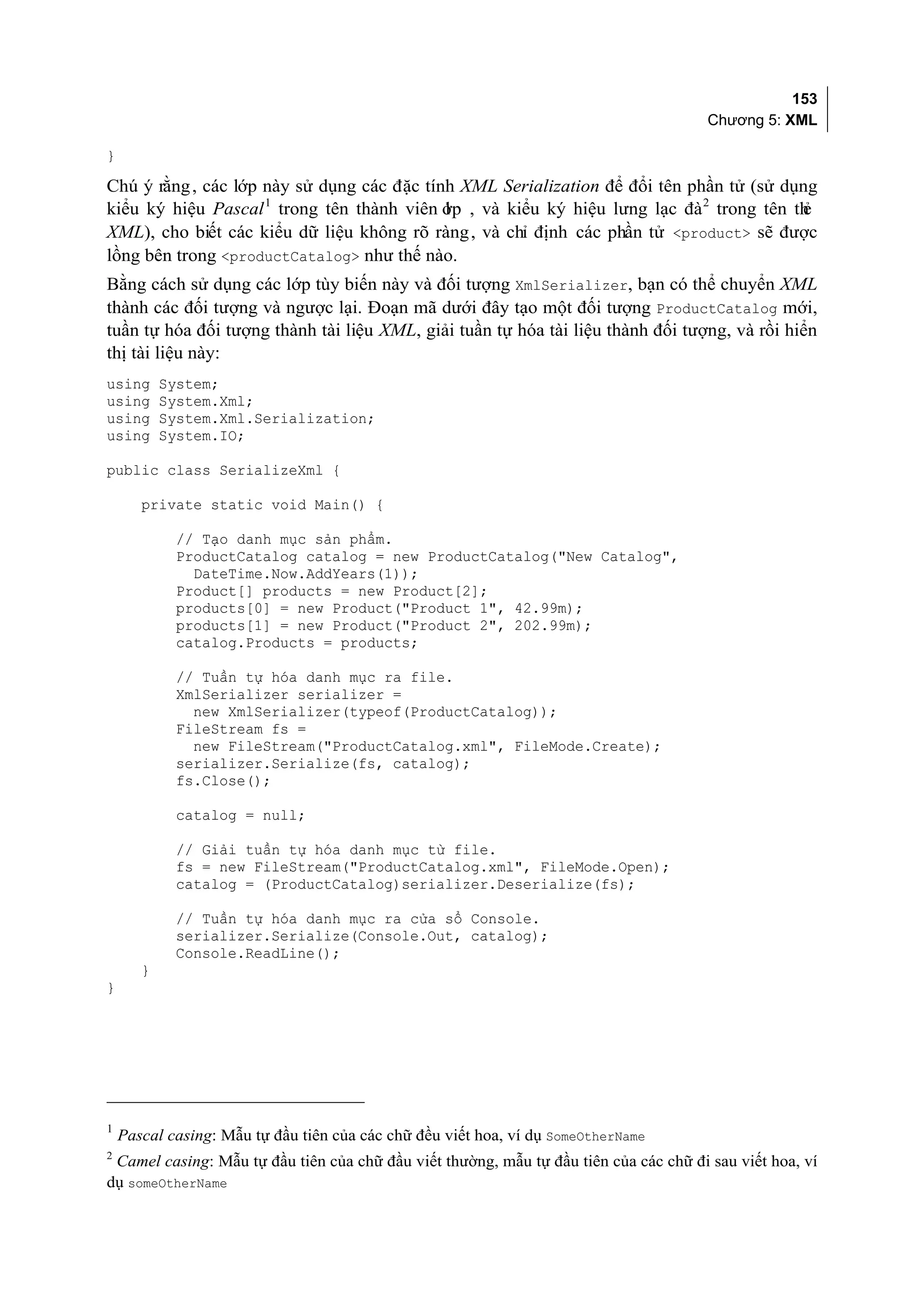 153
                                                                                       Chương 5: XML

}

Chú ý rằng , các lớp này sử dụng các đặc tính XML Serialization để đổi tên phần tử (sử dụng
kiểu ký hiệu Pascal 1 trong tên thành viên ớp , và kiểu ký hiệu lưng lạc đà 2 trong tên th
                                            l                                            ẻ
XML), cho biết các kiểu dữ liệu không rõ ràng , và chỉ định các phần tử <product> sẽ được
lồng bên trong <productCatalog> như thế nào.
Bằng cách sử dụng các lớp tùy biến này và đối tượng XmlSerializer, bạn có thể chuyển XML
thành các đối tượng và ngược lại. Đoạn mã dưới đây tạo một đối tượng ProductCatalog mới,
tuần tự hóa đối tượng thành tài liệu XML, giải tuần tự hóa tài liệu thành đối tượng, và rồi hiển
thị tài liệu này:
using      System;
using      System.Xml;
using      System.Xml.Serialization;
using      System.IO;

public class SerializeXml {

       private static void Main() {

            // Tạo danh mục sản phẩm.
            ProductCatalog catalog = new ProductCatalog("New Catalog",
              DateTime.Now.AddYears(1));
            Product[] products = new Product[2];
            products[0] = new Product("Product 1", 42.99m);
            products[1] = new Product("Product 2", 202.99m);
            catalog.Products = products;

            // Tuần tự hóa danh mục ra file.
            XmlSerializer serializer =
              new XmlSerializer(typeof(ProductCatalog));
            FileStream fs =
              new FileStream("ProductCatalog.xml", FileMode.Create);
            serializer.Serialize(fs, catalog);
            fs.Close();

            catalog = null;

            // Giải tuần tự hóa danh mục từ file.
            fs = new FileStream("ProductCatalog.xml", FileMode.Open);
            catalog = (ProductCatalog)serializer.Deserialize(fs);

            // Tuần tự hóa danh mục ra cửa sổ Console.
            serializer.Serialize(Console.Out, catalog);
            Console.ReadLine();
       }
}




    Pascal casing: Mẫu tự đầu tiên của các chữ đều viết hoa, ví dụ SomeOtherName
1

2
 Camel casing: Mẫu tự đầu tiên của chữ đầu viết thường, mẫu tự đầu tiên của các chữ đi sau viết hoa, ví
dụ someOtherName
 