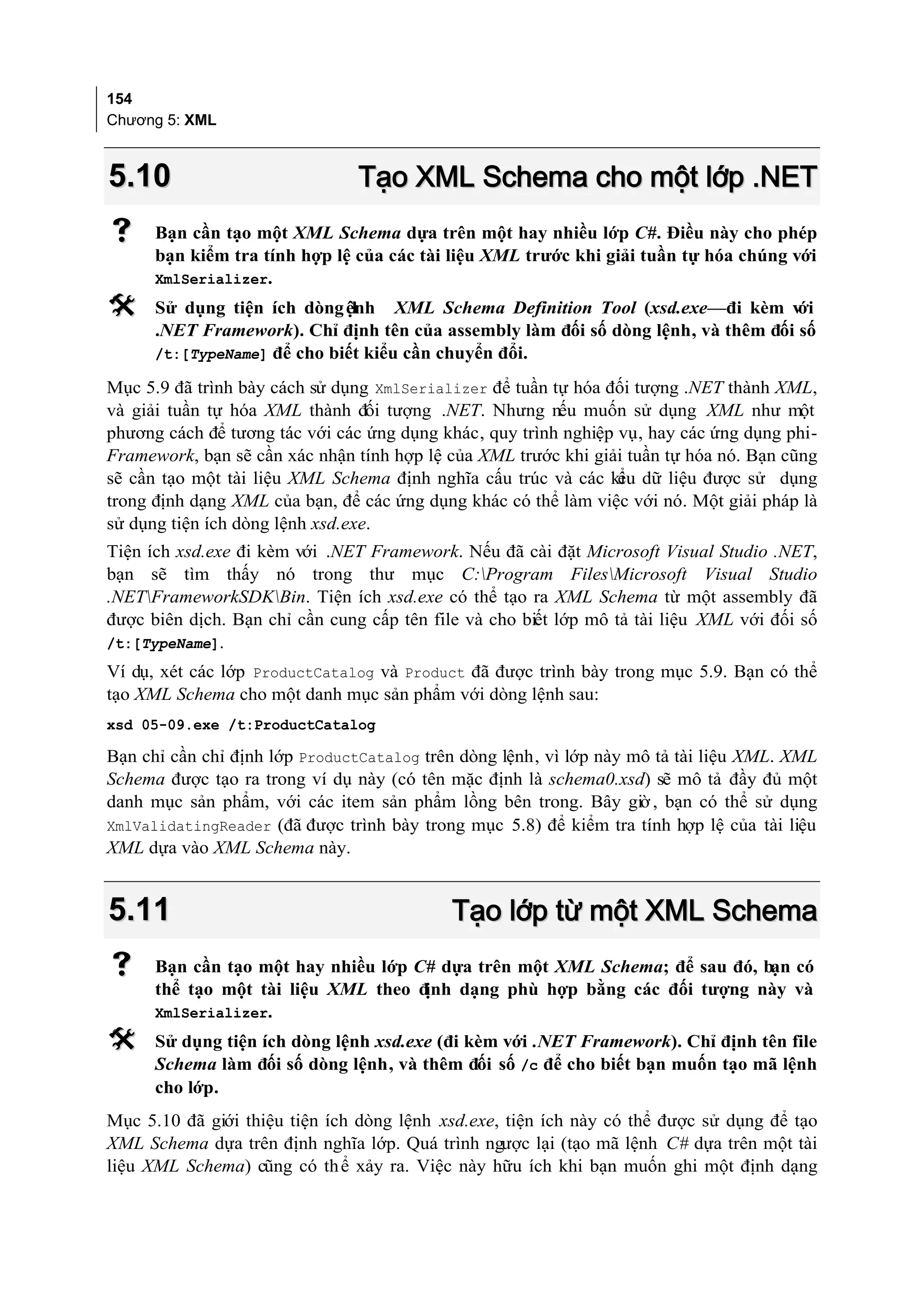 154
Chương 5: XML



5.10                            Tạo XML Schema cho một lớp .NET
     Bạn cần tạo một XML Schema dựa trên một hay nhiều lớp C#. Điều này cho phép
      bạn kiểm tra tính hợp lệ của các tài liệu XML trước khi giải tuần tự hóa chúng với
      XmlSerializer.
     Sử dụng tiện ích dòng ệnh XML Schema Definition Tool (xsd.exe—đi kèm v
                              l                                                    ới
      .NET Framework). Chỉ định tên của assembly làm đối số dòng lệnh, và thêm đối số
      /t:[TypeName] để cho biết kiểu cần chuyển đổi.

Mục 5.9 đã trình bày cách sử dụng XmlSerializer để tuần tự hóa đối tượng .NET thành XML,
và giải tuần tự hóa XML thành đối tượng .NET. Nhưng nếu muốn sử dụng XML như một
phương cách để tương tác với các ứng dụng khác, quy trình nghiệp vụ, hay các ứng dụng phi-
Framework, bạn sẽ cần xác nhận tính hợp lệ của XML trước khi giải tuần tự hóa nó. Bạn cũng
sẽ cần tạo một tài liệu XML Schema định nghĩa cấu trúc và các ki dữ liệu được sử dụng
                                                                 ểu
trong định dạng XML của bạn, để các ứng dụng khác có thể làm việc với nó. Một giải pháp là
sử dụng tiện ích dòng lệnh xsd.exe.
Tiện ích xsd.exe đi kèm với .NET Framework. Nếu đã cài đặt Microsoft Visual Studio .NET,
bạn sẽ tìm thấy nó trong thư mục C:Program FilesMicrosoft Visual Studio
.NETFrameworkSDKBin. Tiện ích xsd.exe có thể tạo ra XML Schema từ một assembly đã
được biên dịch. Bạn chỉ cần cung cấp tên file và cho biết lớp mô tả tài liệu XML với đối số
/t:[TypeName].
Ví dụ, xét các lớp ProductCatalog và Product đã được trình bày trong mục 5.9. Bạn có thể
tạo XML Schema cho một danh mục sản phẩm với dòng lệnh sau:
xsd 05-09.exe /t:ProductCatalog

Bạn chỉ cần chỉ định lớp ProductCatalog trên dòng lệnh, vì lớp này mô tả tài liệu XML. XML
Schema được tạo ra trong ví dụ này (có tên mặc định là schema0.xsd) sẽ mô tả đầy đủ một
danh mục sản phẩm, với các item sản phẩm lồng bên trong. Bây giờ , bạn có thể sử dụng
XmlValidatingReader (đã được trình bày trong mục 5.8) để kiểm tra tính hợp lệ của tài liệu
XML dựa vào XML Schema này.


5.11                                        Tạo lớp từ một XML Schema
     Bạn cần tạo một hay nhiều lớp C# dựa trên một XML Schema; để sau đó, bạn có
      thể tạo một tài liệu XML theo định dạng phù hợp bằng các đối tượng này và
      XmlSerializer.
     Sử dụng tiện ích dòng lệnh xsd.exe (đi kèm với .NET Framework). Chỉ định tên file
      Schema làm đối số dòng lệnh, và thêm đối số /c để cho biết bạn muốn tạo mã lệnh
      cho lớp.
Mục 5.10 đã giới thiệu tiện ích dòng lệnh xsd.exe, tiện ích này có thể được sử dụng để tạo
XML Schema dựa trên định nghĩa lớp. Quá trình ngược lại (tạo mã lệnh C# dựa trên một tài
liệu XML Schema) cũng có th ể xảy ra. Việc này hữu ích khi bạn muốn ghi một định dạng
 