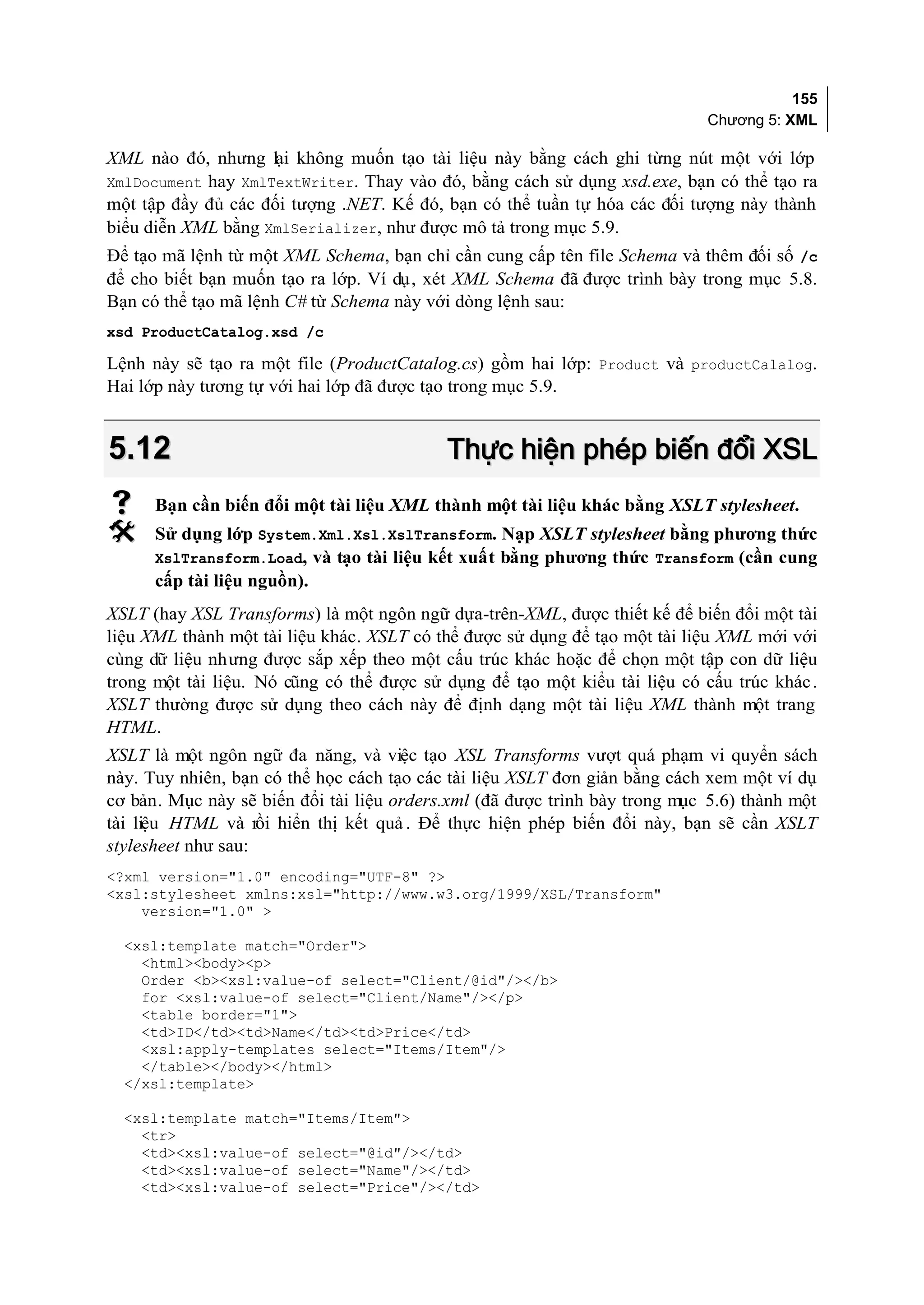 155
                                                                            Chương 5: XML

XML nào đó, nhưng lại không muốn tạo tài liệu này bằng cách ghi từng nút một với lớp
XmlDocument hay XmlTextWriter. Thay vào đó, bằng cách sử dụng xsd.exe, bạn có thể tạo ra
một tập đầy đủ các đối tượng .NET. Kế đó, bạn có thể tuần tự hóa các đối tượng này thành
biểu diễn XML bằng XmlSerializer, như được mô tả trong mục 5.9.
Để tạo mã lệnh từ một XML Schema, bạn chỉ cần cung cấp tên file Schema và thêm đối số /c
để cho biết bạn muốn tạo ra lớp. Ví dụ, xét XML Schema đã được trình bày trong mục 5.8.
Bạn có thể tạo mã lệnh C# từ Schema này với dòng lệnh sau:
xsd ProductCatalog.xsd /c

Lệnh này sẽ tạo ra một file (ProductCatalog.cs) gồm hai lớp: Product và productCalalog.
Hai lớp này tương tự với hai lớp đã được tạo trong mục 5.9.


5.12                                       Thực hiện phép biến đổi XSL
     Bạn cần biến đổi một tài liệu XML thành một tài liệu khác bằng XSLT stylesheet.
     Sử dụng lớp System.Xml.Xsl.XslTransform. Nạp XSLT stylesheet bằng phương thức
      XslTransform.Load, và tạo tài liệu kết xuất bằng phương thức Transform (cần cung
      cấp tài liệu nguồn).
XSLT (hay XSL Transforms) là một ngôn ngữ dựa-trên-XML, được thiết kế để biến đổi một tài
liệu XML thành một tài liệu khác. XSLT có thể được sử dụng để tạo một tài liệu XML mới với
cùng dữ liệu nhưng được sắp xếp theo một cấu trúc khác hoặc để chọn một tập con dữ liệu
trong một tài liệu. Nó cũng có thể được sử dụng để tạo một kiểu tài liệu có cấu trúc khác .
XSLT thường được sử dụng theo cách này để định dạng một tài liệu XML thành một trang
HTML.
XSLT là một ngôn ngữ đa năng, và việc tạo XSL Transforms vượt quá phạm vi quyển sách
này. Tuy nhiên, bạn có thể học cách tạo các tài liệu XSLT đơn giản bằng cách xem một ví dụ
cơ bản. Mục này sẽ biến đổi tài liệu orders.xml (đã được trình bày trong mục 5.6) thành một
tài liệu HTML và rồi hiển thị kết quả . Để thực hiện phép biến đổi này, bạn sẽ cần XSLT
stylesheet như sau:
<?xml version="1.0" encoding="UTF-8" ?>
<xsl:stylesheet xmlns:xsl="http://www.w3.org/1999/XSL/Transform"
    version="1.0" >

  <xsl:template match="Order">
    <html><body><p>
    Order <b><xsl:value-of select="Client/@id"/></b>
    for <xsl:value-of select="Client/Name"/></p>
    <table border="1">
    <td>ID</td><td>Name</td><td>Price</td>
    <xsl:apply-templates select="Items/Item"/>
    </table></body></html>
  </xsl:template>

  <xsl:template match="Items/Item">
    <tr>
    <td><xsl:value-of select="@id"/></td>
    <td><xsl:value-of select="Name"/></td>
    <td><xsl:value-of select="Price"/></td>
 
