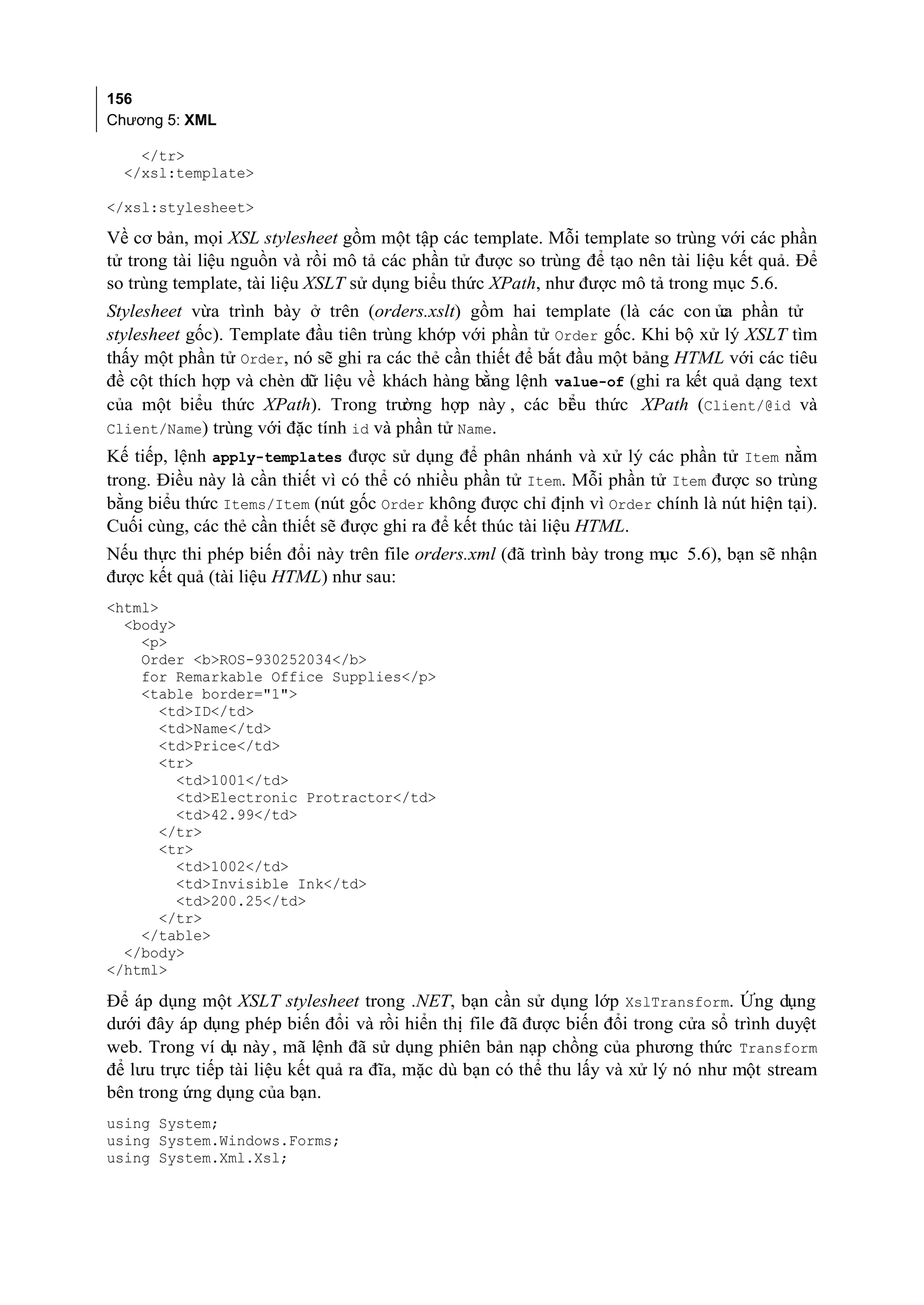156
Chương 5: XML

    </tr>
  </xsl:template>

</xsl:stylesheet>

Về cơ bản, mọi XSL stylesheet gồm một tập các template. Mỗi template so trùng với các phần
tử trong tài liệu nguồn và rồi mô tả các phần tử được so trùng để tạo nên tài liệu kết quả. Để
so trùng template, tài liệu XSLT sử dụng biểu thức XPath, như được mô tả trong mục 5.6.
Stylesheet vừa trình bày ở trên (orders.xslt) gồm hai template (là các con ủa phần tử
                                                                               c
stylesheet gốc). Template đầu tiên trùng khớp với phần tử Order gốc. Khi bộ xử lý XSLT tìm
thấy một phần tử Order, nó sẽ ghi ra các thẻ cần thiết để bắt đầu một bảng HTML với các tiêu
đề cột thích hợp và chèn dữ liệu về khách hàng bằng lệnh value-of (ghi ra kết quả dạng text
của một biểu thức XPath). Trong trư    ờng hợp này , các bi u thức XPath (Client/@id và
                                                              ể
Client/Name) trùng với đặc tính id và phần tử Name.
Kế tiếp, lệnh apply-templates được sử dụng để phân nhánh và xử lý các phần tử Item nằm
trong. Điều này là cần thiết vì có thể có nhiều phần tử Item. Mỗi phần tử Item được so trùng
bằng biểu thức Items/Item (nút gốc Order không được chỉ định vì Order chính là nút hiện tại).
Cuối cùng, các thẻ cần thiết sẽ được ghi ra để kết thúc tài liệu HTML.
Nếu thực thi phép biến đổi này trên file orders.xml (đã trình bày trong mục 5.6), bạn sẽ nhận
được kết quả (tài liệu HTML) như sau:
<html>
  <body>
    <p>
    Order <b>ROS-930252034</b>
    for Remarkable Office Supplies</p>
    <table border="1">
       <td>ID</td>
       <td>Name</td>
       <td>Price</td>
       <tr>
         <td>1001</td>
         <td>Electronic Protractor</td>
         <td>42.99</td>
       </tr>
       <tr>
         <td>1002</td>
         <td>Invisible Ink</td>
         <td>200.25</td>
       </tr>
    </table>
  </body>
</html>

Để áp dụng một XSLT stylesheet trong .NET, bạn cần sử dụng lớp XslTransform. Ứng dụng
dưới đây áp dụng phép biến đổi và rồi hiển thị file đã được biến đổi trong cửa sổ trình duyệt
web. Trong ví dụ này , mã lệnh đã sử dụng phiên bản nạp chồng của phương thức Transform
để lưu trực tiếp tài liệu kết quả ra đĩa, mặc dù bạn có thể thu lấy và xử lý nó như một stream
bên trong ứng dụng của bạn.
using System;
using System.Windows.Forms;
using System.Xml.Xsl;
 